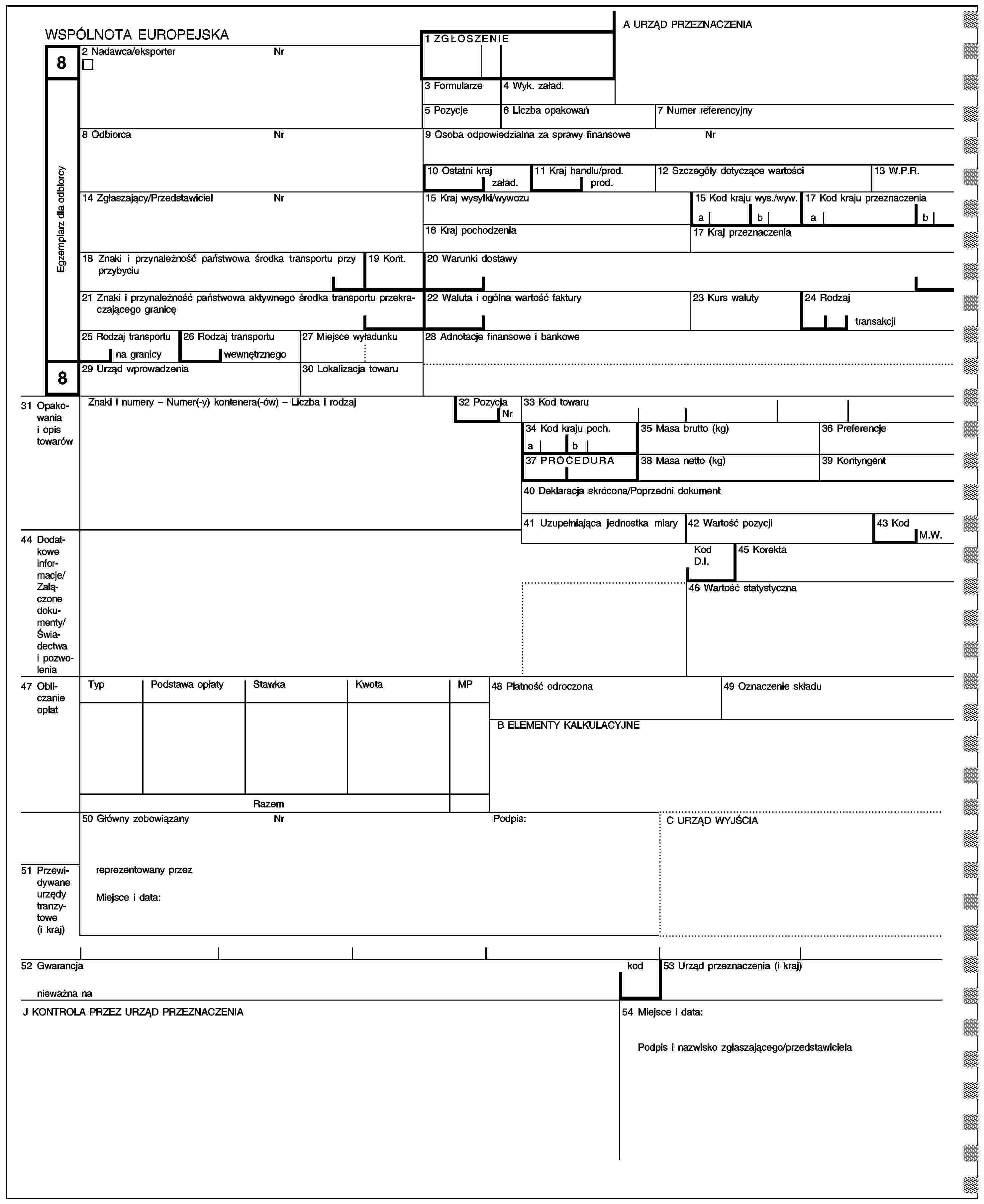 A URZĄD PRZEZNACZENIAWSPÓLNOTA EUROPEJSKA1 ZGŁOSZENIE82 Nadawca/eksporterNrEgzemplarz dla odblorcy3 Formularze4 Wyk. załad.5 Pozycje6 Liczba opakowań7 Numer referencyjny8 OdbiorcaNr9 Osoba odpowiedzialna za sprawy finansoweNr10 Ostatni kraj11 Kraj handlu/prod.12 Szczegóły dotyczące wartości13 W.P.R.załad.prod.14 Zgłaszający/PrzedstawicielNr15 Kraj wysyłki/wywozu15 Kod kraju wys./wyw.17 Kod kraju przeznaczeniaabab16 Kraj pochodzenia17 Kraj przeznaczenia18 Znaki i przynależność państwowa środka transportu przy przybyciu19 Kont.20 Warunki dostawy21 Znaki i przynależność państwowa aktywnego środka transportu przekraczającego granicę22 Waluta i ogólna wartość faktury23 Kurs waluty24 Rodzajtransakcji25 Rodzaj transportu26 Rodzaj transportu27 Miejsce wyładunku28 Adnotacje finansowe i bankowena granicywewnętrznego829 Urząd wprowadzenia30 Lokalizacja towaru31 Opakowania i opis towarówZnaki i numery – Numer(-y) kontenera(-ów) – Liczba i rodzaj32 Pozycja33 Kod towaruNr34 Kod kraju poch.35 Masa brutto (kg)36 Preferencjeab37 PROCEDURA38 Masa netto (kg)39 Kontyngent40 Deklaracja skrócona/Poprzedni dokument41 Uzupełniająca jednostka miary42 Wartość pozycji43 Kod44 Dodatkowe informacje/Załączone dokumenty/Świadectwa i pozwoleniaM.W.Kod D.I.45 Korekta46 Wartość statystyczna47 Obliczanie opłatTypPodstawa opłatyStawkaKwotaMP48 Płatność odroczona49 Oznaczenie składuB ELEMENTY KALKULACYJNERazem50 Główny zobowiązanyNrPodpis:C URZĄD WYJŚCIA51 Przewidywane urzędy tranzytowe (i kraj)reprezentowany przezMiejsce i data:52 Gwarancjanieważna nakod53 Urząd przeznaczenia (i kraj)J KONTROLA PRZEZ URZĄD PRZEZNACZENIA54 Miejsce i data:Podpis i nazwisko zgłaszającego/przedstawiciela