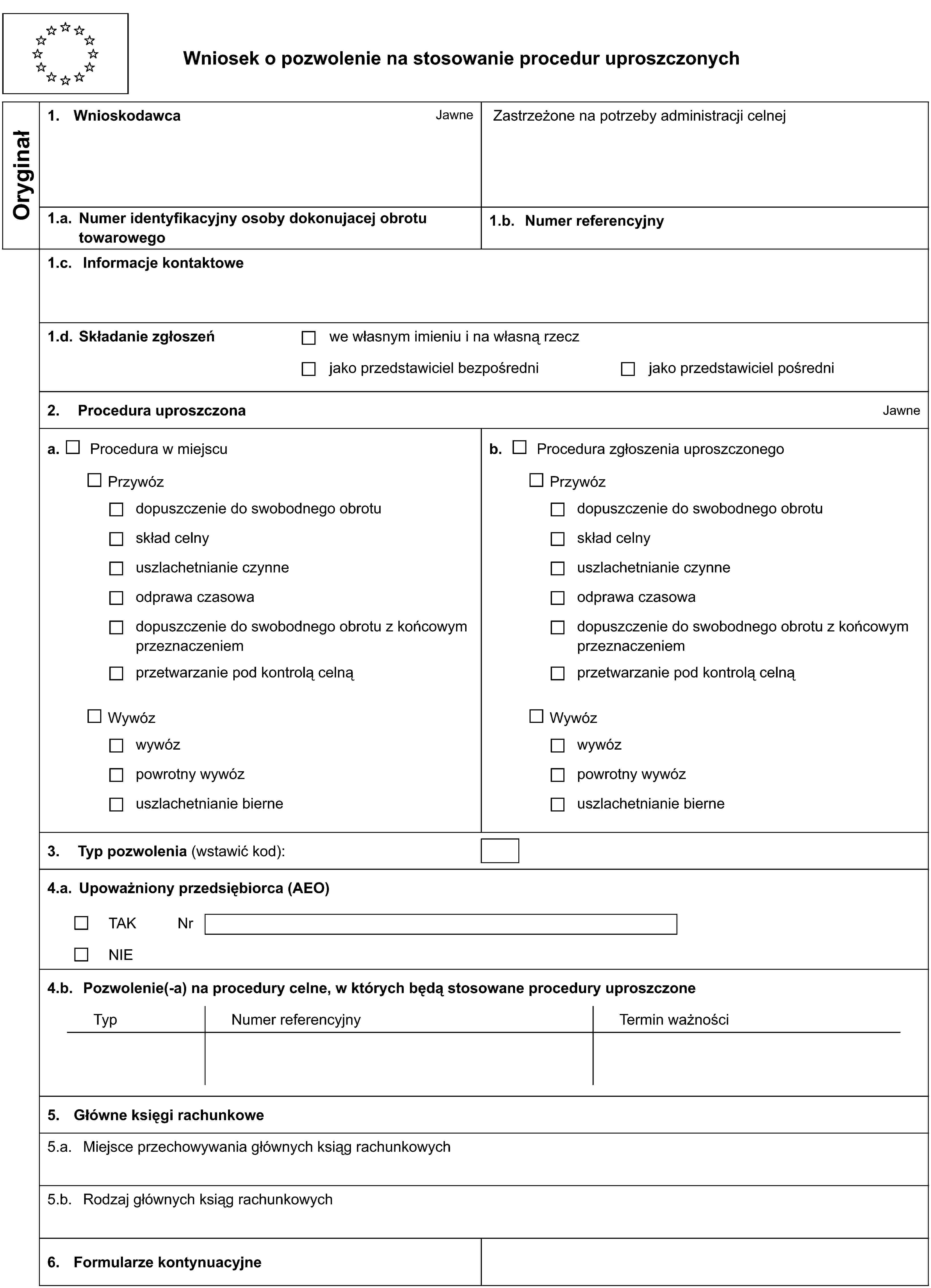 Wniosek o pozwolenie na stosowanie procedur uproszczonychOryginał1. WnioskodawcaJawneZastrzeżone na potrzeby administracji celnej1.a. Numer identyfikacyjny osoby dokonujacej obrotu towarowego1.b. Numer referencyjny1.c. Informacje kontaktowe1.d. Składanie zgłoszeńwe własnym imieniu i na własną rzeczjako przedstawiciel bezpośrednijako przedstawiciel pośredni2. Procedura uproszczonaJawnea. Procedura w miejscub. Procedura zgłoszenia uproszczonegoPrzywózPrzywózdopuszczenie do swobodnego obrotudopuszczenie do swobodnego obrotuskład celnyskład celnyuszlachetnianie czynneuszlachetnianie czynneodprawa czasowaodprawa czasowadopuszczenie do swobodnego obrotu z końcowym przeznaczeniemdopuszczenie do swobodnego obrotu z końcowym przeznaczeniemprzetwarzanie pod kontrolą celnąprzetwarzanie pod kontrolą celnąWywózWywózwywózwywózpowrotny wywózpowrotny wywózuszlachetnianie bierneuszlachetnianie bierne3. Typ pozwolenia (wstawić kod):4.a. Upoważniony przedsiębiorca (AEO)TAKNrNIE4.b. Pozwolenie(-a) na procedury celne, w których będą stosowane procedury uproszczoneTypNumer referencyjnyTermin ważności5. Główne księgi rachunkowe5.a. Miejsce przechowywania głównych ksiąg rachunkowych5.b. Rodzaj głównych ksiąg rachunkowych6. Formularze kontynuacyjne