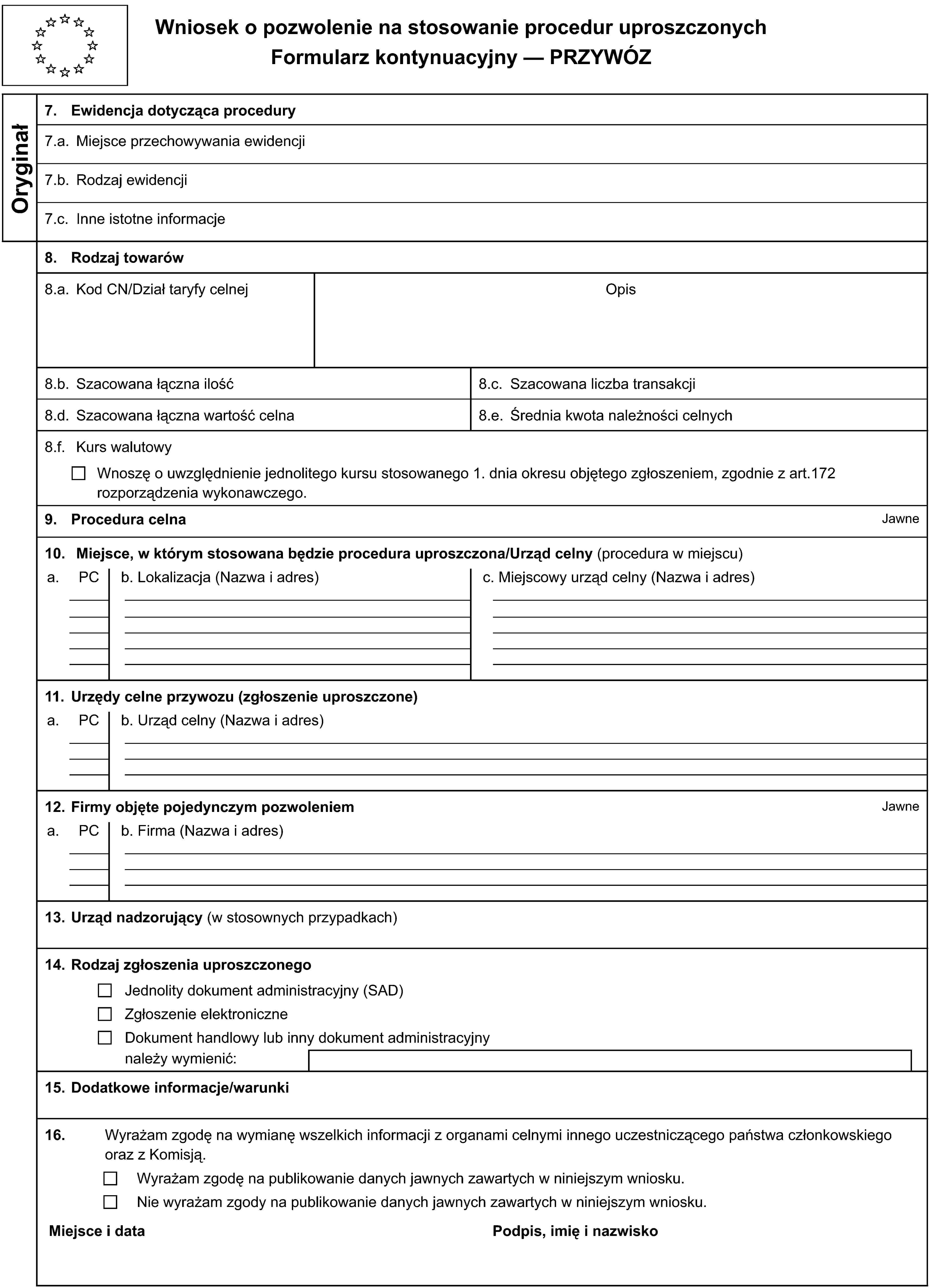 Wniosek o pozwolenie na stosowanie procedur uproszczonychFormularz kontynuacyjny — PRZYWÓZOryginał7. Ewidencja dotycząca procedury7.a. Miejsce przechowywania ewidencji7.b. Rodzaj ewidencji7.c. Inne istotne informacje8. Rodzaj towarów8.a. Kod CN/Dział taryfy celnejOpis8.b. Szacowana łączna ilość8.c. Szacowana liczba transakcji8.d. Szacowana łączna wartość celna8.e. Średnia kwota należności celnych8.f. Kurs walutowyWnoszę o uwzględnienie jednolitego kursu stosowanego 1. dnia okresu objętego zgłoszeniem, zgodnie z art.172 rozporządzenia wykonawczego.9. Procedura celnaJawne10. Miejsce, w którym stosowana będzie procedura uproszczona/Urząd celny (procedura w miejscu)a.PCb. Lokalizacja (Nazwa i adres)c. Miejscowy urząd celny (Nazwa i adres)11. Urzędy celne przywozu (zgłoszenie uproszczone)a.PCb. Urząd celny (Nazwa i adres)12. Firmy objęte pojedynczym pozwoleniemJawnea.PCb. Firma (Nazwa i adres)13. Urząd nadzorujący (w stosownych przypadkach)14. Rodzaj zgłoszenia uproszczonegoJednolity dokument administracyjny (SAD)Zgłoszenie elektroniczneDokument handlowy lub inny dokument administracyjnynależy wymienić:15. Dodatkowe informacje/warunki16. Wyrażam zgodę na wymianę wszelkich informacji z organami celnymi innego uczestniczącego państwa członkowskiego oraz z Komisją.Wyrażam zgodę na publikowanie danych jawnych zawartych w niniejszym wniosku.Nie wyrażam zgody na publikowanie danych jawnych zawartych w niniejszym wniosku.Miejsce i dataPodpis, imię i nazwisko