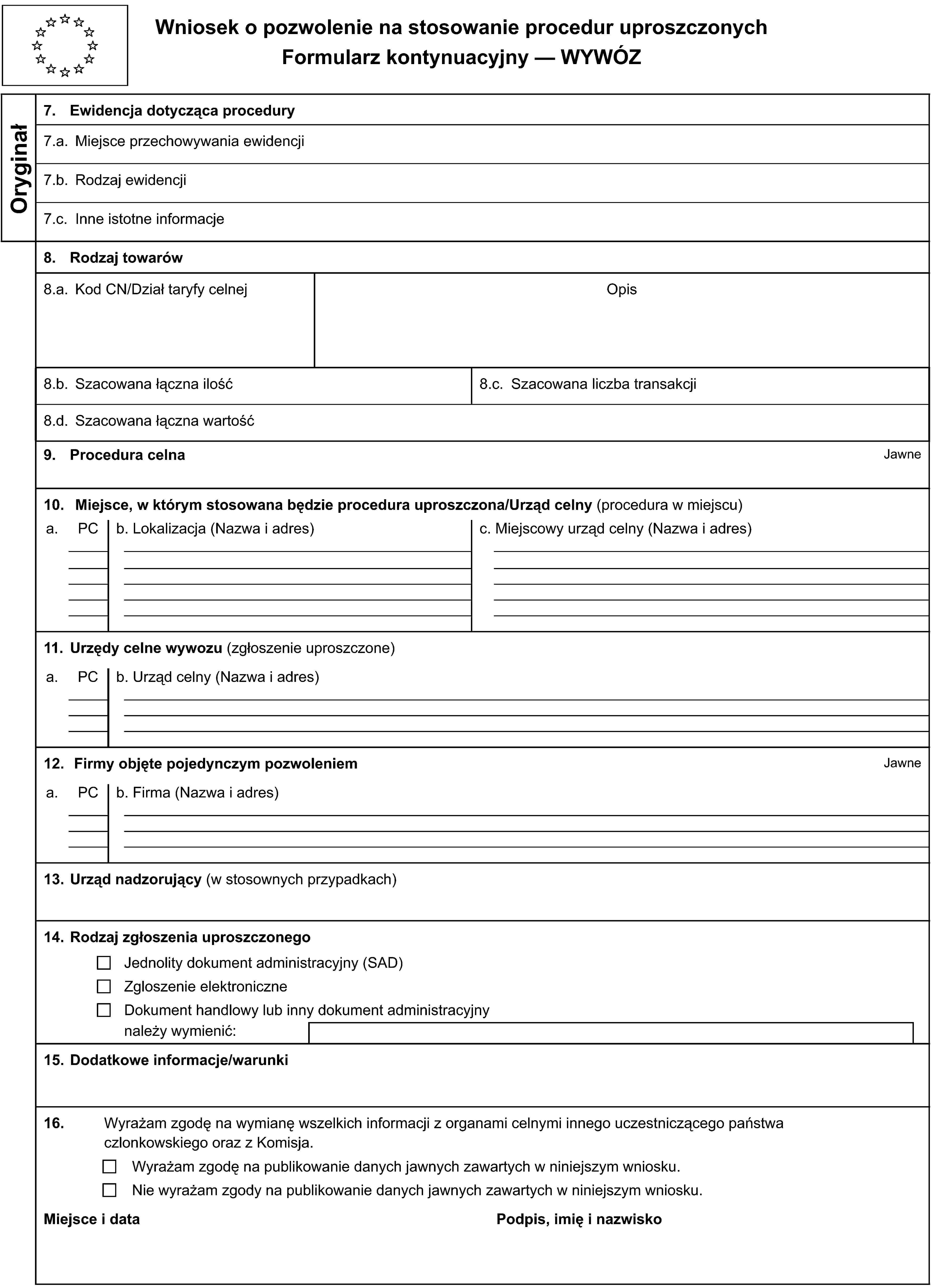 Wniosek o pozwolenie na stosowanie procedur uproszczonychFormularz kontynuacyjny — WYWÓZOryginał7. Ewidencja dotycząca procedury7.a. Miejsce przechowywania ewidencji7.b. Rodzaj ewidencji7.c. Inne istotne informacje8. Rodzaj towarów8.a. Kod CN/Dział taryfy celnejOpis8.b. Szacowana łączna ilość8.c. Szacowana liczba transakcji8.d. Szacowana łączna wartość9. Procedura celnaJawne10. Miejsce, w którym stosowana będzie procedura uproszczona/Urząd celny (procedura w miejscu)a.PCb. Lokalizacja (Nazwa i adres)c. Miejscowy urząd celny (Nazwa i adres)11. Urzędy celne wywozu (zgłoszenie uproszczone)a.PCb. Urząd celny (Nazwa i adres)12. Firmy objęte pojedynczym pozwoleniemJawnea.PCb. Firma (Nazwa i adres)13. Urząd nadzorujący (w stosownych przypadkach)14. Rodzaj zgłoszenia uproszczonegoJednolity dokument administracyjny (SAD)Zgloszenie elektroniczneDokument handlowy lub inny dokument administracyjnynależy wymienić:15. Dodatkowe informacje/warunki16. Wyrażam zgodę na wymianę wszelkich informacji z organami celnymi innego uczestniczącego państwa czlonkowskiego oraz z Komisja.Wyrażam zgodę na publikowanie danych jawnych zawartych w niniejszym wniosku.Nie wyrażam zgody na publikowanie danych jawnych zawartych w niniejszym wniosku.Miejsce i dataPodpis, imię i nazwisko