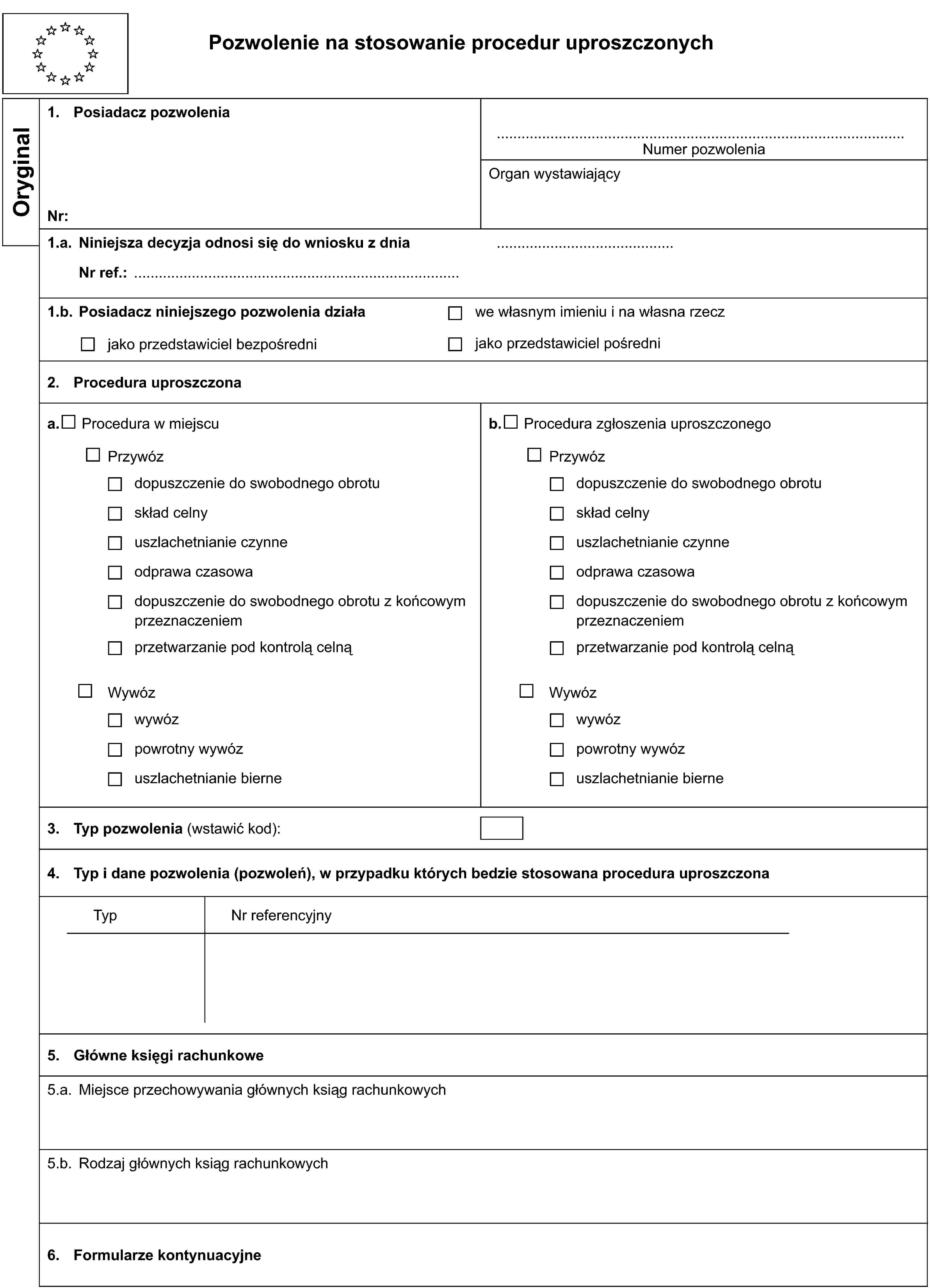 Pozwolenie na stosowanie procedur uproszczonychOryginal1. Posiadacz pozwoleniaNumer pozwoleniaNr:Organ wystawiający1.a. Niniejsza decyzja odnosi się do wniosku z dniaNr ref.:1.b. Posiadacz niniejszego pozwolenia działajako przedstawiciel bezpośredniwe własnym imieniu i na własna rzeczjako przedstawiciel pośredni2. Procedura uproszczonaa. Procedura w miejscub. Procedura zgłoszenia uproszczonegoPrzywózPrzywózdopuszczenie do swobodnego obrotudopuszczenie do swobodnego obrotuskład celnyskład celnyuszlachetnianie czynneuszlachetnianie czynneodprawa czasowaodprawa czasowadopuszczenie do swobodnego obrotu z końcowym przeznaczeniemdopuszczenie do swobodnego obrotu z końcowym przeznaczeniemprzetwarzanie pod kontrolą celnąprzetwarzanie pod kontrolą celnąWywózWywózwywózwywózpowrotny wywózpowrotny wywózuszlachetnianie bierneuszlachetnianie bierne3. Typ pozwolenia (wstawić kod):4. Typ i dane pozwolenia (pozwoleń), w przypadku których bedzie stosowana procedura uproszczonaTypNr referencyjny5. Główne księgi rachunkowe5.a. Miejsce przechowywania głównych ksiąg rachunkowych5.b. Rodzaj głównych ksiąg rachunkowych6. Formularze kontynuacyjne