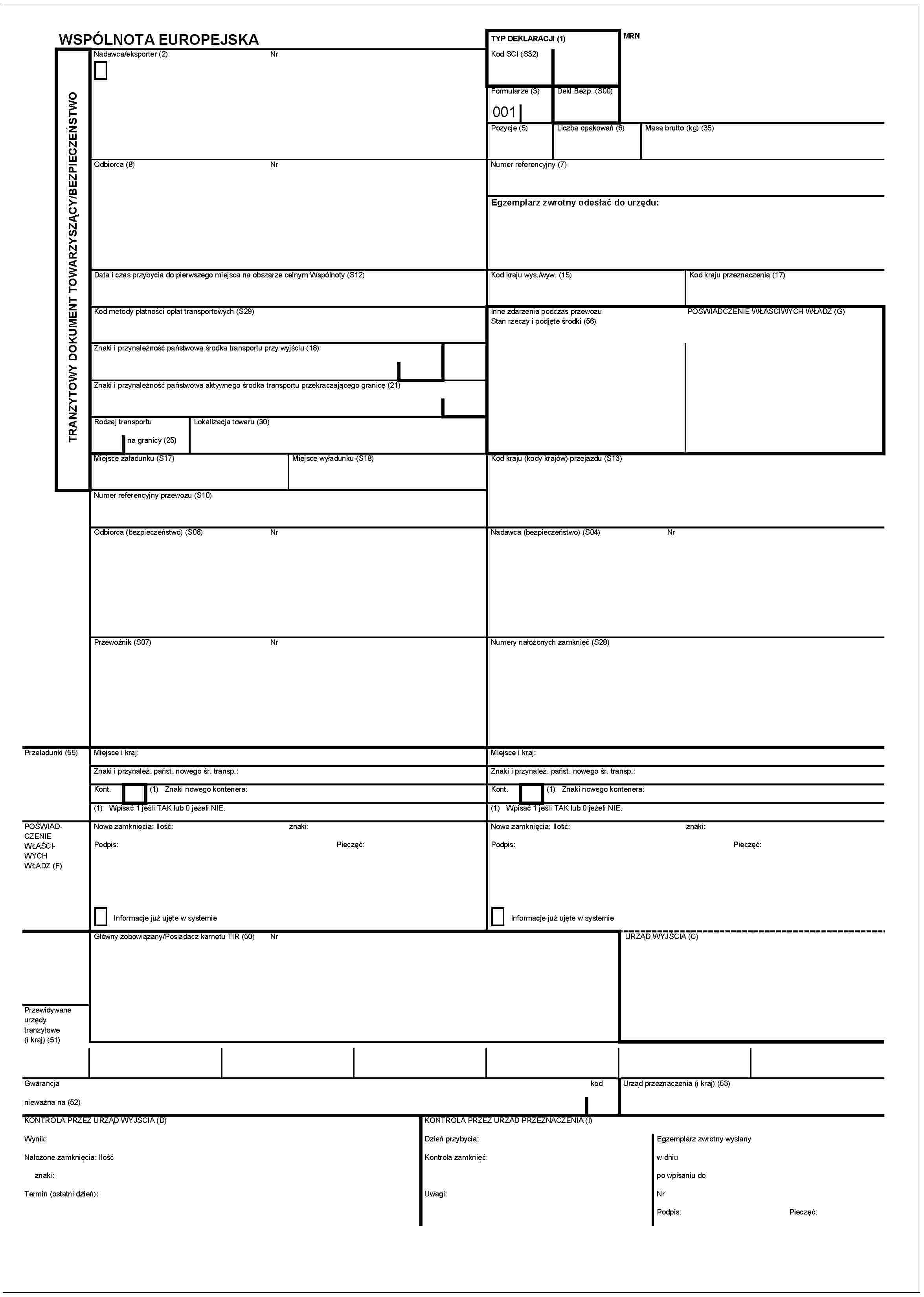 WSPÓLNOTA EUROPEJSKATRANZYTOWY DOKUMENT TOWARZYSZĄCY/BEZPIECZEŃSTWONadawca/eksporter (2) NrTYP DEKLARACJI (1)Kod SCI (S32)MRNFormularze (3) 001Dekl.Bezp. (S00)Pozycje (5)Liczba opakowań (6)Masa brutto (kg) (35)Odbiorca (8) NrNumer referencyjny (7)Egzemplarz zwrotny odesłać do urzędu:Data i czas przybycia do pierwszego miejsca na obszarze celnym Wspólnoty (S12)Kod kraju wys./wyw. (15)Kod kraju przeznaczenia (17)Kod metody płatności opłat transportowych (S29)Inne zdarzenia podczas przewozuStan rzeczy i podjęte środki (56)POŚWIADCZENIE WŁASCIWYCH WŁADZ (G)Znaki i przynależność państwowa środka transportu przy wyjściu (18)Znaki i przynależność państwowa aktywnego środka transportu przekraczającego granicę (21)Rodzaj transportu na granicy (25)lokalizacja towaru (30)Miejsce załadunku (S17)Miejsce wyładunku (S18)Kod kraju (Kody krajów) przejazdu (S13)Numer referencyjny przewozu (S10)Odbiorca (bezpieczeństwo) (S06) NrNadawca (bezpieczeństwo) (S04) NrPrzewoźnik (S07) NrNumery nałożonych zamknięć (S28)Przeładunki (55)Miejsce i kraj:Miejsce i kraj:Znaki i przynależ. państ. nowego śr. transp.:Znaki i przynależ. państ. nowego śr. transp.:Kont. (1) Znaki nowego kontenera:Kont. (1) Znaki nowego kontenera:(1) Wpisać 1 jeśli TAK lub 0 jeżeli NIE.(1) Wpisać 1 jeśli TAK lub 0 jeżeli NIE.POŚWIADCZENIE WŁASCIWYCH WŁADZ (F)Nowe zamknięcia: Ilość:znaki:Podpis:Pieczęć:Informacje już ujęte w systemieNowe zamknięcia: Ilość:znaki:Podpis:Pieczęć:Informacje już ujęte w systemieGłówny zobowiązany/Posiadacz karnetu TIR (50) NrURZĄD WYJŚCIA (C)urzędy tranzytowe (i kraj) (51)Gwarancjanieważna na (52)kodUrząd przeznaczenia (i kraj) (53)KONTROLA PRZEZ URZĄD WYJSCIA (D)Wynik:Nałożone zamknięcia: Ilośćznaki:Termin (ostatni dzień):KONTROLA PRZEZ URZĄD WYJSCIA (I)Dzień przybycia:Kontrola zamknięć:Uwagi:Egzemplarz zwrotny wyslanyw dniupo wpisaniu doNrPodpis:Pieczęć: