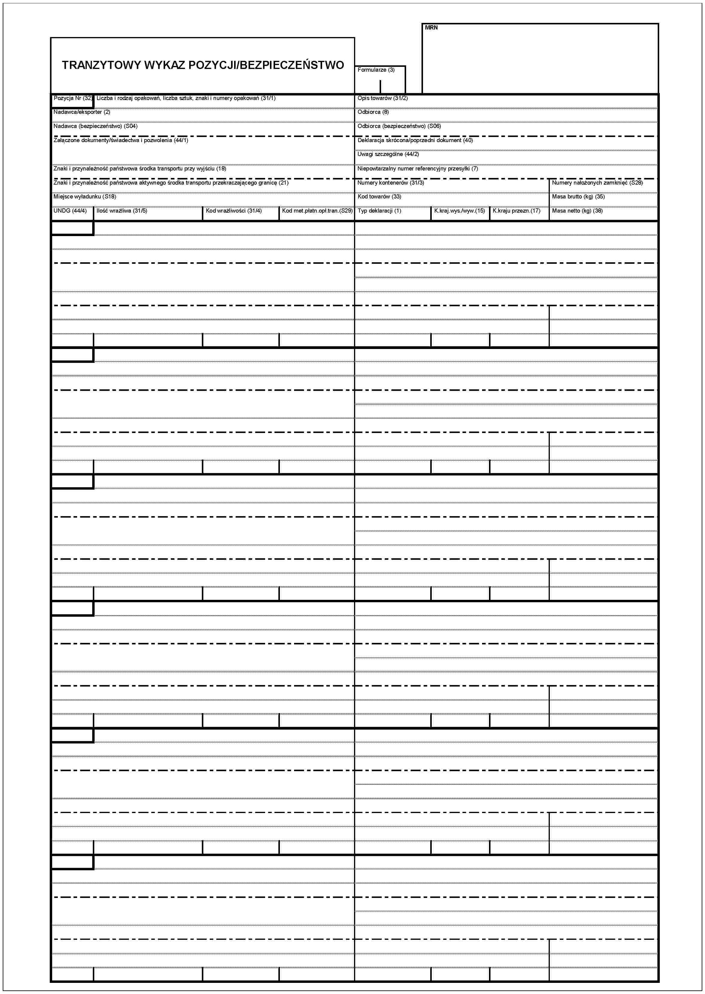 TRANZYTOWY WYKAZ POZYCJI/BEZPIECZEŃSTWOPosycja Nr (32)Liczba i rodzaj opakowań, Liczba sztuk, znaki i numery opakowań (31/1)Nadawca/eksporter (2)Nadawca (bezpieczeństwo) (S04)Załączone dokumenty/świadectwa i pozwolenia (44/1)Znaki i przynalezność państwowa środka transportu przy wyjściu (18)Znaki i przynalezność państwowa aktywnego środka transportu przekraczającego granicę (21)Miejsce wyładunku (S18)UNDG (44/4)Ilość wrażliwa (31/5)Kod wrażliwości (31/4)Kod met.płatn.opl.tran.(S29)MRNFormularze (3)Opis towarów (31/2)Odbiorca (8)Odbiorca (bezpieczeństwo) (S06)Odbiorca skrócona/poprzedni dokument (40)Uwagi szczególne (44/2)Niepowtarzalny numer referencyjny przesyłki (7)Numery kontenerów (31/3)Kod towarów (33)Typ deklaracji (1)K.kraj.wys./wyw.(15)K.kraju przezn.(17)Numery nałożonych zamknięć (S28)Masa brutto (kg) (35)Masa netto (kg) (38)