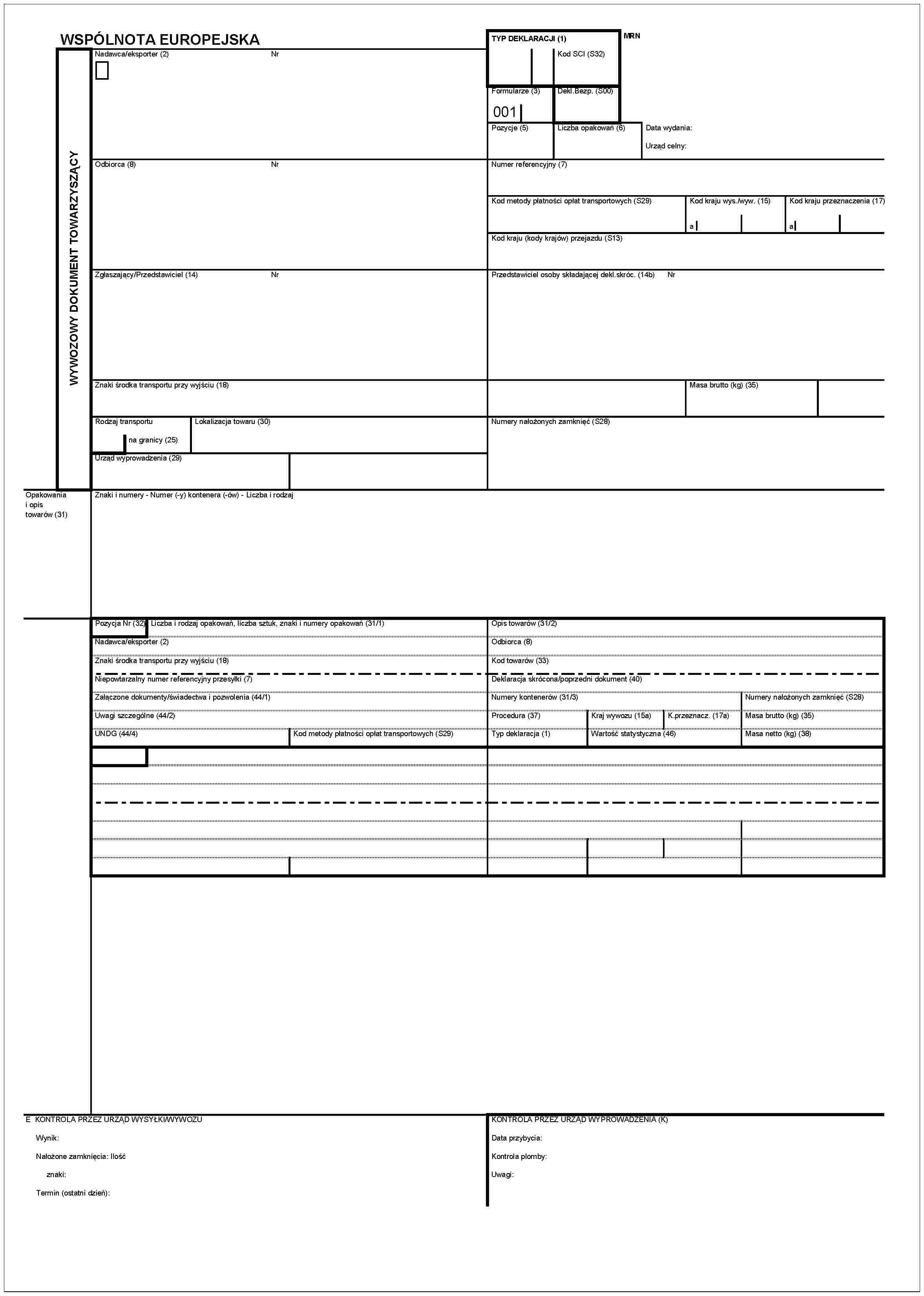 WSPÓLNOTA EUROPEJSKAWYWOZOWY DOKUMENT TOWARZYSZĄCYNadawca/eksporter (2)NrOdbiorca (8)NrZgłaszający/Przedstawiciel (14)NrZnaki środka transportu przy wyjściu (18)Rodzaj transportuna granicy (25)Lokalizacja towaru (30)Urząd wyprowadzenia (29)Opakowania i opis towarów (31)Znaki i numery - Numer (-y) kontenera (-ów) - Liczba i rodzajTYP DEKLARACJI (1)Kod SCI (S32)MRNFormularze (3)001Dekl.Bezp. (S00)Pozycje (5)Liczba opakowań (6)Data wydania:Urząd celny:Numer referencyjny (7)Kod metody płatności opłat transportowych (S29)Kod kraju wys./wyw. (15)aKod kraju przeznaczenia (17)aKod kraju (Kody krajów) przejazdu (S13)Przedstawiciel osoby składającej dekl.skróc. (14b)NrMasa brutto (kg) (35)Numery nałożonych zamknięć (S28)Pozycja Nr (32)Liczba i rodzaj opakowań, liczba sztuk, znaki i numery opakowań (31/1)Nadawca/eksporter (2)Znaki środka transportu przy wyjściu (18)Niepowtarzalny numer referencyjny przesyłki (7)Załączone dokumenty/świadectwa i pozwolenia (44/1)Uwagi szczególne (44/2)UNDG (44/4)Kod metody płatności opłat transportowych (S29)Opis towarów (31/2)Odbiorca (8)Kod towarów (33)Deklaracja skrócona/poprzedni dokument (40)Numery kontenerów (31/3)Numery nałożonych zamknięć (S28)Procedura (37)Kraj wywozu (15a)K.przeznacz. (17a)Masa brutto (kg) (35)Typ deklaracja (1)Wartość statystyczna (46)Masa netto (kg) (38)E KONTROLA PRZEZ URZĄD WYSYŁKI/WYWOZUWynik:Nalożone zamknięcia: Ilośćznaki:Termin (ostatni dzień):KONTROLA PRZEZ URZĄD WYPROWADZENIA (K)Data przybycia:Kontrola plomby:Uwagi: