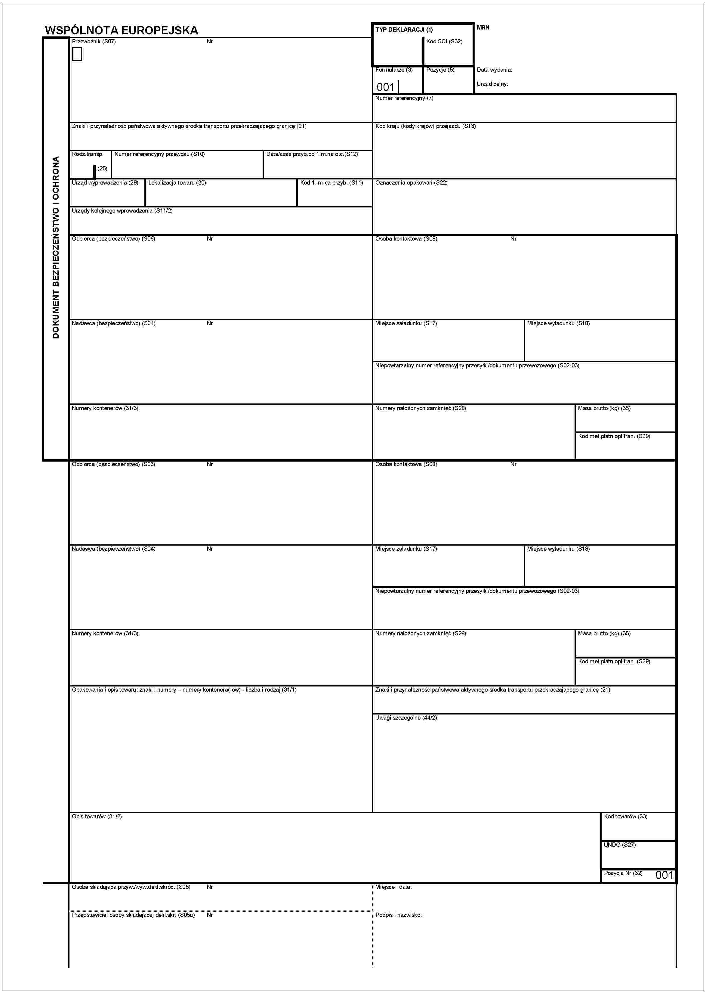 WSPÓLNOTA EUROPEJSKADOKUMENT BEZPIECZEŃSTWO I OCHRONAPrzewoźnik (S07)NrZnaki i przynależność państwowa aktywnego środka transportu przekraczającego granicę (21)Rodz.transp.(25)Numer referencyjny przewozu (S10)Data/czas przyb.do 1.m.na o.c.(S12)Urząd wyprowadzenia (29)lokalizacja towaru (30)Kod 1. m-ca przyb. (S11)Urzędy kolejnego wprowadzenia (S11/2)Odbiorca (bezpieczeństwo) (S06)NrNadawca (bezpieczeństwo) (S04)NrNumery kontenerów (31/3)Odbiorca (bezpieczeństwo) (S06)NrNadawca (bezpieczeństwo) (S04)NrNumery kontenerów (31/3)Opakowania i opis towaru; znaki i numery – numery kontenera(-ów) - liczba i rodzaj (31/1)Opis towarów (31/2)Osoba składająca przyw./wyw.dekl.skróc. (S05)NrPrzedstawiciel osoby składającej dekl.skr. (S05a)NrTYP DEKLARACJI (1)Kod SCI (S32)MRNFormularze (3)001Pozycje (5)Data wydania:Urząd celny:Numer referencyjny (7)Kod kraju (Kody krajów) przejazdu (S13)Oznaczenia opakowań (S22)Osoba kontaktowa (S08)NrMiejsce załadunku (S17)Miejsce wyładunku (S18)Niepowtarzalny numer referencyjny przesylki/dokumentu przewosowego (S02-03)Numery nalożonych zamknięć (S28)Masa brutto (kg) (35)Kod met.platn.opł.tran. (S29)Osoba kontaktowa (S08)NrMiejsce załadunku (S17)Miejsce wyładunku (S18)Niepowtarzalny numer referencyjny przesylki/dokumentu przewosowego (S02-03)Numery nalożonych zamknięć (S28)Masa brutto (kg) (35)Kod met.platn.opł.tran. (S29)Znaki i przynależność aktywnego środka transportu przekraczającego granicę (21)Uwagi szczególne (44/2)Kod towarów (33)UNDG (S27)Pozycja Nr (32)001Miejsce i data:Podpis i nazwisko: