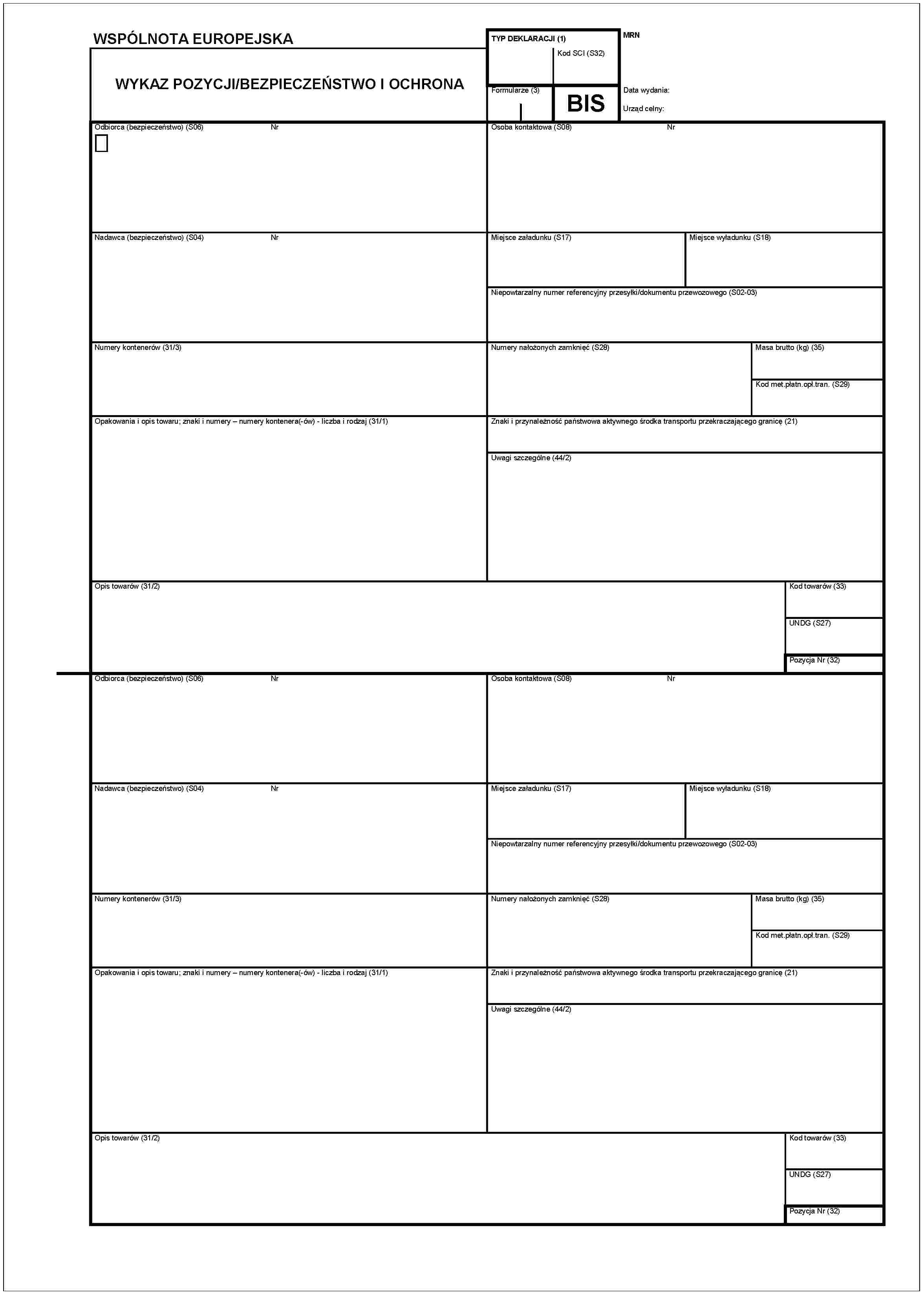 WSPÓLNOTA EUROPEJSKAWYKAZ POZYCJI/BEZPIECZEŃSTWO I OCHRONAOdbiorca (bezpieczeństwo) (S06)NrNadawca (bezpieczeństwo) (S04)NrNumery kontenerów (31/3)Opakowania i opis towaru; znaki i numery – numery kontenera(-ów) - liczba i rodzaj (31/1)Opis towarów (31/2)Odbiorca (bezpieczeńsstwo) (S06)NrNadawca (bezpieczeńsstwo) (S04)NrNumery kontenerów (31/3)Opakowania i opis towaru; znaki i numery – numery kontenera(-ów) - liczba i rodzaj (31/1)Opis towarów (31/2)TYP DEKLARACJI (1)Kod SCI (S32)MRNFormularze (3)BISData wydania:Urząd celny:Osoba kontaktowa (S08)NrMiejsce załadunku (S17)Miejsce wyładunku (S18)Niepowtarzalny numer referencyjny przesyłki/dokumentu przewosowego (S02-03)Numery nałozonych zamknięć (S28)Masa brutto (kg) (35)Kod met.platn.opł.tran. (S29)Znaki i przynależność państwowa aktywnego środka transportu przekraczającego granicę (21)Uwagi szczególne (44/2)Kod towarów (33)UNDG (S27)Pozycja Nr (32)Osoba kontaktowa (S08)NrMiejsce załadunku (S17)Miejsce wyładunku (S18)Niepowtarzalny numer referencyjny przesyłki/dokumentu przewosowego (S02-03)Numery nalożonych zamknięć (S28)Masa brutto (kg) (35)Kod met.platn.opł.tran. (S29)Znaki i przynależność państwowa aktywnego środka transportu przekraczającego granicę (21)Uwagi szczególne (44/2)Kod towarów (33)UNDG (S27)Pozycja Nr (32)