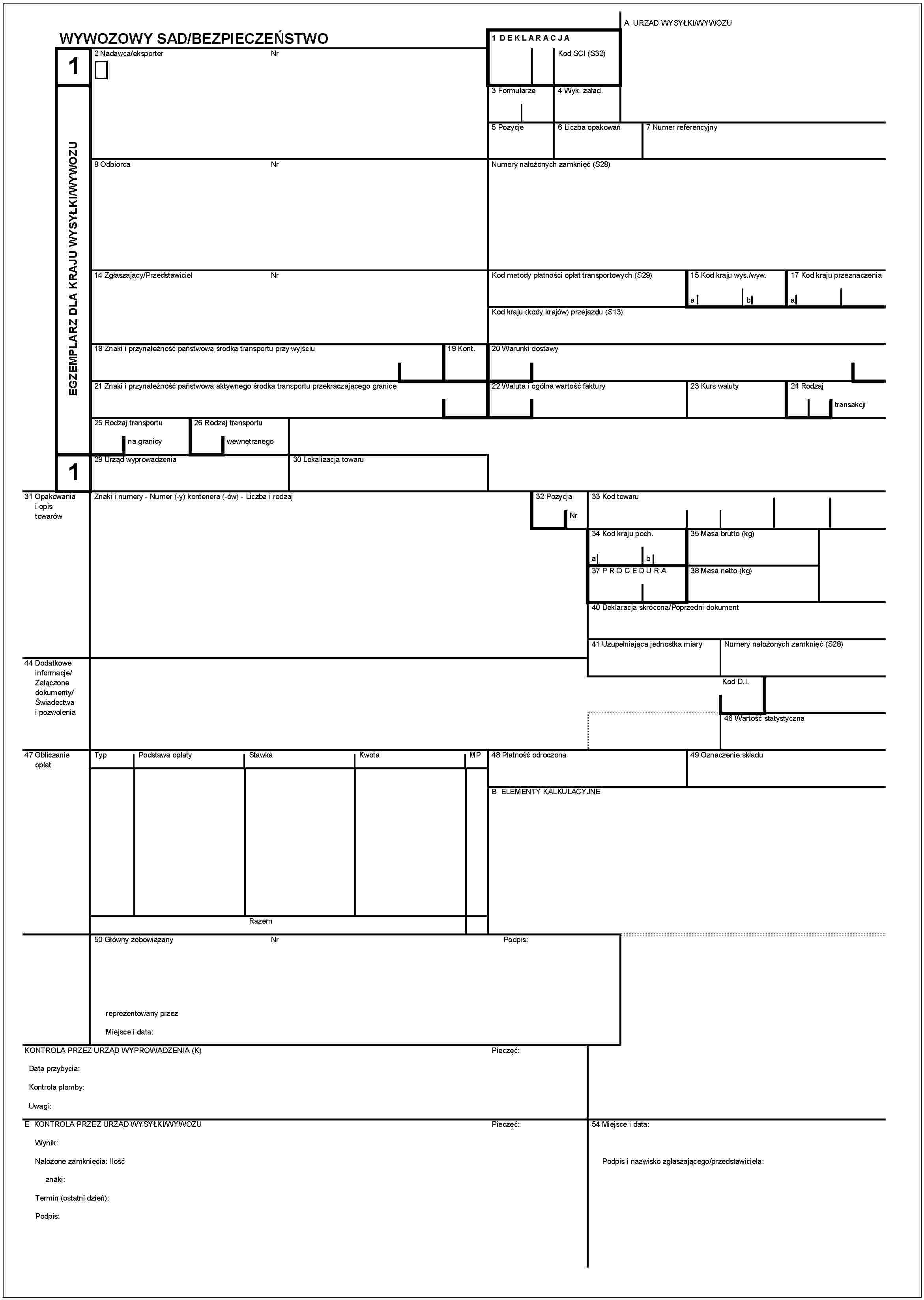 WYWOZOWY SAD/BEZPIECZEŃSTWO1EGZEMPLARZ DLA KRAJU WYSYŁKI/WYWOZU12 Nadawca/eksporterNr8 OdbiorcaNr14 Zglaszający/PrzedstawicielNr18 Znaki i przynależność państwowa środka transportu przy wyjściu19 Kont.21 Znaki i przynależność państwowa aktywnego środka transportu przekraczającego granicę25 Rodzaj transportuna granicy26 Rodzaj transportuwewnętrznego29 Urząd wyprowadzenia30 Lokalizacja towaru1 DEKLARACJAKod SCI (S32)A URZĄD WYSYŁKI/WYWOZU3 Formularze4 Wyk. załad.5 Pozycje6 Liczba opakowań7 Numer referencyjnyNumery nałożonych zamknięć (S28)Kod metody płatności opłat transportowych (S29)15 Kod kraju wys./wyw.ab17 Kod kraju przeznaczeniaaKod kraju (kody krajów) przejazdu (S13)20 Warunki dostawy22 Waluta i ogólna wartość faktury23 Kurs waluty24 Rodzajtransakcji31 Opakowania i opis towarówZnaki i numery - Numer (-y) kontenera (-ów) - Liczba i rodzaj32 PozycjaNr33 Kod towarów34 Kod kraju poch.ab35 Masa brutto (kg)37 PROCEDURA38 Masa netto (kg)40 Deklaracja skrócona/Poprzedni dokument41 Uzupełniająca jednostka miaryNumery nałożonych zamknięć (S28)Kod D.I.46 Wartość statystyczna44 Dodatkowe informacje/Załączone dokumenty/Świadectwa i pozwolenia47 Obliczanie opłatTypPodstawa opłatyStawkaKwotaMPRazem48 Płatność odroczona49 Oznaczenie składuB ELEMENTY KALKULACYJNE50 Główny zobowiązanyNrPodpis:reprezentowany przezMiejsce i data:KONTROLA PRZEZ URZĄD WYPROWADZENIA (K)Data przybycia:Kontrola plomby:Uwagi:E KONTROLA PRZEZ URZĄD WYSYŁKI/WYWOZUWynik:Pieczęć:Pieczęć:Nalożone zamknięcia: Ilośćznaki:Termin (ostatni dzień):Podpis:54 Miejsce i data:Podpis i nazwisko zgłaszającego/przedstawiciela: