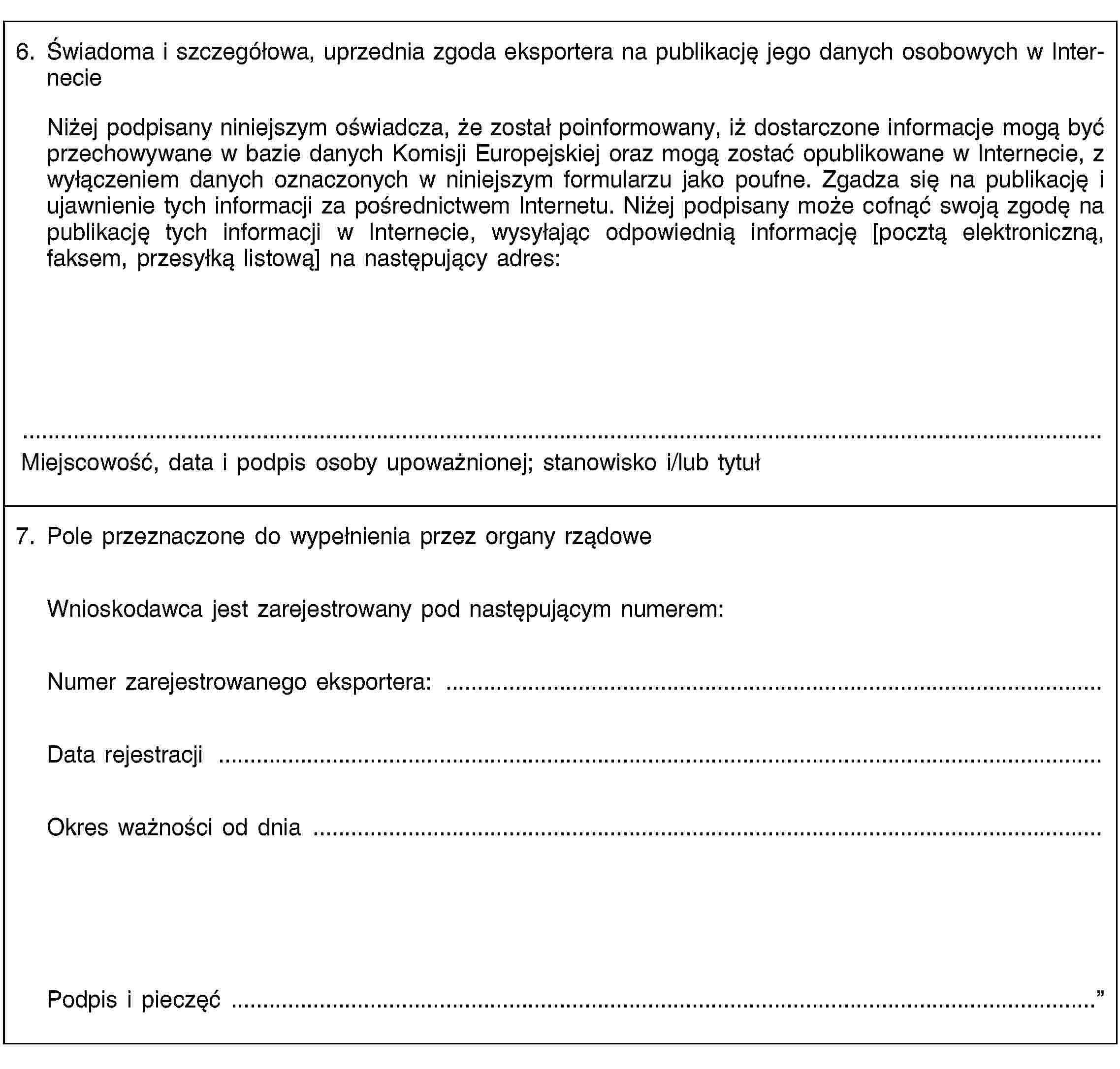 6. Świadoma i szczegółowa, uprzednia zgoda eksportera na publikację jego danych osobowych w InternecieNiżej podpisany niniejszym oświadcza, że został poinformowany, iż dostarczone informacje mogą być przechowywane w bazie danych Komisji Europejskiej oraz mogą zostać opublikowane w Internecie, z wyłączeniem danych oznaczonych w niniejszym formularzu jako poufne. Zgadza się na publikację i ujawnienie tych informacji za pośrednictwem Internetu. Niżej podpisany może cofnąć swoją zgodę na publikację tych informacji w Internecie, wysyłając odpowiednią informację [pocztą elektroniczną, faksem, przesyłką listową] na następujący adres:Miejscowość, data i podpis osoby upoważnionej; stanowisko i/lub tytuł7. Pole przeznaczone do wypełnienia przez organy rządoweWnioskodawca jest zarejestrowany pod następującym numerem:Numer zarejestrowanego eksportera: …Data rejestracji …Okres ważności od dnia …Podpis i pieczęć …