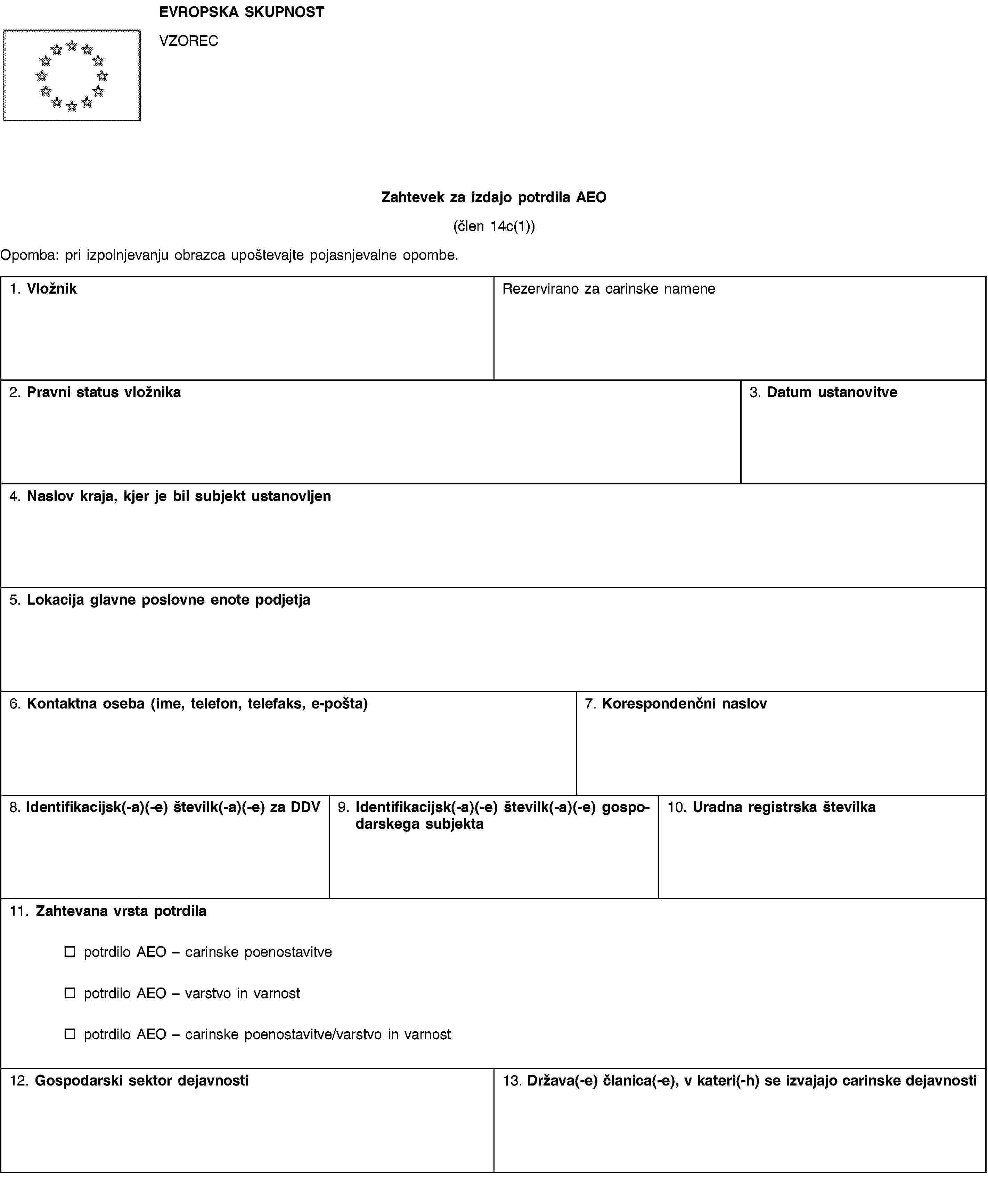 EVROPSKA SKUPNOSTVZORECZahtevek za izdajo potrdila AEO(člen 14c(1))Opomba: pri izpolnjevanju obrazca upoštevajte pojasnjevalne opombe.1. VložnikRezervirano za carinske namene2. Pravni status vložnika3. Datum ustanovitve4. Naslov kraja, kjer je bil subjekt ustanovljen5. Lokacija glavne poslovne enote podjetja6. Kontaktna oseba (ime, telefon, telefaks, e-pošta)7. Korespondenčni naslov8. Identifikacijsk(-a)(-e) številk(-a)(-e) za DDV9. Identifikacijsk(-a)(-e) številk(-a)(-e) gospodarskega subjekta10. Uradna registrska številka11. Zahtevana vrsta potrdilapotrdilo AEO – carinske poenostavitvepotrdilo AEO – varstvo in varnostpotrdilo AEO – carinske poenostavitve/varstvo in varnost12. Gospodarski sektor dejavnosti13. Država(-e) članica(-e), v kateri(-h) se izvajajo carinske dejavnosti