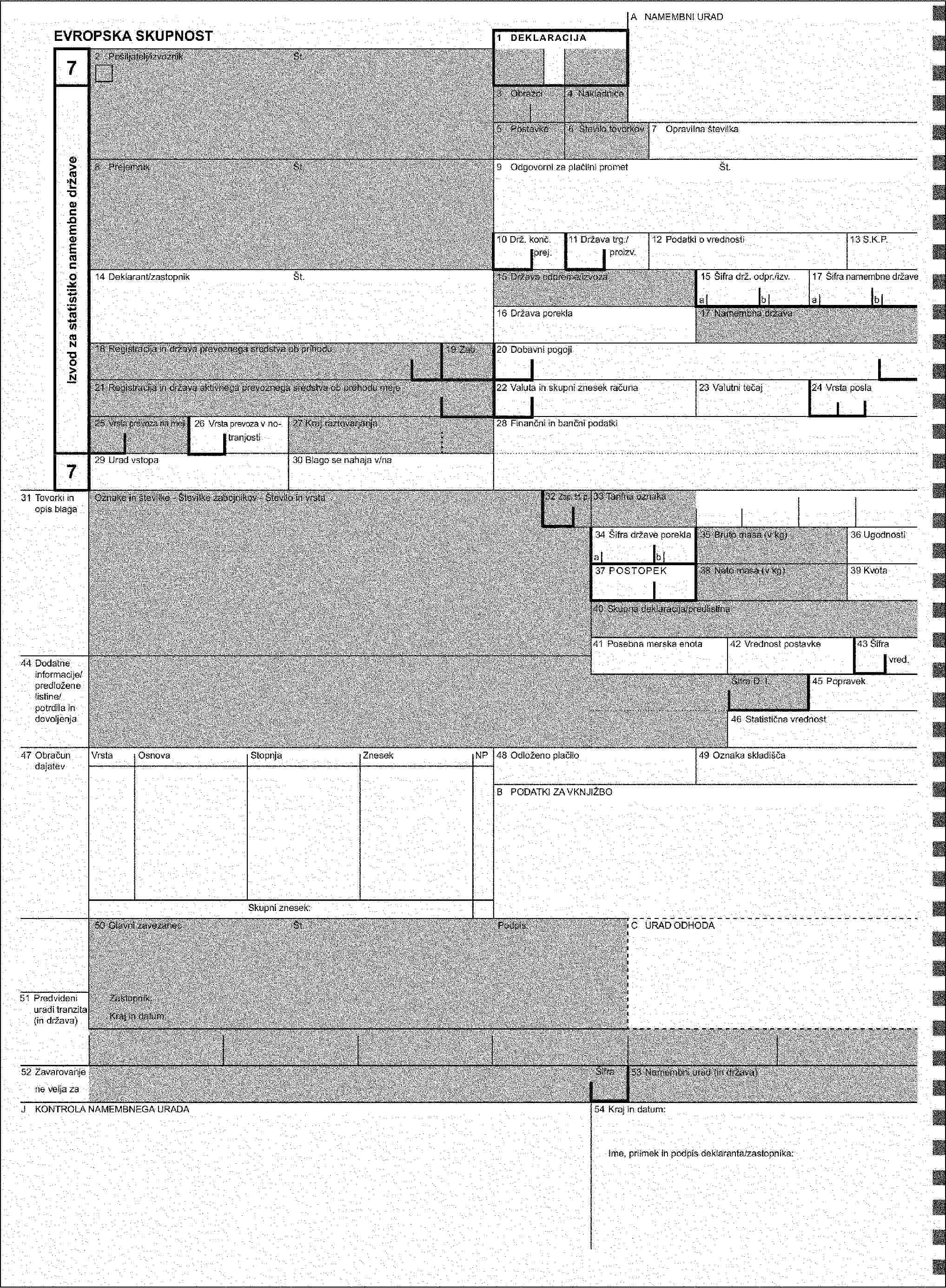 A URAD ODPREME/IZVOZA / NAMEMBNI URADEVROPSKA SKUPNOST1 DEKLARACIJA272 Pošiljatelj/izvoznikŠt.Izvod za statistiko države odpreme/izvozaIzvod za statistiko namembne države3 Obrazci4 Nakladnice5 Postavke6 Število tovorkov7 Opravilna številka8 PrejemnikŠt.9 Odgovorni za plačilni prometŠt.10 Prva nam. drž./11 Država trg./12 Podatki o vrednosti13 S.K.P.k. prej.proizv.14 Deklarant/zastopnikŠt.15 Država odpreme/izvoza15 Šifra drž. odpr./izv.17 Šifra namembne državeabab16 Država porekla17 Namembna država18 Registracija in država prevoznega sredstva ob odhodu/prihodu19 Zab.20 Dobavni pogoji21 Registracija in država aktivnega prevoznega sredstva ob prehodu meje22 Valuta in skupni znesek računa23 Valutni tečaj24 Vrsta posla25 Vrsta prevoza na meji26 Vrsta prevoza v no-27 Kraj natovarjanja/raztovarjanja28 Finančni in bančni podatkitranjosti2729 Urad izstopa/vstopa30 Blago se nahaja v/na31 Tovorki in opis blagaOznake in številke - Številke zabojnikov - Število in vrsta32 Zap. št. p.xxx33 Tarifna oznaka34 Šifra države porekla35 Bruto masa (v kg)36 Ugodnostiab37 POSTOPEK38 Neto masa (v kg)39 Kvota40 Skupna deklaracija/predlistina41 Posebna merska enota42 Vrednost postavke43 Šifra44 Dodatne informacije/predložene listine/potrdila in dovoljenjavred.Šifra D. I.45 Popravek46 Statistična vrednost47 Obračun dajatevVrstaOsnovaStopnjaZnesekNP48 Odloženo plačilo49 Oznaka skladiščaB PODATKI ZA VKNJIŽBOSkupni znesek:50 Glavni zavezanecŠt.Podpis:C URAD ODHODA51 Predvideni uradi tranzita (in država)Zastopnik:Kraj in datum:52 ZavarovanjeŠifra53 Namembni urad (in država)ne velja zaD/J KONTROLA URAD ODHODA/NAMEMBNEGA URADAPečat:54 Kraj in datum:Ugotovitev:Nameščene car. oznake: Število:Ime, priimek in podpis deklaranta/zastopnika:Id. oznake:Rok (zadnji dan):Podpis: