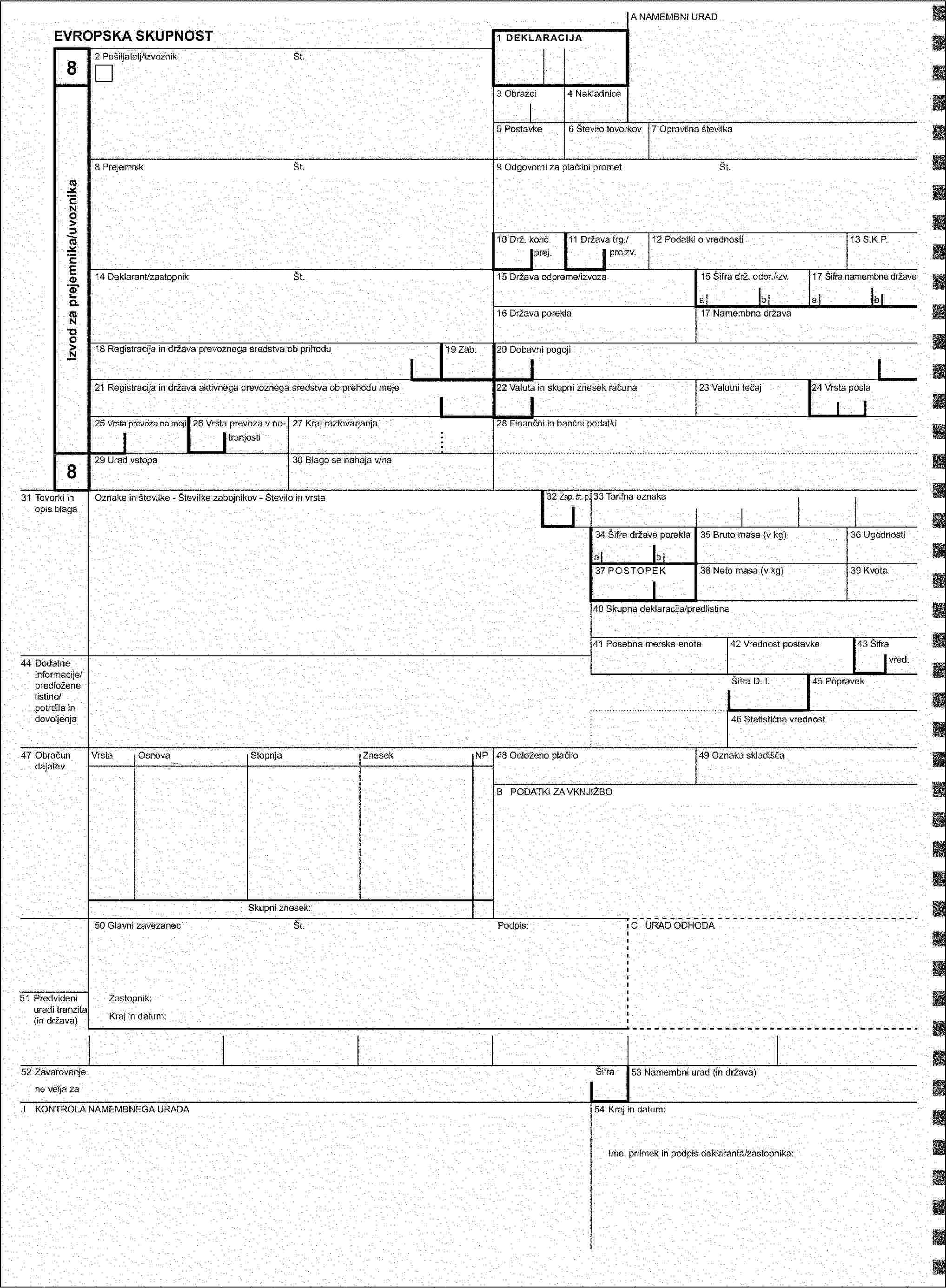 A URAD ODPREME/IZVOZA / NAMEMBNI URADEVROPSKA SKUPNOST1 DEKLARACIJA382 Pošiljatelj/izvoznikŠt.Izvod za pošiljatelja/izvoznikaIzvod za prejemnika/uvoznika3 Obrazci4 Nakladnice5 Postavke6 Število tovorkov7 Opravilna številka8 PrejemnikŠt.9 Odgovorni za plačilni prometŠt.10 Prva nam. drž./11 Država trg./12 Podatki o vrednosti13 S.K.P.k. prej.proizv.14 Deklarant/zastopnikŠt.15 Država odpreme/izvoza15 Šifra drž. odpr./izv.17 Šifra namembne državeabab16 Država porekla17 Namembna država18 Registracija in država prevoznega sredstva ob odhodu/prihodu19 Zab.20 Dobavni pogoji21 Registracija in država aktivnega prevoznega sredstva ob prehodu meje22 Valuta in skupni znesek računa23 Valutni tečaj24 Vrsta posla25 Vrsta prevoza na meji26 Vrsta prevoza v no-27 Kraj natovarjanja/raztovarjanja28 Finančni in bančni podatkitranjosti3829 Urad izstopa/vstopa30 Blago se nahaja v/na31 Tovorki in opis blagaOznake in številke - Številke zabojnikov - Število in vrsta32 Zap. št. p.xxx33 Tarifna oznaka34 Šifra države porekla35 Bruto masa (v kg)36 Ugodnostiab37 POSTOPEK38 Neto masa (v kg)39 Kvota40 Skupna deklaracija/predlistina41 Posebna merska enota42 Vrednost postavke43 Šifra44 Dodatne informacije/predložene listine/potrdila in dovoljenjavred.Šifra D. I.45 Popravek46 Statistična vrednost47 Obračun dajatevVrstaOsnovaStopnjaZnesekNP48 Odloženo plačilo49 Oznaka skladiščaB PODATKI ZA VKNJIŽBOSkupni znesek:50 Glavni zavezanecŠt.Podpis:C URAD ODHODA51 Predvideni uradi tranzita (in država)Zastopnik:Kraj in datum:52 ZavarovanjeŠifra53 Namembni urad (in država)ne velja zaD/J KONTROLA URAD ODHODA/NAMEMBNEGA URADAPečat:54 Kraj in datum:Ugotovitev:Nameščene car. oznake: Število:Ime, priimek in podpis deklaranta/zastopnika:Id. oznake:Rok (zadnji dan):Podpis: