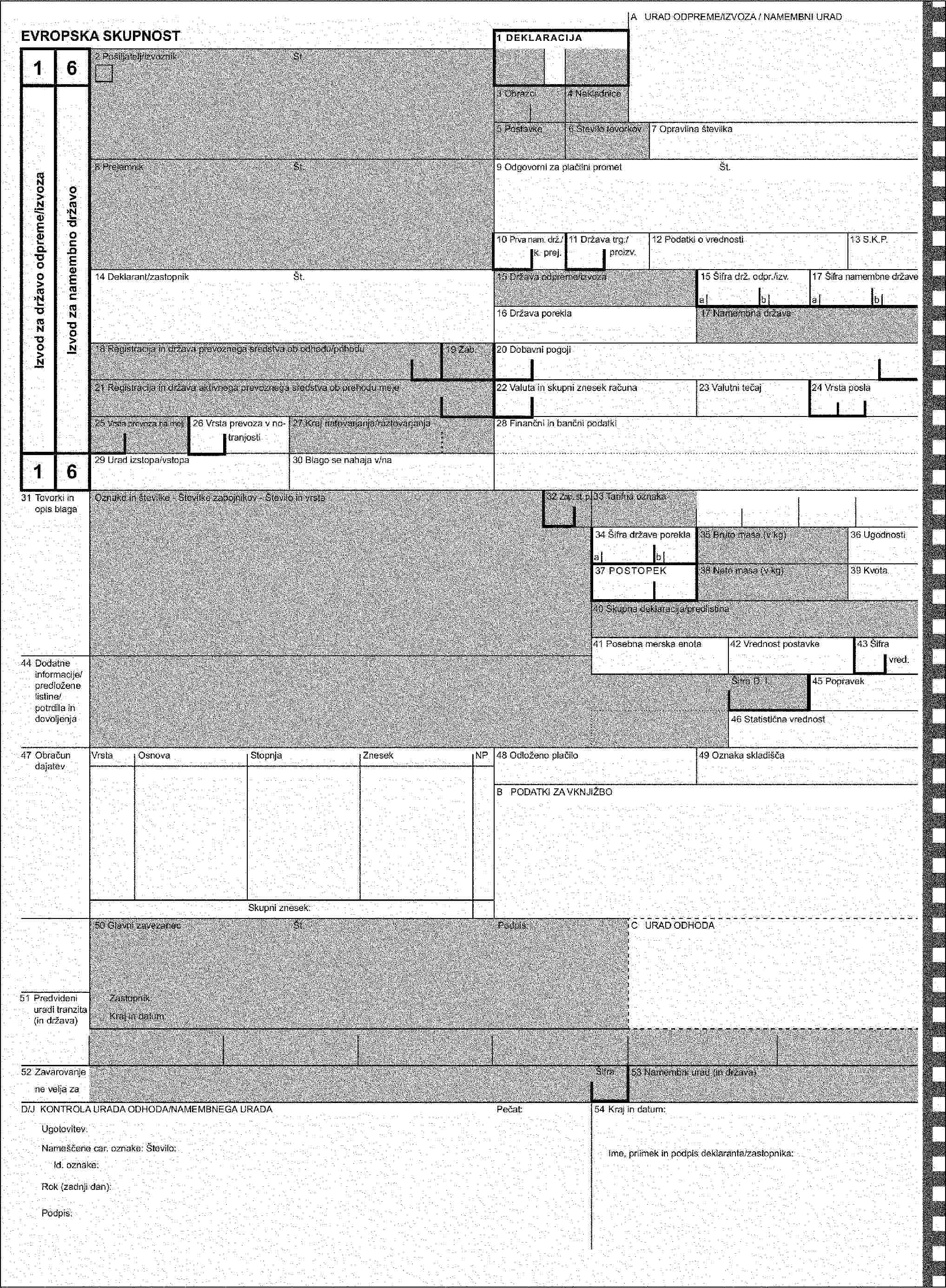 A URAD ODPREME/IZVOZAEVROPSKA SKUPNOST1 DEKLARACIJA452 Pošiljatelj/izvoznikŠt.Izvod za namembni uradPotrditev prejema - skupnostni tranzit3 Obrazci4 Nakladnice5 Postavke6 Število tovorkov8 PrejemnikŠt.VAŽNO NAVODILO:Če se ta izvod uporabi izključno za DOKAZ SKUPNOSTNEGA STATUSA BLAGA, KI SE NE PREVAŽA V SKUPNOSTNEM TRANZITNEM POSTOPKU, so v ta namen potrebni samo podatki v poljih 1, 2, 3, 5, 14, 31, 32, 35, 54 in po potrebi v poljih 4, 33, 38, 40 in 44.14 Deklarant/zastopnikŠt.15 Država odpreme/izvozaVRNITI:17 Namembna država18 Registracija in država prevoznega sredstva ob odhodu19 Zab.21 Registracija in država aktivnega prevoznega sredstva ob prehodu meje25 Vrsta prevoza na meji27 Kraj natovarjanja4531 Tovorki in opis blagaOznake in številke - Številke zabojnikov - Število in vrsta32 Zap. št. p.33 Tarifna oznaka35 Bruto masa (v kg)38 Neto masa (v kg)40 Skupna deklaracija/predlistina44 Dodatne informacije/predložene listine/potrdila in dovoljenjaŠifra D. I.55 PretovorKraj in država:Kraj in država:Registracija in država novega prevoznega sredstva:Registracija in država novega prevoznega sredstva:Ktr.(1) Številka novega zabojnika:Ktr.(1) Številka novega zabojnika:(1) Vnesi 1 za DA in 0 za NE(1) Vnesi 1 za DA in 0 za NEF Zaznamek pristojnega organaNove car. oznake: Število:Id. oznake:Nove car. oznake: Število:Id. oznake:Popdis:Pečat:Popdis:Pečat:50 Glavni zavezanecŠt.Podpis:C URAD ODHODA51 Predvideni uradi tranzita (in država)Zastopnik:Kraj in datum:52 ZavarovanjeŠifra53 Namembni urad (in država)ne velja zaD KONTROLA URADA ODHODAPečat:54 Kraj in datum:Ugotovitev:Nameščene car. oznake: Število:Ime, priimek in podpis deklaranta/zastopnika:Id. oznake:Rok (zadnji dan):Podpis: