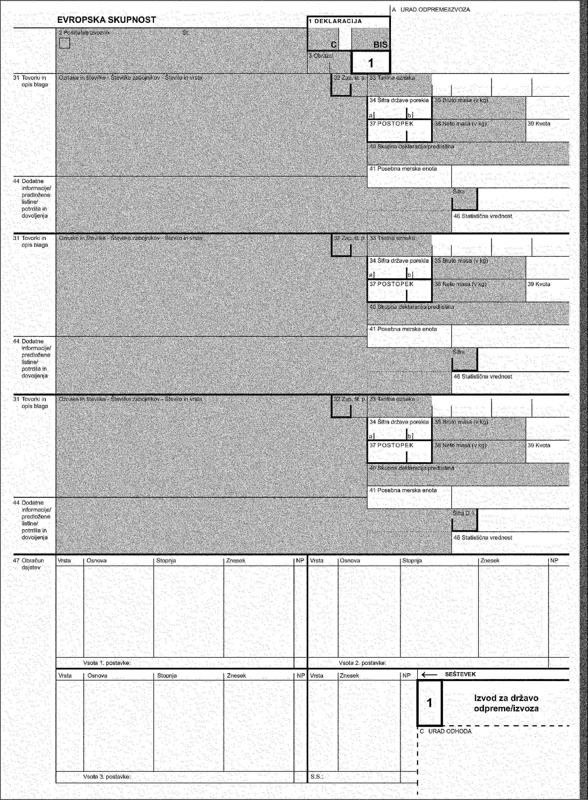 A URAD ODPREME/IZVOZAEVROPSKA SKUPNOST1 DEKLARACIJA2 Pošiljatelj/izvoznikŠt.CBIS3 Obrazci431 Tovorki in opis blagaOznake in številke - Številke zabojnikov - Število in vrsta32 Zap. št. p.33 Tarifna oznaka35 Bruto massa (v kg)38 Neto masa (v kg)40 Skupna deklaracija/predlistina44 Dodatne informacije/predložene listine/potrdila in dovoljenjaŠifra D. I.31 Tovorki in opis blagaOznake in številke - Številke zabojnikov - Število in vrsta32 Zap. št. p.33 Tarifna oznaka35 Bruto masa (v kg)38 Neto masa (v kg)40 Skupna deklaracija/predlistina44 Dodatne informacije/predložene listine/potrdila in dovoljenjaŠifra D. I.31 Tovorki in opis blagaOznake in številke - Številke zabojnikov - Število in vrsta32 Zap. št. p.33 Tarifna oznaka35 Bruto masa (v kg)38 Neto masa (v kg)40 Skupna deklaracija/predlistina44 Dodatne informacije/predložene listine/potrdila in dovoljenjaŠifra D. I.4Izvodza namembni uradC URAD ODHODA