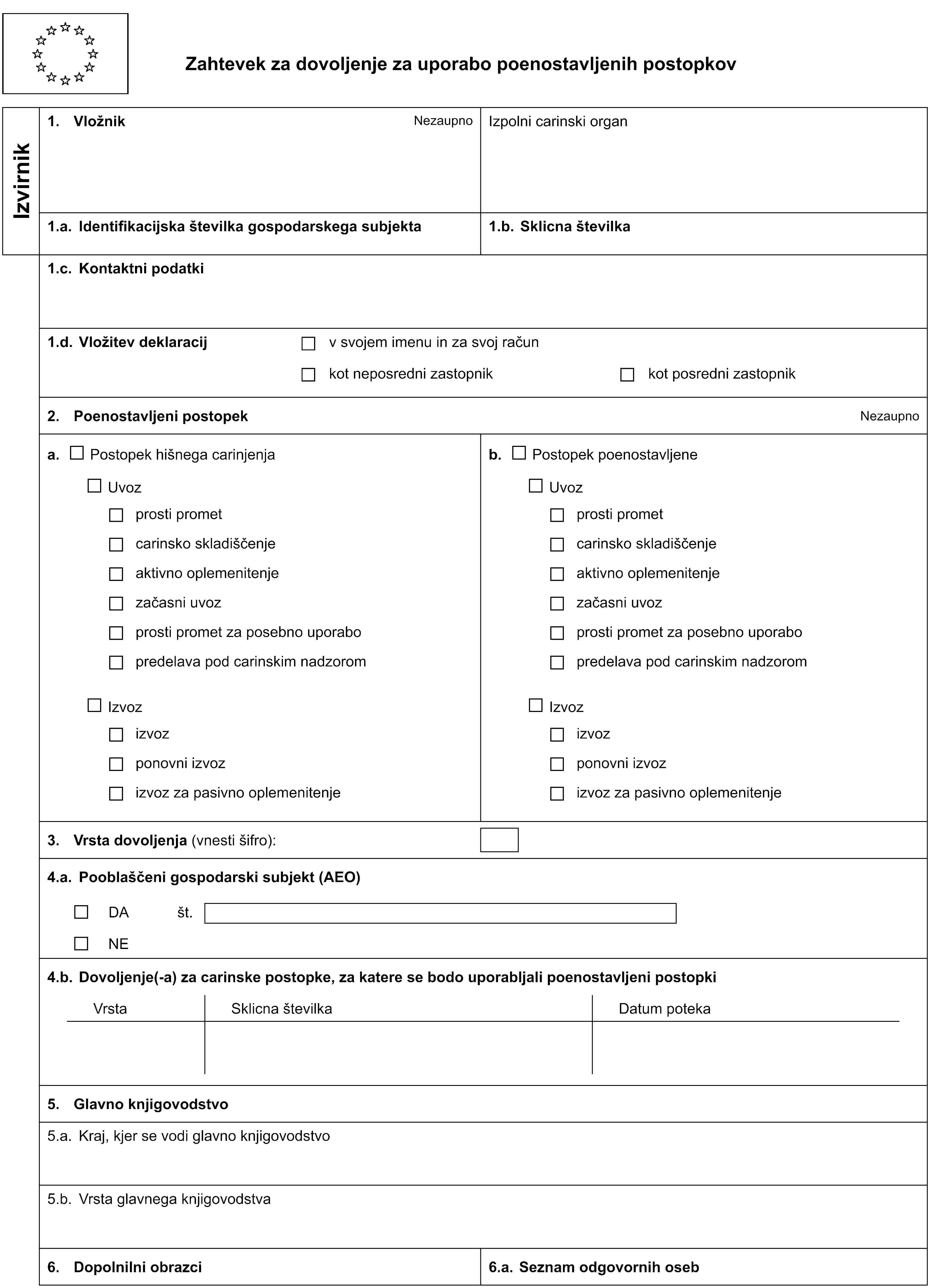 Zahtevek za dovoljenje za uporabo poenostavljenih postopkovIzvirnik1. VložnikNezaupnoIzpolni carinski organ1.a. Identifikacijska številka gospodarskega subjekta1.b. Sklicna številka1.c. Kontaktni podatki1.d. Vložitev deklaracijv svojem imenu in za svoj računkot neposredni zastopnikkot posredni zastopnik2. Poenostavljeni postopekNezaupnoa. Postopek hišnega carinjenjab. Postopek poenostavljeneUvozUvozprosti prometprosti prometcarinsko skladiščenjecarinsko skladiščenjeaktivno oplemenitenjeaktivno oplemenitenjezačasni uvozzačasni uvozprosti promet za posebno uporaboprosti promet za posebno uporabopredelava pod carinskim nadzorompredelava pod carinskim nadzoromIzvozIzvozizvozizvozponovni izvozponovni izvozizvoz za pasivno oplemenitenjeizvoz za pasivno oplemenitenje3. Vrsta dovoljenja (vnesti šifro):4.a. Pooblaščeni gospodarski subjekt (AEO)DAšt.NE4.b. Dovoljenje(-a) za carinske postopke, za katere se bodo uporabljali poenostavljeni postopkiVrstaSklicna številkaDatum poteka5. Glavno knjigovodstvo5.a. Kraj, kjer se vodi glavno knjigovodstvo5.b. Vrsta glavnega knjigovodstva6. Dopolnilni obrazci6.a. Seznam odgovornih oseb