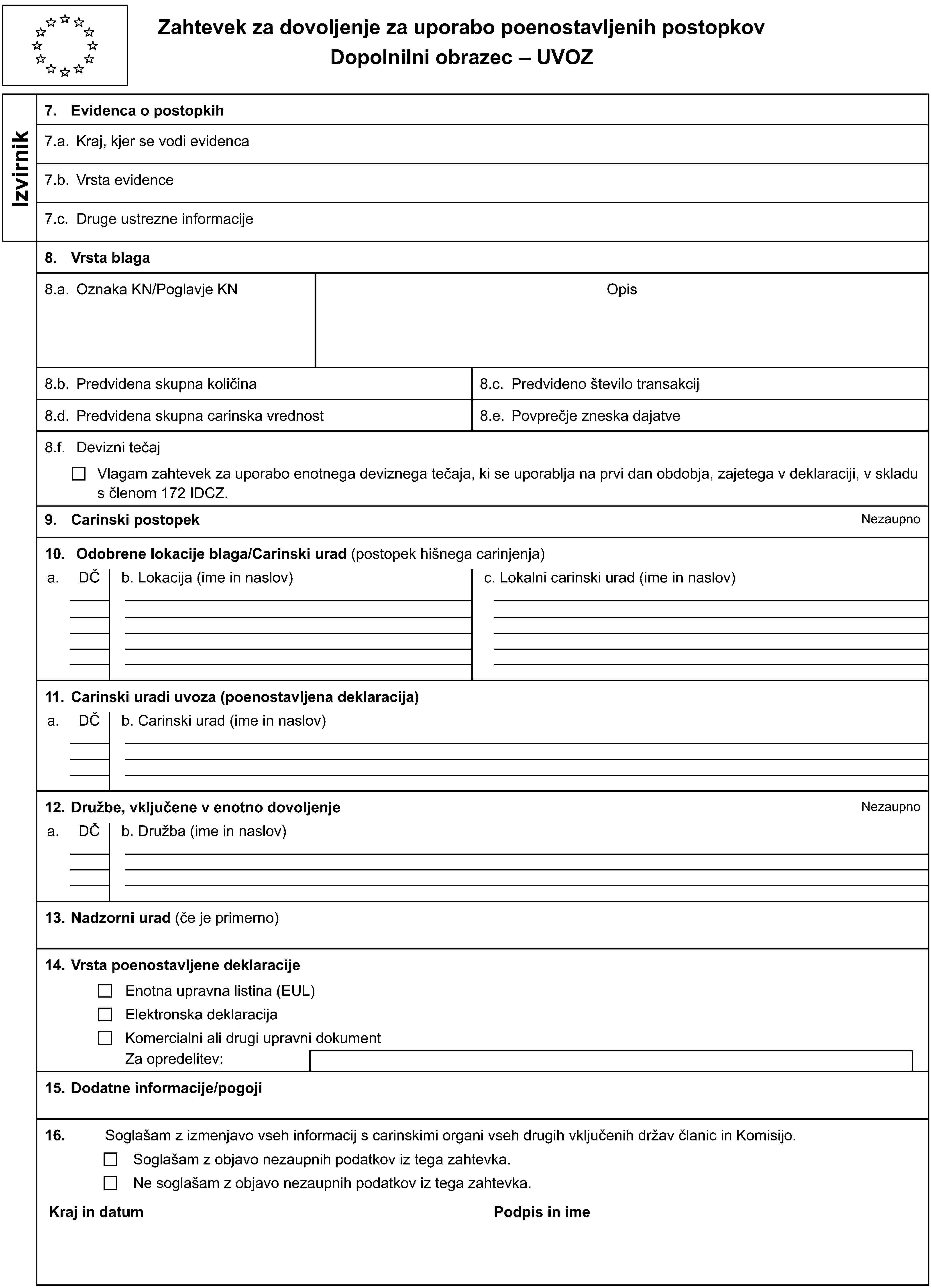 Zahtevek za dovoljenje za uporabo poenostavljenih postopkovDopolnilni obrazec – UVOZIzvirnik7. Evidenca o postopkih7.a. Kraj, kjer se vodi evidenca7.b. Vrsta evidence7.c. Druge ustrezne informacije8. Vrsta blaga8.a. Oznaka KN/Poglavje KNOpis8.b. Predvidena skupna količina8.c. Predvideno število transakcij8.d. Predvidena skupna carinska vrednost8.e. Povprečje zneska dajatve8.f. Devizni tečajVlagam zahtevek za uporabo enotnega deviznega tečaja, ki se uporablja na prvi dan obdobja, zajetega v deklaraciji, v skladu s členom 172 IDCZ.9. Carinski postopekNezaupno10. Odobrene lokacije blaga/Carinski urad (postopek hišnega carinjenja)a.DČb. Lokacija (ime in naslov)c. Lokalni carinski urad (ime in naslov)11. Carinski uradi uvoza (poenostavljena deklaracija)a.DČb. Carinski urad (ime in naslov)12. Družbe, vključene v enotno dovoljenjeNezaupnoa.DČb. Družba (ime in naslov)13. Nadzorni urad (če je primerno)14. Vrsta poenostavljene deklaracijeEnotna upravna listina (EUL)Elektronska deklaracijaKomercialni ali drugi upravni dokumentZa opredelitev:15. Dodatne informacije/pogoji16.Soglašam z izmenjavo vseh informacij s carinskimi organi vseh drugih vključenih držav članic in Komisijo.Soglašam z objavo nezaupnih podatkov iz tega zahtevka.Ne soglašam z objavo nezaupnih podatkov iz tega zahtevka.Kraj in datumPodpis in ime