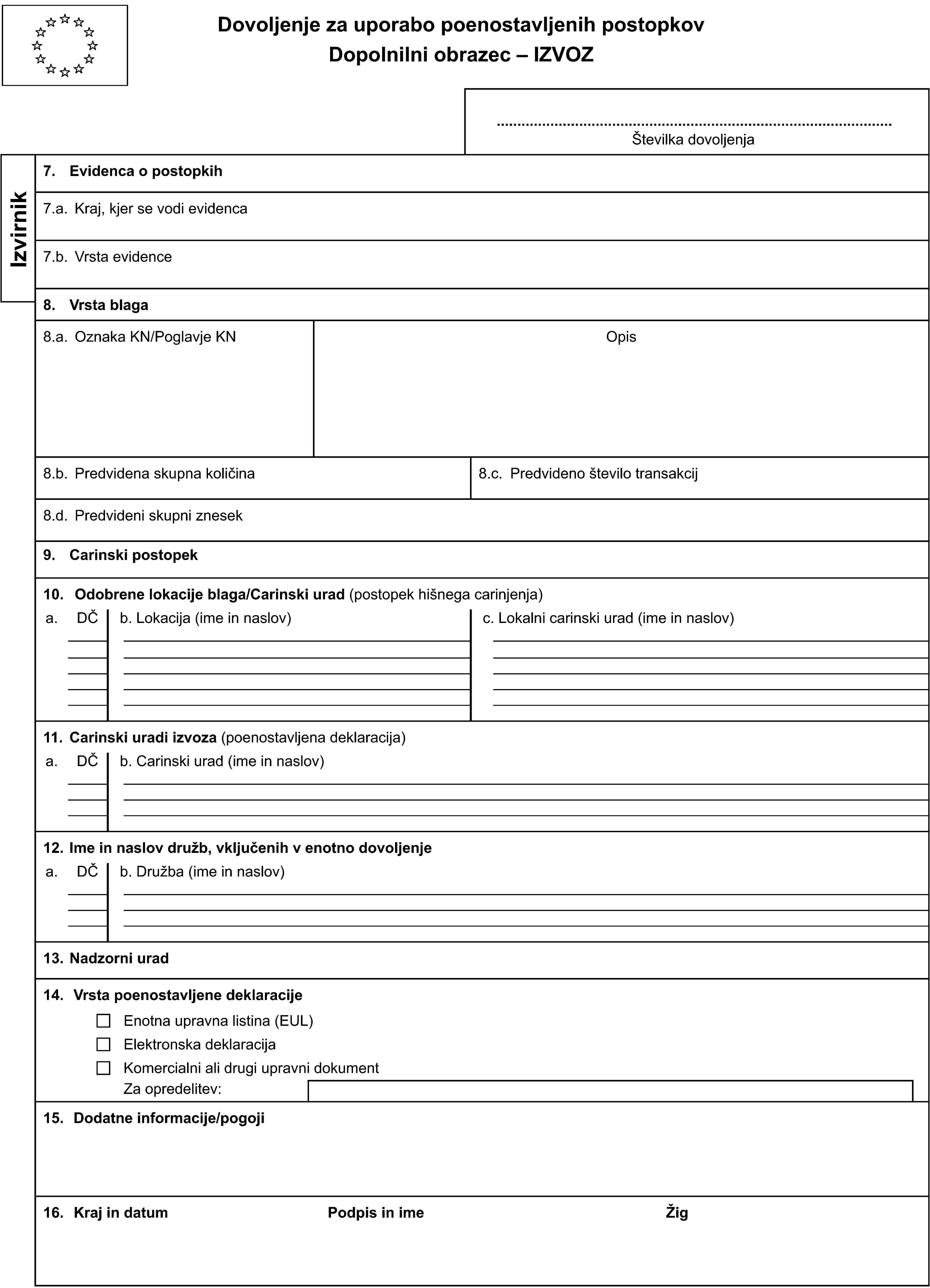 Dovoljenje za uporabo poenostavljenih postopkovDopolnilni obrazec – IZVOZŠtevilka dovoljenjaIzvirnik7. Evidenca o postopkih7.a. Kraj, kjer se vodi evidenca7.b. Vrsta evidence8. Vrsta blaga8.a. Oznaka KN/Poglavje KNOpis8.b. Predvidena skupna količina8.c. Predvideno število transakcij8.d. Predvideni skupni znesek9. Carinski postopek10. Odobrene lokacije blaga/Carinski urad (postopek hišnega carinjenja)a.DČb. Lokacija (ime in naslov)c. Lokalni carinski urad (ime in naslov)11. Carinski uradi izvoza (poenostavljena deklaracija)a.DČb. Carinski urad (ime in naslov)12. Ime in naslov družb, vključenih v enotno dovoljenjea.DČb. Družba (ime in naslov)13. Nadzorni urad14. Vrsta poenostavljene deklaracijeEnotna upravna listina (EUL)Elektronska deklaracijaKomercialni ali drugi upravni dokumentZa opredelitev:15. Dodatne informacije/pogoji16. Kraj in datumPodpis in imeŽig