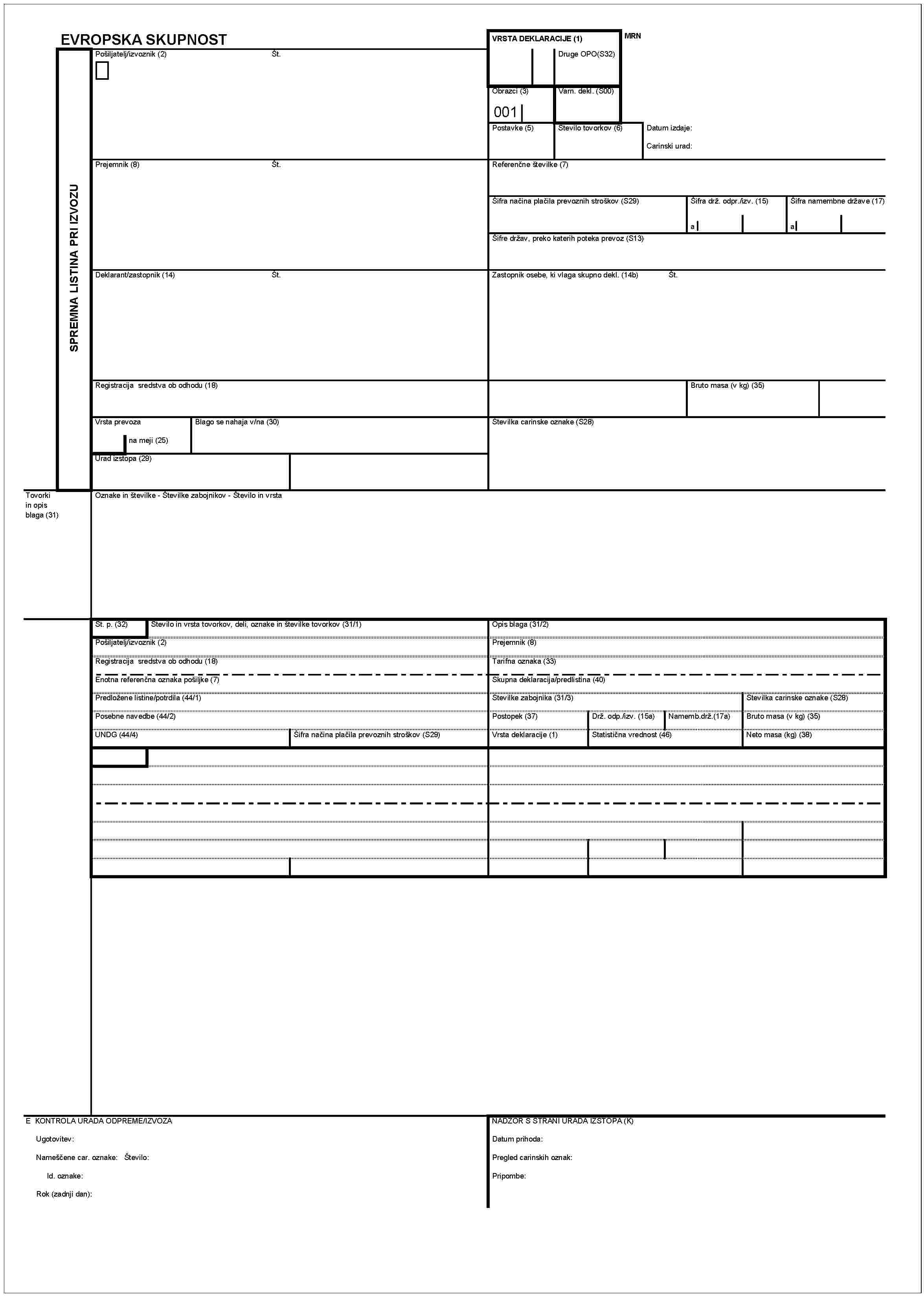EVROPSKA SKUPNOSTVRSTA DEKLARACIJE (1)MRNPošiljatelj/izvoznik (2)Št.Druge OPO(S32)Obrazci (3)Varn. dekl.(S00)001Postavke (5)Število tovorkov (6)Datum izdaje:Carinski urad:SPREMNA LISTINA PRI IZVOZUPrejermnik (8)Št.Referenčne številke (7)Šifra načina plačila prevoznih stroškov (S29)Šifra drž. odpr./izv. (15)Šifra namembne države (17)aaŠifre držav, preko katerih poteka prevoz (S13)Deklarant/zastopnik (14)Št.Zastopnik osebe, ki vlaga skupno dekl. (14b)Št.Regisracija sredstva ob odhodu (18)Bruto masa (v kg) (35)Vrsta prevozaBlago se nahaja v/na (30)Številka carinske oznake (S28)na meji (25)Urad izstopa (29)Tovorki in opis blaga (31)Oznake in številke - Številke zabojnikov - Število in vrstaŠt. p. (32)Število in vrsta tovorkov, deli, oznake in številke tovorkov (31/1)Opis blaga (31/2)Pošiljatelj/izvoznik (2)Prejemnik (8)Registracija sredstva ob odhodu (18)Tarifna oznaka (33)Enotna referenčna oznaka pošiljke (7)Skupna deklaracija/predlistina (40)Predložene listine/potrdila (44/1)Številke zabojnika (31/3)Številka carinske oznake (S28)Posebne navedbe (44/2)Postopek (37)Drž. odp./izv. (15a)Namemb.drž.(17a)Bruto masa (v Kg) (35)UNDG (44/4)Šifra načina plačila prevoznih stroškov (S29)Vrsta deklaracije (1)Statistična vrednost (46)Neto masa (kg) (38)E KONTROLA URADA ODPREME/IZVOZANADZOR S STRANI URADA IZSTOPA (K)Ugotovitev:Datum prihoda:Nameščene car. oznake: Število:Pregled carinskih oznak:Id. oznake:Pripombe:Rok (zadnji dan):