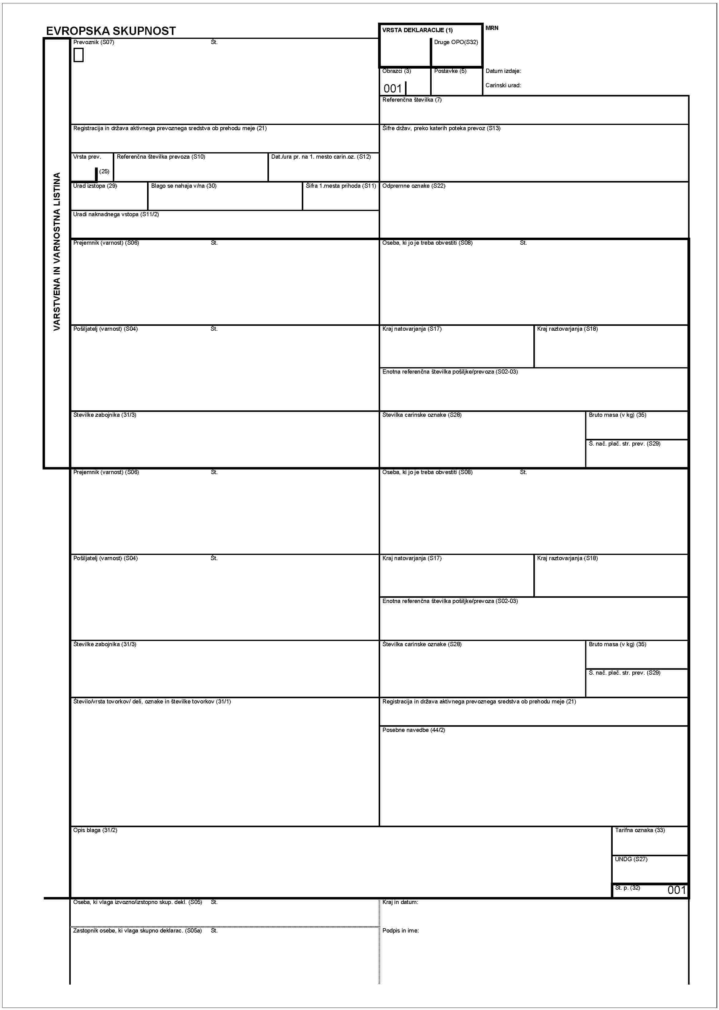 VARSTVENA IN VARNOSTNA LISTINAEVROPSKA SKUPNOSTPrevoznik (S07)Št.Registracija in država aktivnega prevoznega sredstva ob prehodu meje (21)Vrsta prev.(25)Referenčna številka prevoza (S10)Dat./ura pr. na 1. mesto carin.oz. (S12)Urad izstopa (29)Blago se nahaja v/na (30)Šifra 1. mesta prihoda (S11)Uradi naknadnega vstopa (S11/2)Prejemnik (varnost) (S06)Pošiljatelj (varnost) (S04)Št.Številke zabojnika (31/3)Prejemnik varnost (S06)Št.Pošiljatelj (varnost) (S04)Št.Številke zabojnika (31/3)Število/vrsta tov orkov/ deli, oznake in šrevilke tovorkov (31/1)Opis blaga (31/2)Oseba, ki vlaga izvozno/izstopno skup. dekl. (S06)Št.Zaztopnik osebe, ki vlaga skupno deklarac. (S05a)Št.VRSTA DEKLARACIJE (1)Druge OPO (S32)MRNObrazci (3)001Postavke (5)Datum izdaje:carinski urad:Referenčna številka (7)Šifre držav, preko katerih poteka prevoz (S13)Odpremne oznake (S22)Oseba, ki jo je treba obvestiti (S08)Št.Kraj natovarjanja (S17)Kraj raztovarjanja (S18)Enotna referenčna številka pošiljke/prevoza (S02-03)Številka carinske oznake (S28)Bruto masa (v kg) (35)Š. nač. plač. str. prev.(S29)Oseba, ki jo je treba obvestiti (S08)Št.Kraj natovarjanja (S17)Kraj raztovarjanja (S18)Enotna refernčna številka pošiljke/prevoza (S02-03)Številka carinske oznake (S28)Bruto masa (v kg) (35)Š. nač. plač. str. prev.(S29)Registracija in država aktivnega prevoznega sredstva ob prehodu meje (21)Posebne navedbe (44/2)Opis blaga (31/2)Oseba, ki vlage izvozno/izstopno skup. dekl. (S05)Št.Zastopnik osebe, ki vlaga skupno deklarac. (S06a)Št.Podpis in ime:Tarifina oznaka (33)UNDG (S27)Št. p. (32)001Kraj in datum