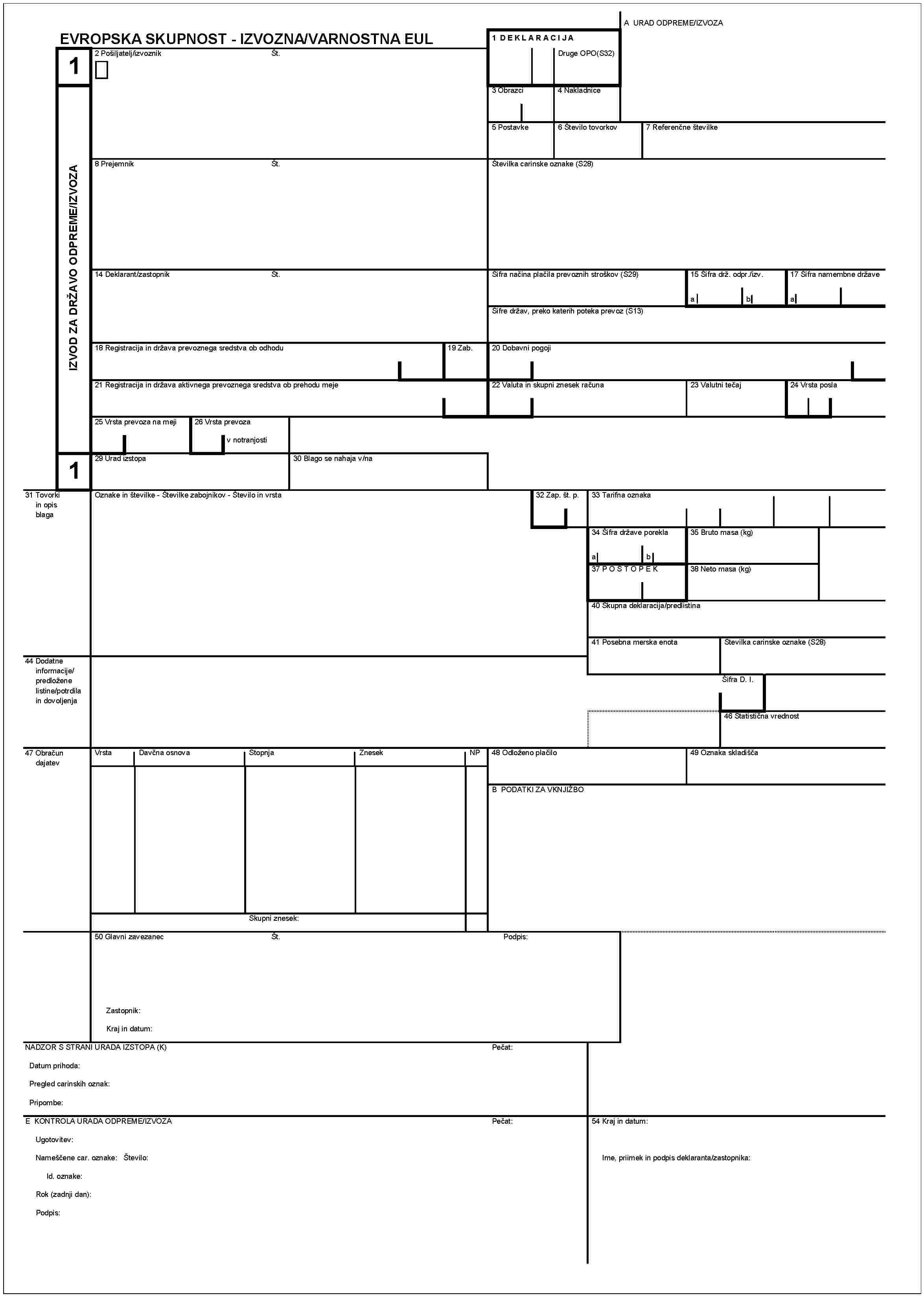 1IZVOD ZA DRžAVO ODPREME/IZVOZAA URAD ODPREME/IZVOZAEVROPSKA SKUPNOST - IZVOZNA/VARNOSTNA EUL1 DEKLARACIJADruge OPO (S32)2 Pošiljatelj/izvoznikŠt.3 Obrazci4 Nakladnice5 Postavke6 Števillo tovorkov7 Referenčne števille8 PrejemnikŠt.Številka carinske oznake (S28)Sifra načina plčila prevoznih stroškov (S29)15 Sifra drž. odpr./izv.14 Deklarant/zastopnikŠt.17 Sifra namembne državeabaŠifre držav, preko katerih poteka prevoz (S13)18 Registracija in država prevoznega sredstva ob odhodu19 Zab.20 Dobavni pogoji21 Registracija in država aktivnega prevoznega sredstva ob prhodu meje22 Valuta in skupni znesek računa23 Valutni tečj24 Vrsta posla25 Vrsta prevoza na meji26 Vrsta prevozav notranjosti129 Urad izstopa30 Blago se nahaja v/na31 Tovorki in opis blagaOznake in številke - Številke zabojnikov - Število in vrsta32 Zap. št. p.33 Tarifna oznaka34 Šifra države porekla35 Bruto masa (kg)ab37 POSTOPEK38 Neto masa (kg)40 Skupna deklaracija/predlistina41 Posebna merska enota44 Dodatne informacije/predložene listine/potrdila in dovoljenjaŠtevilka carinske oznake (S28)Šifra D. I.46 Statistična vrednost47 Obračun dajatevVrstaDavčna osnovaStopnjaZnesekNP48 Odlženo plačilo49 Oznaka skladiščaB PODATKI ZA VKNJIŽBOSkupni znesek:50 Glavni zavezanecŠt.Podpis:Zastopnik:Kraj in datum:NADZOR S STRANI URADA IZSTOPA (K)Pečat:Datum prihoda:Pregled carinskih oznak:Pripombe:E KONTROLA URADA ODPREME/IZVOZAPečat:Ugotovitev:Nameščene car. oznake: Števillo:Id. oznake:Rok (zadnji dan):Podpis:54 Kraj in datum:Ime, priimek in podpis deklaranta/zastopnika: