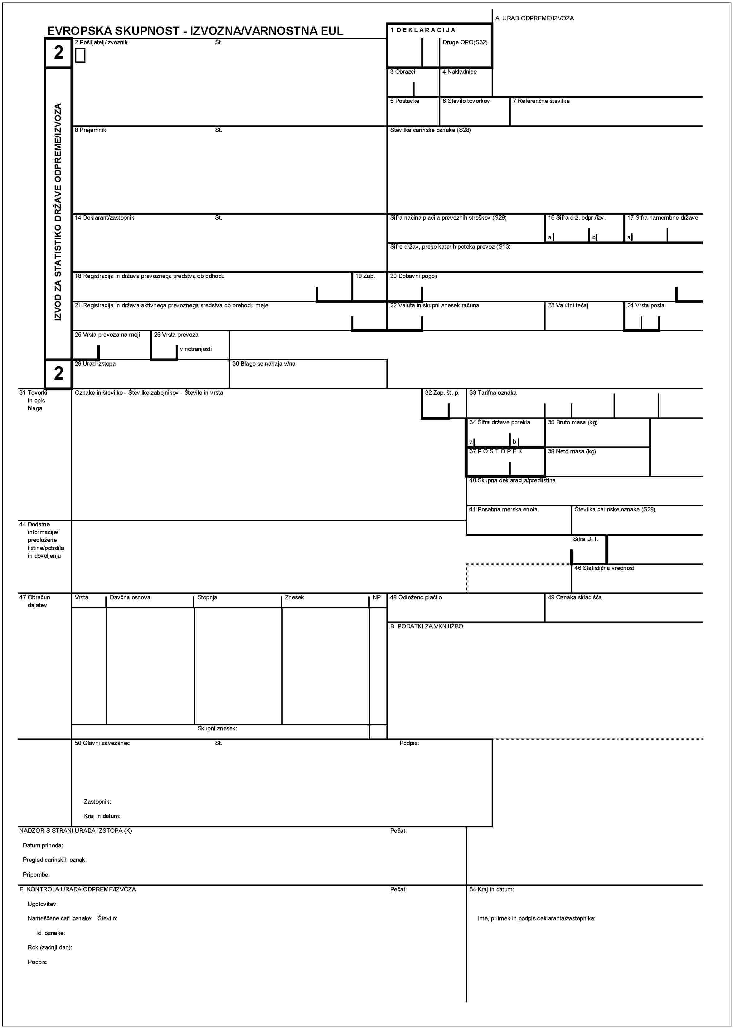 2IZVOD ZA STATISTIKO DRžAVE ODPREME/IZVOZAA URAD ODPREME/IZVOZAEVROPSKA SKUPNOST - IZVOZNA/VARNOSTNA EUL1 DEKLARACIJADruge OPO (S32)2 Pošiljatelj/izvoznikŠt.3 Obrazci4 Nakladnice5 Postavke6 Števillo tovorkov7 Referenčne številke8 PrejemnikŠt.Številka carinske oznake (S28)Sifra načina plčila prevoznih stroškov (S29)15 Sifra drž. odpr./izv.14 Deklarant/zastopnikŠt.17 Sifra namembne državeabaŠifre držav, preko katerih poteka prevoz (S13)18 Registracija in država prevoznega sredstva ob odhodu19 Zab.20 Dobavni pogoji21 Registracija in država aktivnega prevoznega sredstva ob prehodu meje22 Valuta in skupni znesek računa23 Valutni tečj24 Vrsta posla25 Vrsta prevoza na meji26 Vrsta prevozav notranjosti229 Urad izstopa30 Blago se nahaja v/na31 Tovorki in opis blagaOznake in številke - Številke zabojnikov - Število in vrsta32 Zap. št. p.33 Tarifna oznaka34 Šifra države porekla35 Bruto masa (kg)ab37 POSTOPEK38 Neto masa (kg)40 Skupna deklaracija/predlistina41 Posebna merska enota44 Dodatne informacije/predložene listine/potrdila in dovoljenjaŠtevilka carinske oznake (S28)Šifra D. I.46 Statistična vrednost47 Obračun dajatevVrstaDavčna osnovaStopnjaZnesekNP48 Odlženo plačilo49 Oznaka skladiščaB PODATKI ZA VKNJIŽBOSkupni znesek:50 Glavni zavezanecŠt.Podpis:Zastopnik:Kraj in datum:NADZOR S STRANI URADA IZSTOPA (K)Pečat:Datum prihoda:Pregled carinskih oznak:Pripombe:E KONTROLA URADA ODPREME/IZVOZAPečat:Ugotovitev:Nameščene car. oznake: Števillo:Id. oznake:Rok (zadnji dan):Podpis:54 Kraj in datum:Ime, priimek in podpis deklaranta/zastopnika: