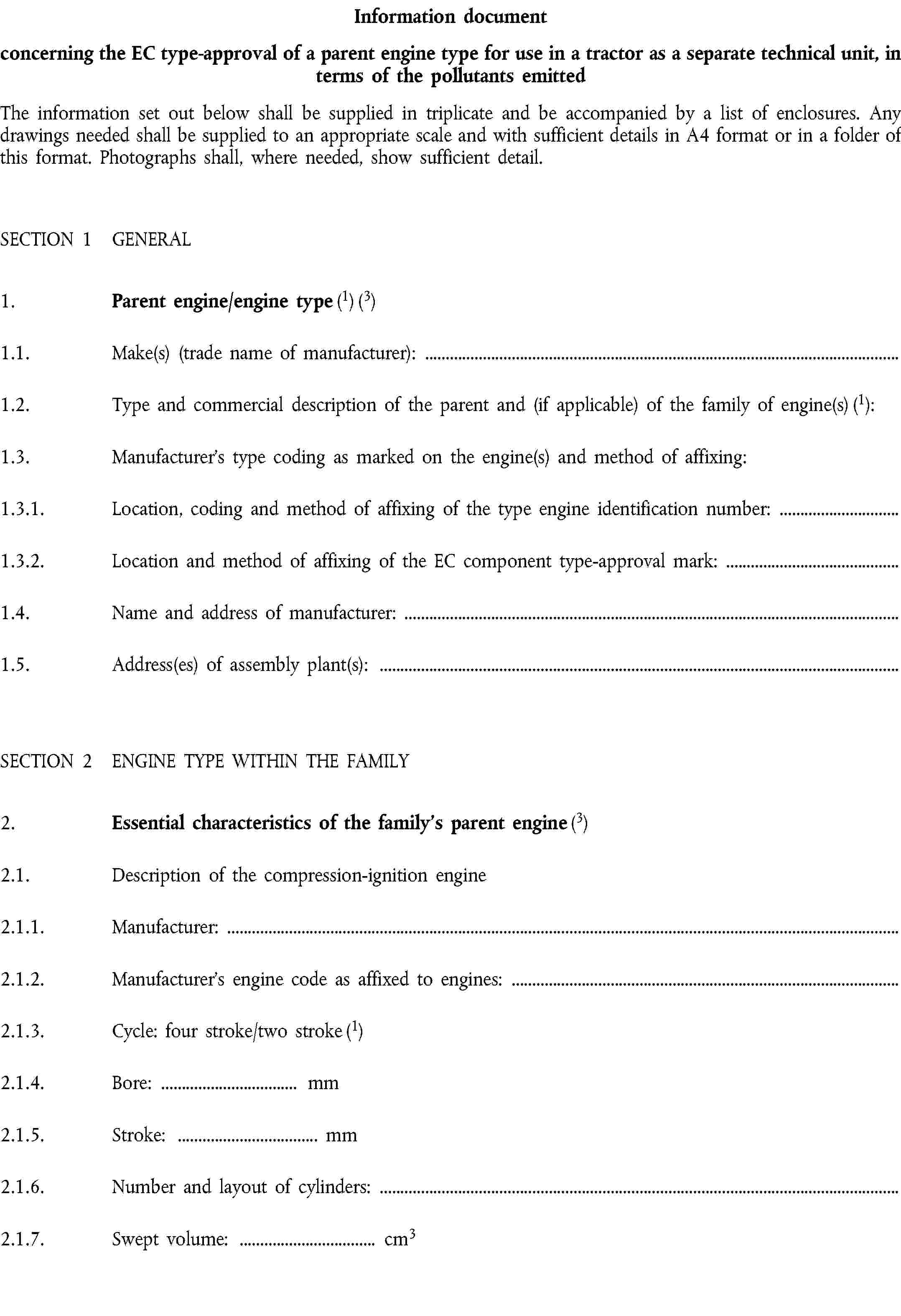 Information documentconcerning the EC type-approval of a parent engine type for use in a tractor as a separate technical unit, in terms of the pollutants emittedThe information set out below shall be supplied in triplicate and be accompanied by a list of enclosures. Any drawings needed shall be supplied to an appropriate scale and with sufficient details in A4 format or in a folder of this format. Photographs shall, where needed, show sufficient detail.SECTION 1 GENERAL1. Parent engine/engine type (1) (3)1.1. Make(s) (trade name of manufacturer):1.2. Type and commercial description of the parent and (if applicable) of the family of engine(s) (1):1.3. Manufacturer’s type coding as marked on the engine(s) and method of affixing:1.3.1. Location, coding and method of affixing of the type engine identification number:1.3.2. Location and method of affixing of the EC component type-approval mark:1.4. Name and address of manufacturer:1.5. Address(es) of assembly plant(s):SECTION 2 ENGINE TYPE WITHIN THE FAMILY2. Essential characteristics of the family’s parent engine (3)2.1. Description of the compression-ignition engine2.1.1. Manufacturer:2.1.2. Manufacturer’s engine code as affixed to engines:2.1.3. Cycle: four stroke/two stroke (1)2.1.4. Bore: … mm2.1.5. Stroke: … mm2.1.6. Number and layout of cylinders:2.1.7. Swept volume: … cm3