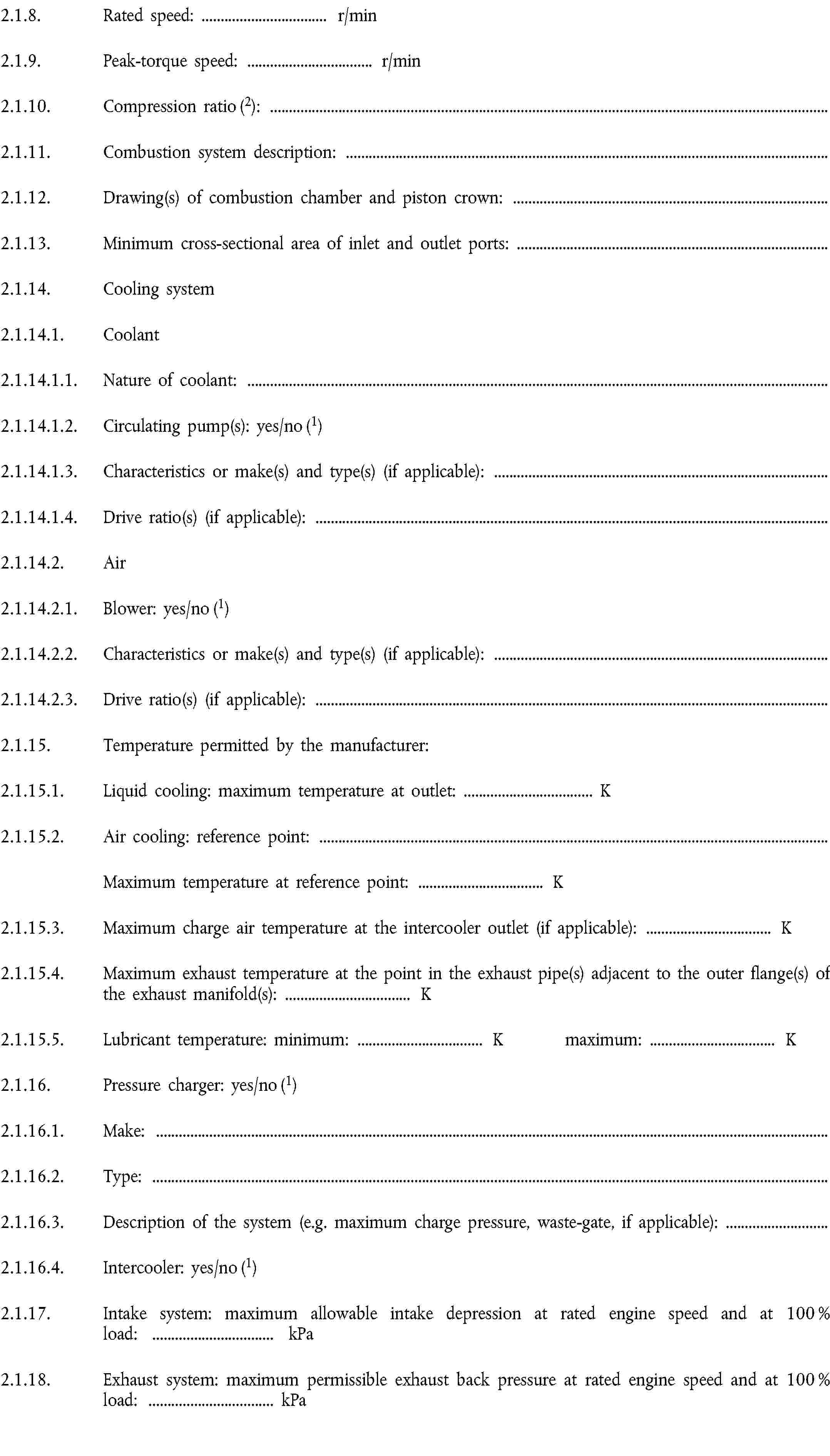 2.1.8. Rated speed: … r/min2.1.9. Peak-torque speed: … r/min2.1.10. Compression ratio (2):2.1.11. Combustion system description:2.1.12. Drawing(s) of combustion chamber and piston crown:2.1.13. Minimum cross-sectional area of inlet and outlet ports:2.1.14. Cooling system2.1.14.1. Coolant2.1.14.1.1. Nature of coolant:2.1.14.1.2. Circulating pump(s): yes/no (1)2.1.14.1.3. Characteristics or make(s) and type(s) (if applicable):2.1.14.1.4. Drive ratio(s) (if applicable):2.1.14.2. Air2.1.14.2.1. Blower: yes/no (1)2.1.14.2.2. Characteristics or make(s) and type(s) (if applicable):2.1.14.2.3. Drive ratio(s) (if applicable):2.1.15. Temperature permitted by the manufacturer:2.1.15.1. Liquid cooling: maximum temperature at outlet: … K2.1.15.2. Air cooling: reference point:Maximum temperature at reference point: … K2.1.15.3. Maximum charge air temperature at the intercooler outlet (if applicable): … K2.1.15.4. Maximum exhaust temperature at the point in the exhaust pipe(s) adjacent to the outer flange(s) of the exhaust manifold(s): … K2.1.15.5. Lubricant temperature: minimum: … K maximum: … K2.1.16. Pressure charger: yes/no (1)2.1.16.1. Make:2.1.16.2. Type:2.1.16.3. Description of the system (e.g. maximum charge pressure, waste-gate, if applicable):2.1.16.4. Intercooler: yes/no (1)2.1.17. Intake system: maximum allowable intake depression at rated engine speed and at 100 % load: … kPa2.1.18. Exhaust system: maximum permissible exhaust back pressure at rated engine speed and at 100 % load: … kPa