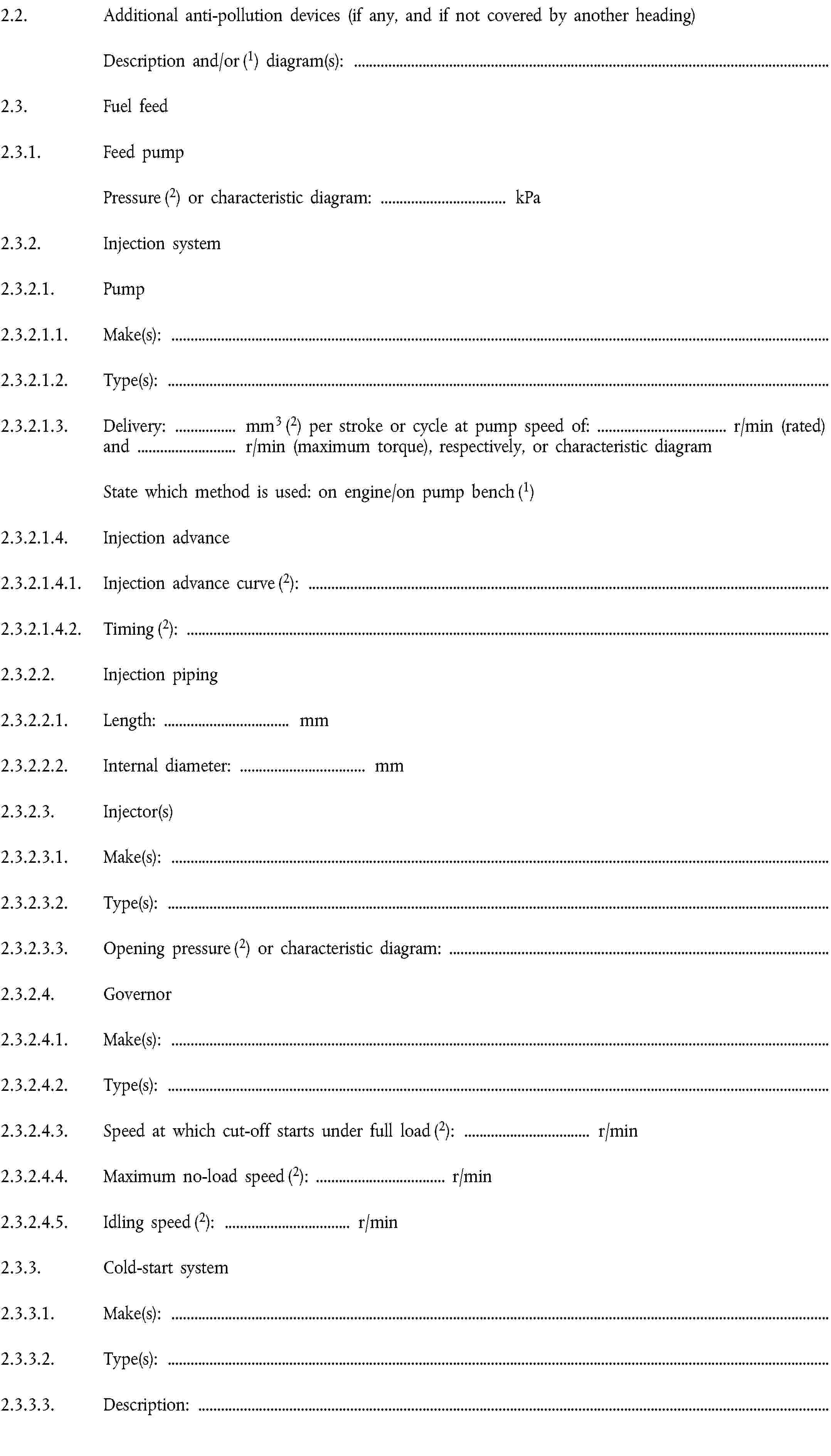 2.2. Additional anti-pollution devices (if any, and if not covered by another heading)Description and/or (1) diagram(s):2.3. Fuel feed2.3.1. Feed pumpPressure (2) or characteristic diagram: … kPa2.3.2. Injection system2.3.2.1. Pump2.3.2.1.1. Make(s):2.3.2.1.2. Type(s):2.3.2.1.3. Delivery: … mm3 (2) per stroke or cycle at pump speed of: … r/min (rated)and … r/min (maximum torque), respectively, or characteristic diagramState which method is used: on engine/on pump bench (1)2.3.2.1.4. Injection advance2.3.2.1.4.1. Injection advance curve (2):2.3.2.1.4.2. Timing (2):2.3.2.2. Injection piping2.3.2.2.1. Length: … mm2.3.2.2.2. Internal diameter: … mm2.3.2.3. Injector(s)2.3.2.3.1. Make(s):2.3.2.3.2. Type(s):2.3.2.3.3. Opening pressure (2) or characteristic diagram:2.3.2.4. Governor2.3.2.4.1. Make(s):2.3.2.4.2. Type(s):2.3.2.4.3. Speed at which cut-off starts under full load (2): … r/min2.3.2.4.4. Maximum no-load speed (2): … r/min2.3.2.4.5. Idling speed (2): … r/min2.3.3. Cold-start system2.3.3.1. Make(s):2.3.3.2. Type(s):2.3.3.3. Description: