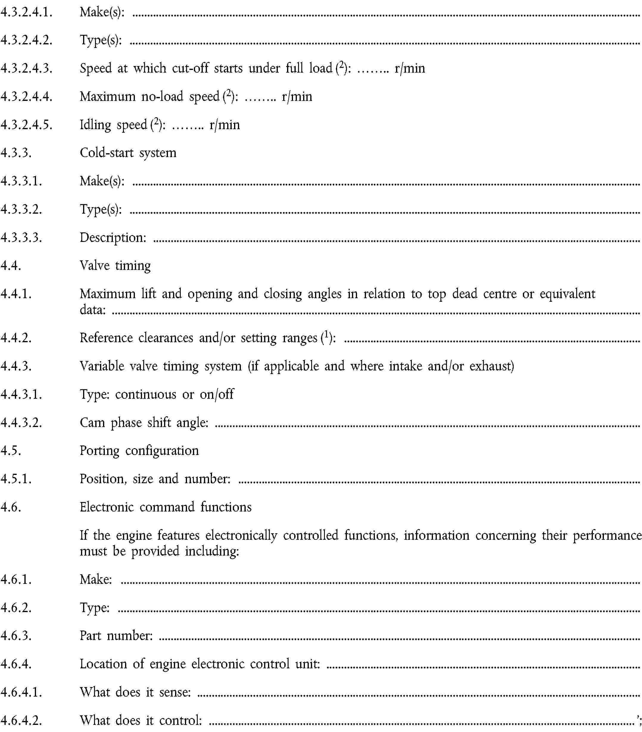 4.3.2.4.1. Make(s):4.3.2.4.2. Type(s):4.3.2.4.3. Speed at which cut-off starts under full load (2): … r/min4.3.2.4.4. Maximum no-load speed (2): … r/min4.3.2.4.5. Idling speed (2): … r/min4.3.3. Cold-start system4.3.3.1. Make(s):4.3.3.2. Type(s):4.3.3.3. Description:4.4. Valve timing4.4.1. Maximum lift and opening and closing angles in relation to top dead centre or equivalent data:4.4.2. Reference clearances and/or setting ranges (1):4.4.3. Variable valve timing system (if applicable and where intake and/or exhaust)4.4.3.1. Type: continuous or on/off4.4.3.2. Cam phase shift angle:4.5. Porting configuration4.5.1. Position, size and number:4.6. Electronic command functionsIf the engine features electronically controlled functions, information concerning their performance must be provided including:4.6.1. Make:4.6.2. Type:4.6.3. Part number:4.6.4. Location of engine electronic control unit:4.6.4.1. What does it sense:4.6.4.2. What does it control: …