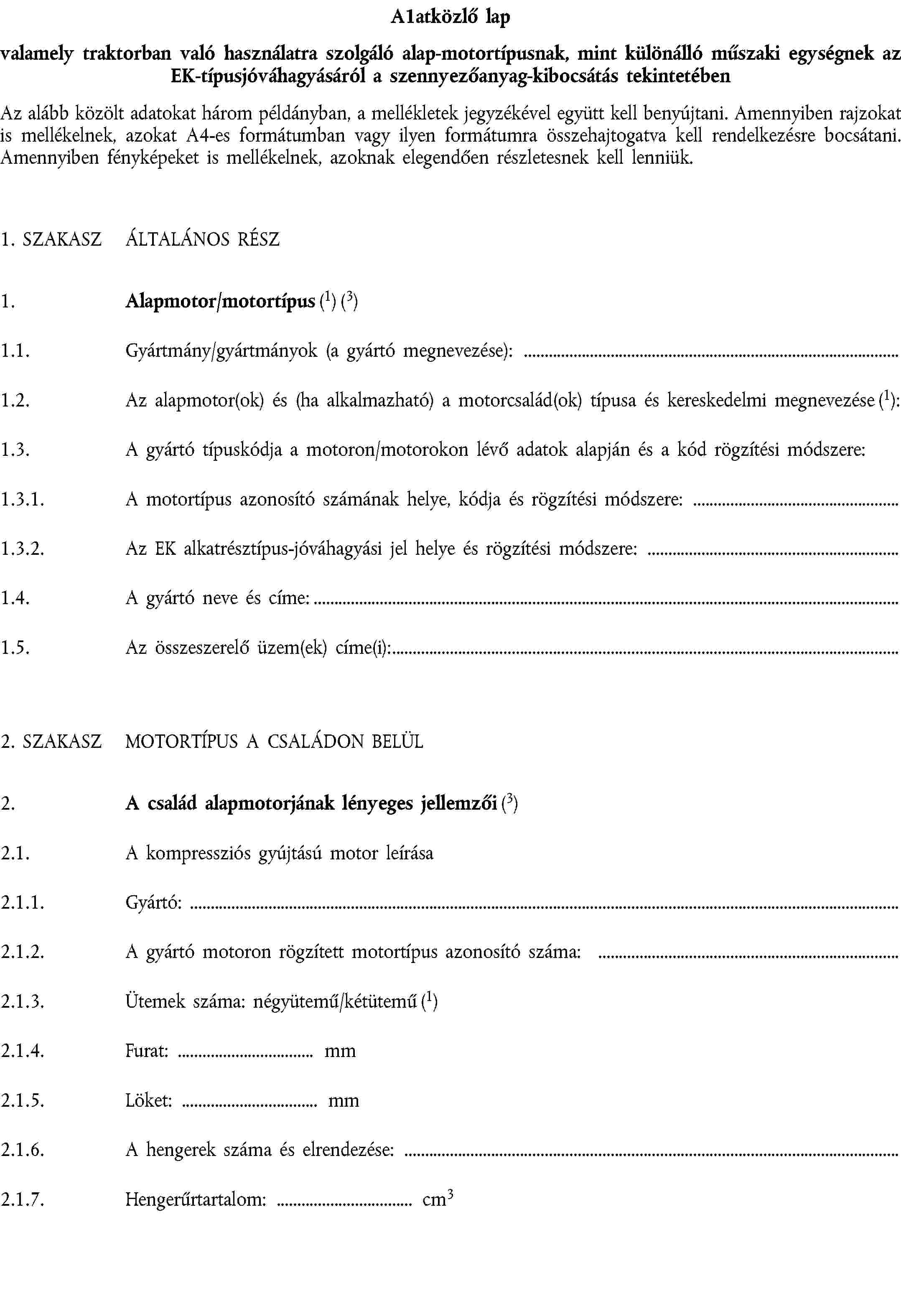 A1atközlő lapvalamely traktorban való használatra szolgáló alap-motortípusnak, mint különálló műszaki egységnek az EK-típusjóváhagyásáról a szennyezőanyag-kibocsátás tekintetébenAz alább közölt adatokat három példányban, a mellékletek jegyzékével együtt kell benyújtani. Amennyiben rajzokat is mellékelnek, azokat A4-es formátumban vagy ilyen formátumra összehajtogatva kell rendelkezésre bocsátani. Amennyiben fényképeket is mellékelnek, azoknak elegendően részletesnek kell lenniük.1. SZAKASZ ÁLTALÁNOS RÉSZ1. Alapmotor/motortípus (1) (3)1.1. Gyártmány/gyártmányok (a gyártó megnevezése):1.2. Az alapmotor(ok) és (ha alkalmazható) a motorcsalád(ok) típusa és kereskedelmi megnevezése (1):1.3. A gyártó típuskódja a motoron/motorokon lévő adatok alapján és a kód rögzítési módszere:1.3.1. A motortípus azonosító számának helye, kódja és rögzítési módszere:1.3.2. Az EK alkatrésztípus-jóváhagyási jel helye és rögzítési módszere:1.4. A gyártó neve és címe:1.5. Az összeszerelő üzem(ek) címe(i):2. SZAKASZ MOTORTÍPUS A CSALÁDON BELÜL2. A család alapmotorjának lényeges jellemzői (3)2.1. A kompressziós gyújtású motor leírása2.1.1. Gyártó:2.1.2. A gyártó motoron rögzített motortípus azonosító száma:2.1.3. Ütemek száma: négyütemű/kétütemű (1)2.1.4. Furat: mm2.1.5. Löket: mm2.1.6. A hengerek száma és elrendezése:2.1.7. Hengerűrtartalom: cm3