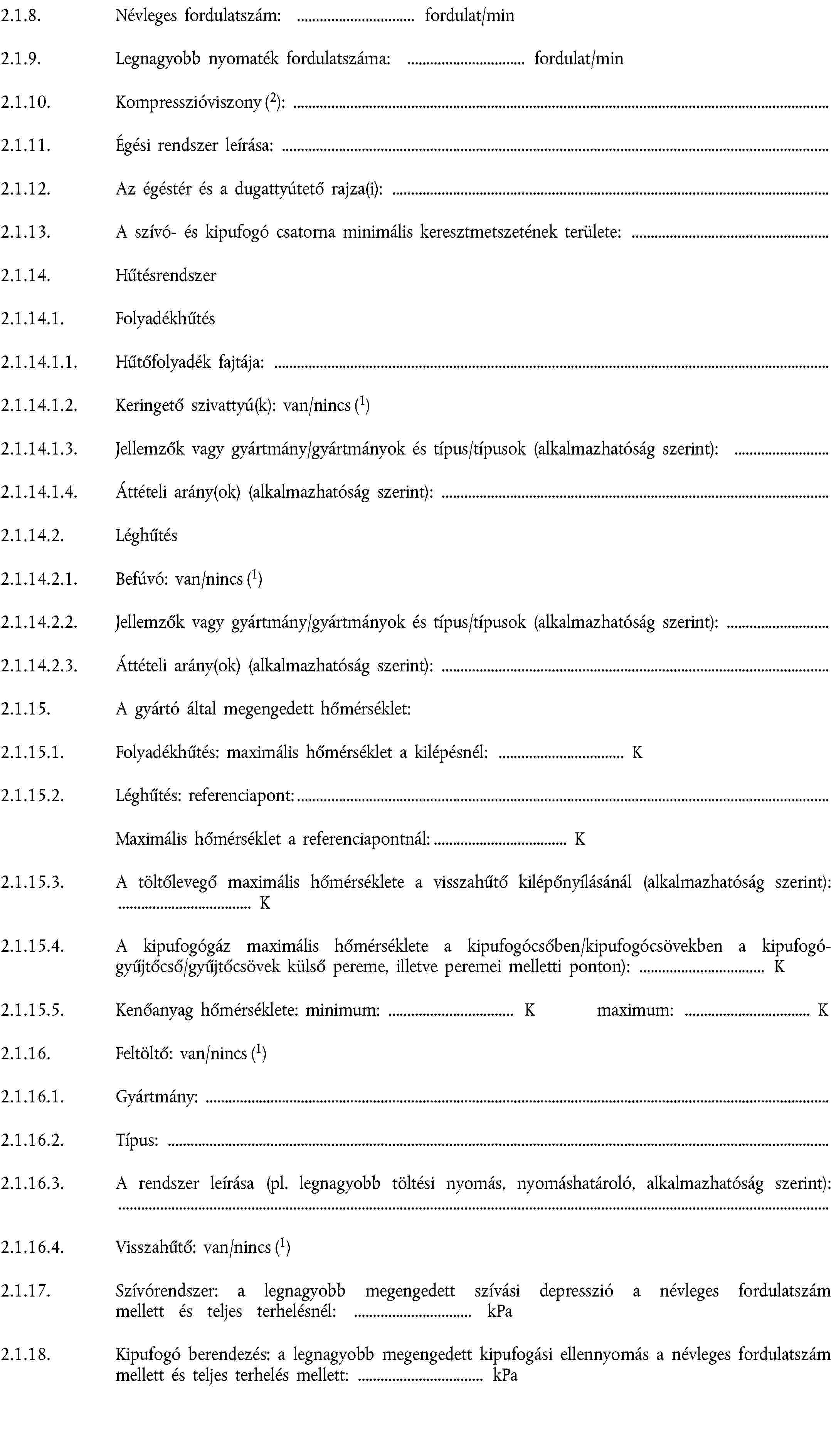 2.1.8. Névleges fordulatszám: fordulat/min2.1.9. Legnagyobb nyomaték fordulatszáma: fordulat/min2.1.10. Kompresszióviszony (2):2.1.11. Égési rendszer leírása:2.1.12. Az égéstér és a dugattyútető rajza(i):2.1.13. A szívó- és kipufogó csatorna minimális keresztmetszetének területe:2.1.14. Hűtésrendszer2.1.14.1. Folyadékhűtés2.1.14.1.1. Hűtőfolyadék fajtája:2.1.14.1.2. Keringető szivattyú(k): van/nincs (1)2.1.14.1.3. Jellemzők vagy gyártmány/gyártmányok és típus/típusok (alkalmazhatóság szerint):2.1.14.1.4. Áttételi arány(ok) (alkalmazhatóság szerint):2.1.14.2. Léghűtés2.1.14.2.1. Befúvó: van/nincs (1)2.1.14.2.2. Jellemzők vagy gyártmány/gyártmányok és típus/típusok (alkalmazhatóság szerint):2.1.14.2.3. Áttételi arány(ok) (alkalmazhatóság szerint):2.1.15. A gyártó által megengedett hőmérséklet:2.1.15.1. Folyadékhűtés: maximális hőmérséklet a kilépésnél: K2.1.15.2. Léghűtés: referenciapont:Maximális hőmérséklet a referenciapontnál: K2.1.15.3. A töltőlevegő maximális hőmérséklete a visszahűtő kilépőnyílásánál (alkalmazhatóság szerint): K2.1.15.4. A kipufogógáz maximális hőmérséklete a kipufogócsőben/kipufogócsövekben a kipufogó-gyűjtőcső/gyűjtőcsövek külső pereme, illetve peremei melletti ponton): K2.1.15.5. Kenőanyag hőmérséklete: minimum: K maximum: K2.1.16. Feltöltő: van/nincs (1)2.1.16.1. Gyártmány:2.1.16.2. Típus:2.1.16.3. A rendszer leírása (pl. legnagyobb töltési nyomás, nyomáshatároló, alkalmazhatóság szerint):2.1.16.4. Visszahűtő: van/nincs (1)2.1.17. Szívórendszer: a legnagyobb megengedett szívási depresszió a névleges fordulatszám mellett és teljes terhelésnél: kPa2.1.18. Kipufogó berendezés: a legnagyobb megengedett kipufogási ellennyomás a névleges fordulatszám mellett és teljes terhelés mellett: kPa