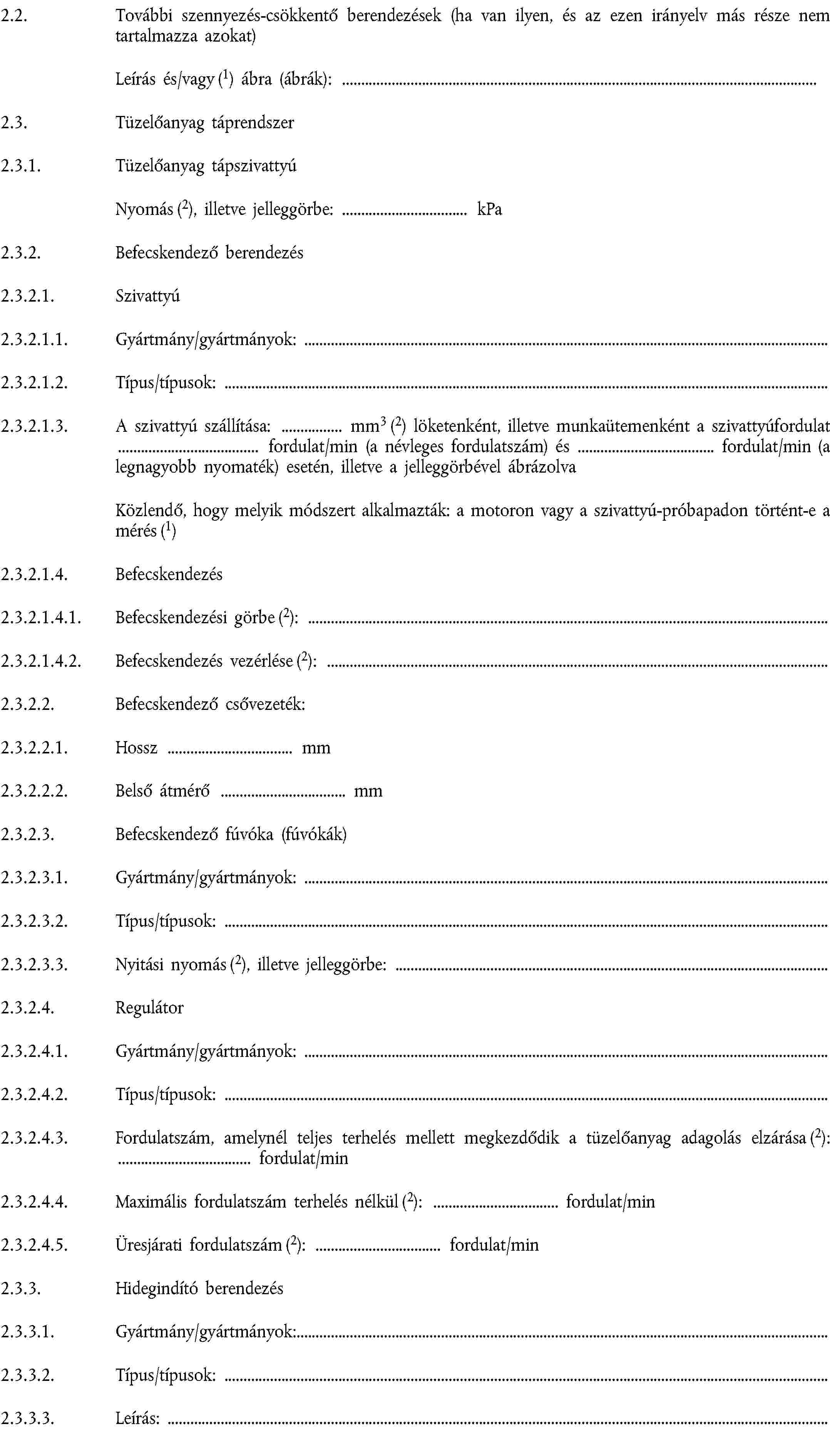 2.2. További szennyezés-csökkentő berendezések (ha van ilyen, és az ezen irányelv más része nem tartalmazza azokat)Leírás és/vagy (1) ábra (ábrák):2.3. Tüzelőanyag táprendszer2.3.1. Tüzelőanyag tápszivattyúNyomás (2), illetve jelleggörbe: kPa2.3.2. Befecskendező berendezés2.3.2.1. Szivattyú2.3.2.1.1. Gyártmány/gyártmányok:2.3.2.1.2. Típus/típusok:2.3.2.1.3. A szivattyú szállítása: mm3 (2) löketenként, illetve munkaütemenként a szivattyúfordulat fordulat/min (a névleges fordulatszám) és fordulat/min (a legnagyobb nyomaték) esetén, illetve a jelleggörbével ábrázolvaKözlendő, hogy melyik módszert alkalmazták: a motoron vagy a szivattyú-próbapadon történt-e a mérés (1)2.3.2.1.4. Befecskendezés2.3.2.1.4.1. Befecskendezési görbe (2):2.3.2.1.4.2. Befecskendezés vezérlése (2):2.3.2.2. Befecskendező csővezeték:2.3.2.2.1. Hossz mm2.3.2.2.2. Belső átmérő mm2.3.2.3. Befecskendező fúvóka (fúvókák)2.3.2.3.1. Gyártmány/gyártmányok:2.3.2.3.2. Típus/típusok:2.3.2.3.3. Nyitási nyomás (2), illetve jelleggörbe:2.3.2.4. Regulátor2.3.2.4.1. Gyártmány/gyártmányok:2.3.2.4.2. Típus/típusok:2.3.2.4.3. Fordulatszám, amelynél teljes terhelés mellett megkezdődik a tüzelőanyag adagolás elzárása (2): fordulat/min2.3.2.4.4. Maximális fordulatszám terhelés nélkül (2): fordulat/min2.3.2.4.5. Üresjárati fordulatszám (2): fordulat/min2.3.3. Hidegindító berendezés2.3.3.1. Gyártmány/gyártmányok:2.3.3.2. Típus/típusok:2.3.3.3. Leírás: