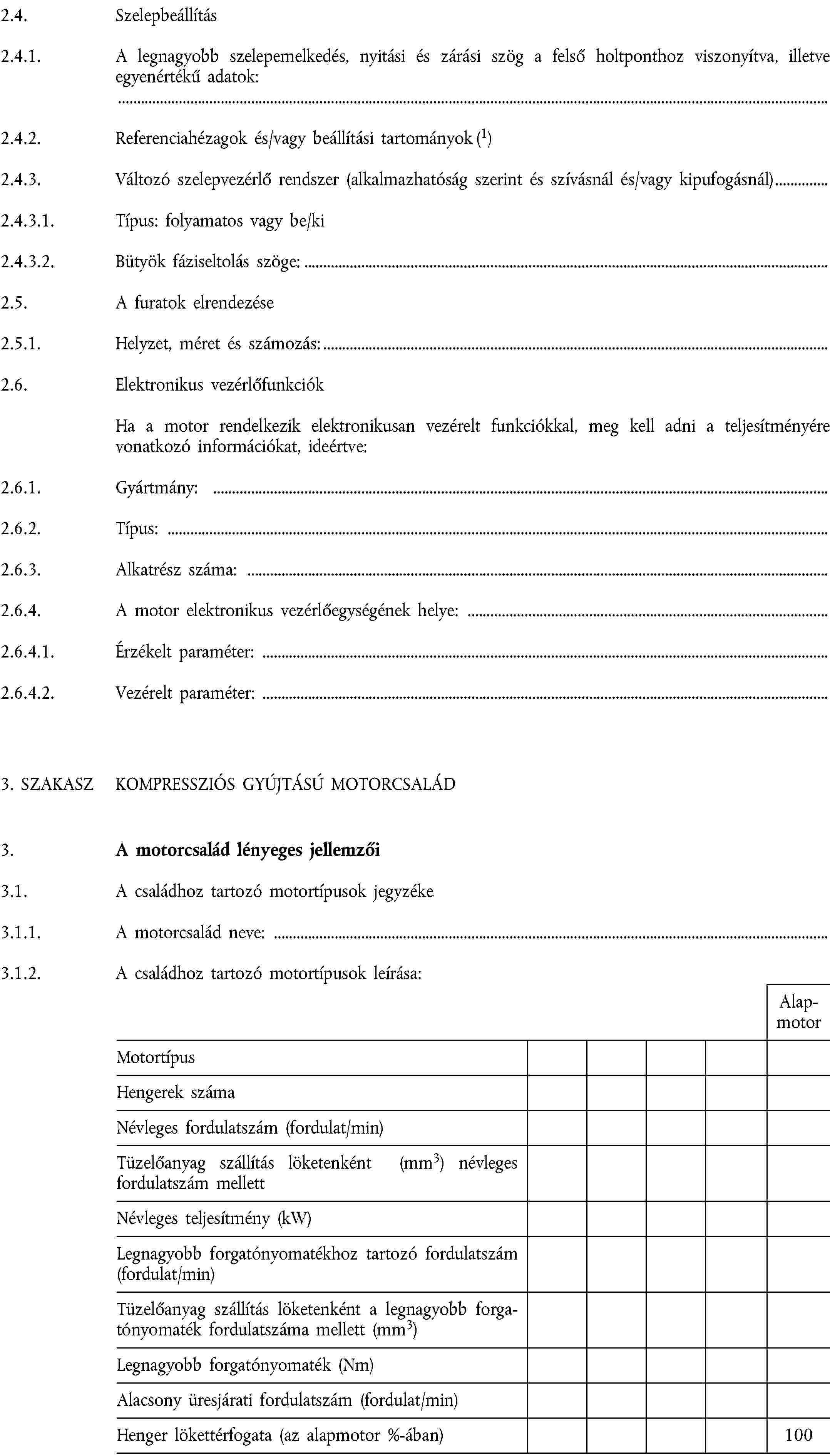 2.4. Szelepbeállítás2.4.1. A legnagyobb szelepemelkedés, nyitási és zárási szög a felső holtponthoz viszonyítva, illetve egyenértékű adatok:2.4.2. Referenciahézagok és/vagy beállítási tartományok (1)2.4.3. Változó szelepvezérlő rendszer (alkalmazhatóság szerint és szívásnál és/vagy kipufogásnál)2.4.3.1. Típus: folyamatos vagy be/ki2.4.3.2. Bütyök fáziseltolás szöge:2.5. A furatok elrendezése2.5.1. Helyzet, méret és számozás:2.6. Elektronikus vezérlőfunkciókHa a motor rendelkezik elektronikusan vezérelt funkciókkal, meg kell adni a teljesítményére vonatkozó információkat, ideértve:2.6.1. Gyártmány:2.6.2. Típus:2.6.3. Alkatrész száma:2.6.4. A motor elektronikus vezérlőegységének helye:2.6.4.1. Érzékelt paraméter:2.6.4.2. Vezérelt paraméter:3. SZAKASZ KOMPRESSZIÓS GYÚJTÁSÚ MOTORCSALÁD3. A motorcsalád lényeges jellemzői3.1. A családhoz tartozó motortípusok jegyzéke3.1.1. A motorcsalád neve:3.1.2. A családhoz tartozó motortípusok leírása:Alap-motorMotortípusHengerek számaNévleges fordulatszám (fordulat/min)Tüzelőanyag szállítás löketenként (mm3) névleges fordulatszám mellettNévleges teljesítmény (kW)Legnagyobb forgatónyomatékhoz tartozó fordulatszám (fordulat/min)Tüzelőanyag szállítás löketenként a legnagyobb forgatónyomaték fordulatszáma mellett (mm3)Legnagyobb forgatónyomaték (Nm)Alacsony üresjárati fordulatszám (fordulat/min)Henger lökettérfogata (az alapmotor %-ában)100