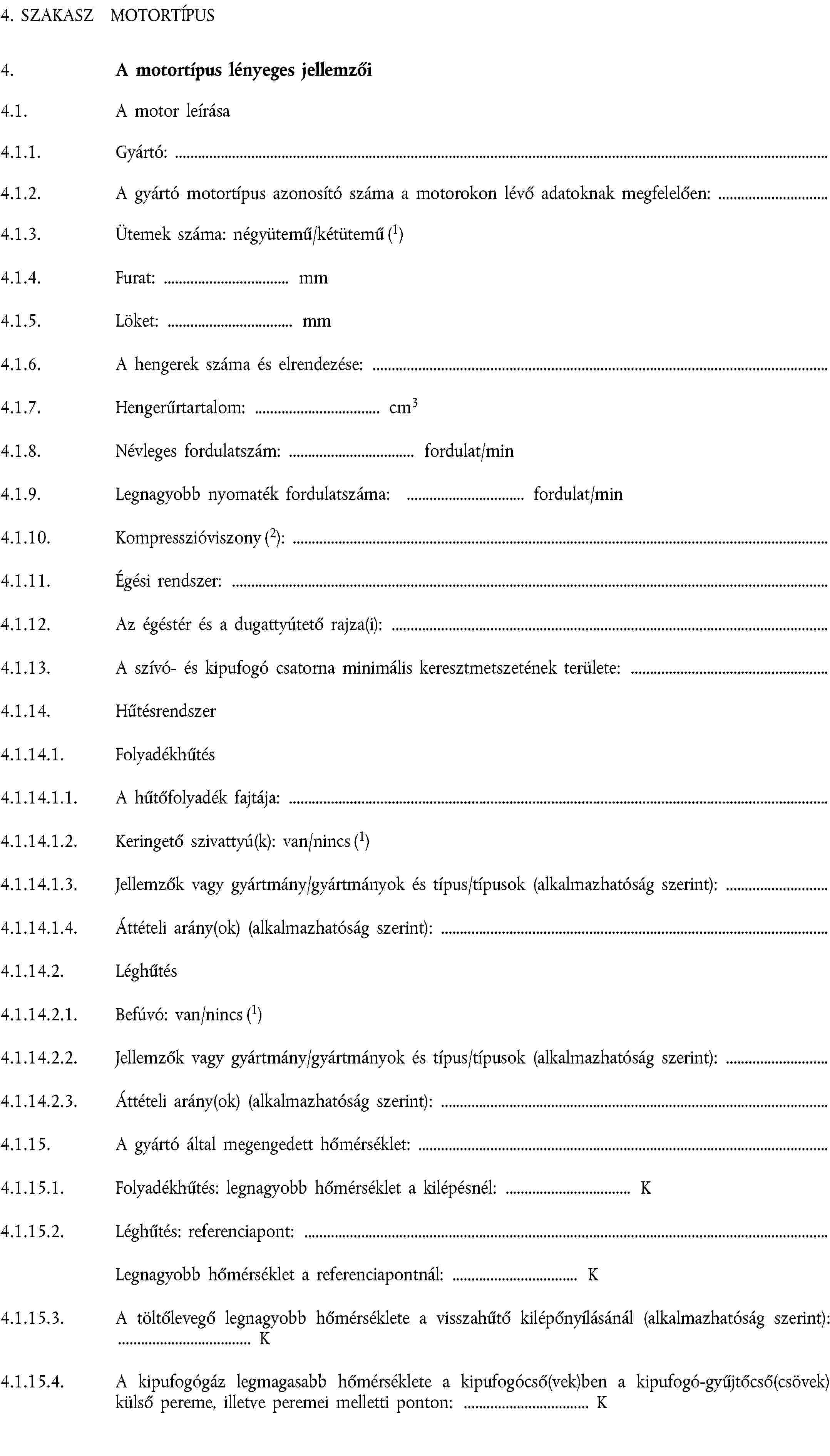 4. SZAKASZ MOTORTÍPUS4. A motortípus lényeges jellemzői4.1. A motor leírása4.1.1. Gyártó:4.1.2. A gyártó motortípus azonosító száma a motorokon lévő adatoknak megfelelően:4.1.3. Ütemek száma: négyütemű/kétütemű (1)4.1.4. Furat: mm4.1.5. Löket: mm4.1.6. A hengerek száma és elrendezése:4.1.7. Hengerűrtartalom: cm34.1.8. Névleges fordulatszám: fordulat/min4.1.9. Legnagyobb nyomaték fordulatszáma: fordulat/min4.1.10. Kompresszióviszony (2):4.1.11. Égési rendszer:4.1.12. Az égéstér és a dugattyútető rajza(i):4.1.13. A szívó- és kipufogó csatorna minimális keresztmetszetének területe:4.1.14. Hűtésrendszer4.1.14.1. Folyadékhűtés4.1.14.1.1. A hűtőfolyadék fajtája:4.1.14.1.2. Keringető szivattyú(k): van/nincs (1)4.1.14.1.3. Jellemzők vagy gyártmány/gyártmányok és típus/típusok (alkalmazhatóság szerint):4.1.14.1.4. Áttételi arány(ok) (alkalmazhatóság szerint):4.1.14.2. Léghűtés4.1.14.2.1. Befúvó: van/nincs (1)4.1.14.2.2. Jellemzők vagy gyártmány/gyártmányok és típus/típusok (alkalmazhatóság szerint):4.1.14.2.3. Áttételi arány(ok) (alkalmazhatóság szerint):4.1.15. A gyártó által megengedett hőmérséklet:4.1.15.1. Folyadékhűtés: legnagyobb hőmérséklet a kilépésnél: K4.1.15.2. Léghűtés: referenciapont:Legnagyobb hőmérséklet a referenciapontnál: K4.1.15.3. A töltőlevegő legnagyobb hőmérséklete a visszahűtő kilépőnyílásánál (alkalmazhatóság szerint): K4.1.15.4. A kipufogógáz legmagasabb hőmérséklete a kipufogócső(vek)ben a kipufogó-gyűjtőcső(csövek) külső pereme, illetve peremei melletti ponton: K