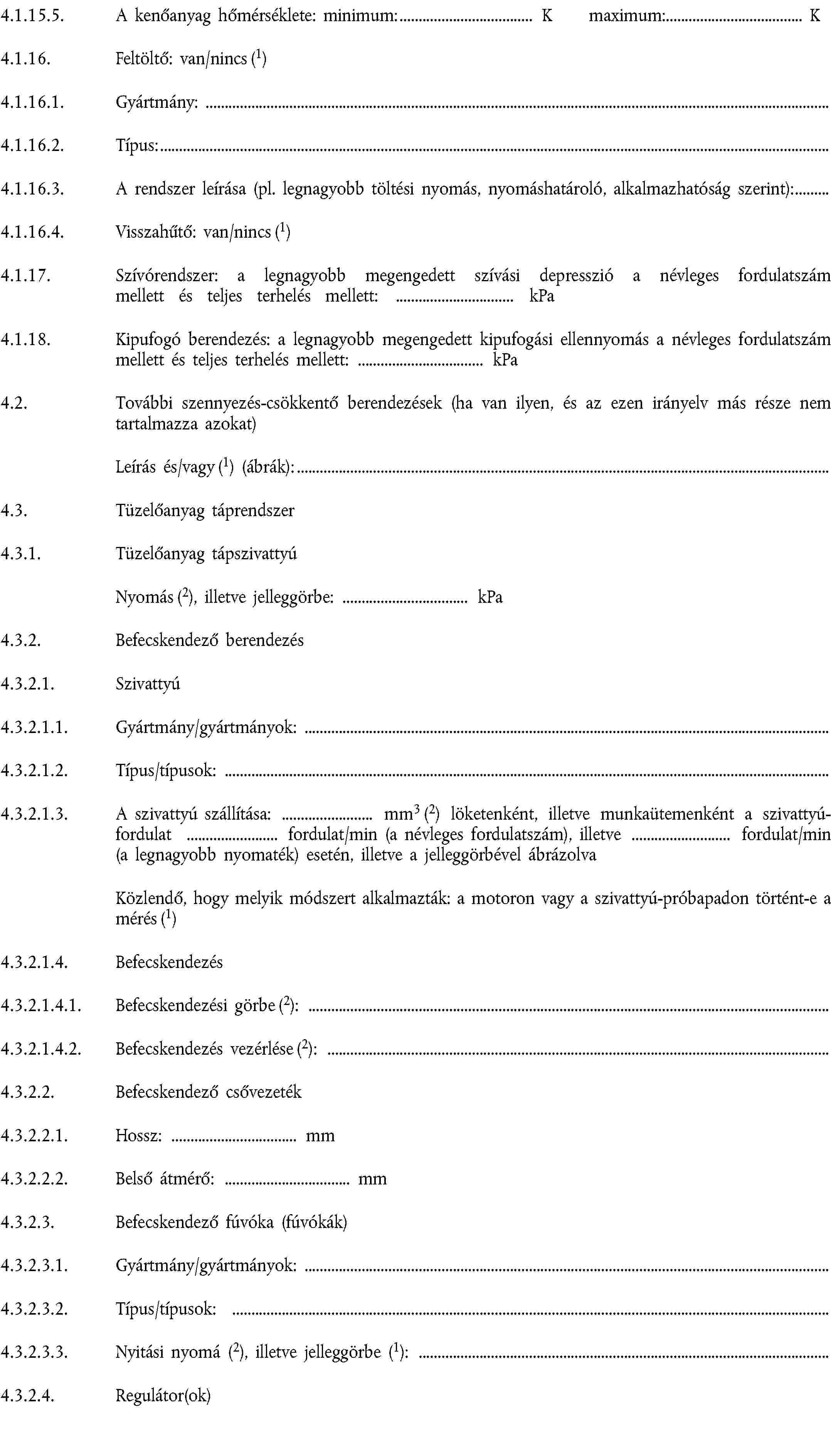 4.1.15.5. A kenőanyag hőmérséklete: minimum: K maximum: K4.1.16. Feltöltő: van/nincs (1)4.1.16.1. Gyártmány:4.1.16.2. Típus:4.1.16.3. A rendszer leírása (pl. legnagyobb töltési nyomás, nyomáshatároló, alkalmazhatóság szerint):4.1.16.4. Visszahűtő: van/nincs (1)4.1.17. Szívórendszer: a legnagyobb megengedett szívási depresszió a névleges fordulatszám mellett és teljes terhelés mellett: kPa4.1.18. Kipufogó berendezés: a legnagyobb megengedett kipufogási ellennyomás a névleges fordulatszám mellett és teljes terhelés mellett: kPa4.2. További szennyezés-csökkentő berendezések (ha van ilyen, és az ezen irányelv más része nem tartalmazza azokat)Leírás és/vagy (1) (ábrák):4.3. Tüzelőanyag táprendszer4.3.1. Tüzelőanyag tápszivattyúNyomás (2), illetve jelleggörbe: kPa4.3.2. Befecskendező berendezés4.3.2.1. Szivattyú4.3.2.1.1. Gyártmány/gyártmányok:4.3.2.1.2. Típus/típusok:4.3.2.1.3. A szivattyú szállítása: mm3 (2) löketenként, illetve munkaütemenként a szivattyúfordulat fordulat/min (a névleges fordulatszám), illetve fordulat/min (a legnagyobb nyomaték) esetén, illetve a jelleggörbével ábrázolvaKözlendő, hogy melyik módszert alkalmazták: a motoron vagy a szivattyú-próbapadon történt-e a mérés (1)4.3.2.1.4. Befecskendezés4.3.2.1.4.1. Befecskendezési görbe (2):4.3.2.1.4.2. Befecskendezés vezérlése (2):4.3.2.2. Befecskendező csővezeték4.3.2.2.1. Hossz: mm4.3.2.2.2. Belső átmérő: mm4.3.2.3. Befecskendező fúvóka (fúvókák)4.3.2.3.1. Gyártmány/gyártmányok:4.3.2.3.2. Típus/típusok:4.3.2.3.3. Nyitási nyomá (2), illetve jelleggörbe (1):4.3.2.4. Regulátor(ok)