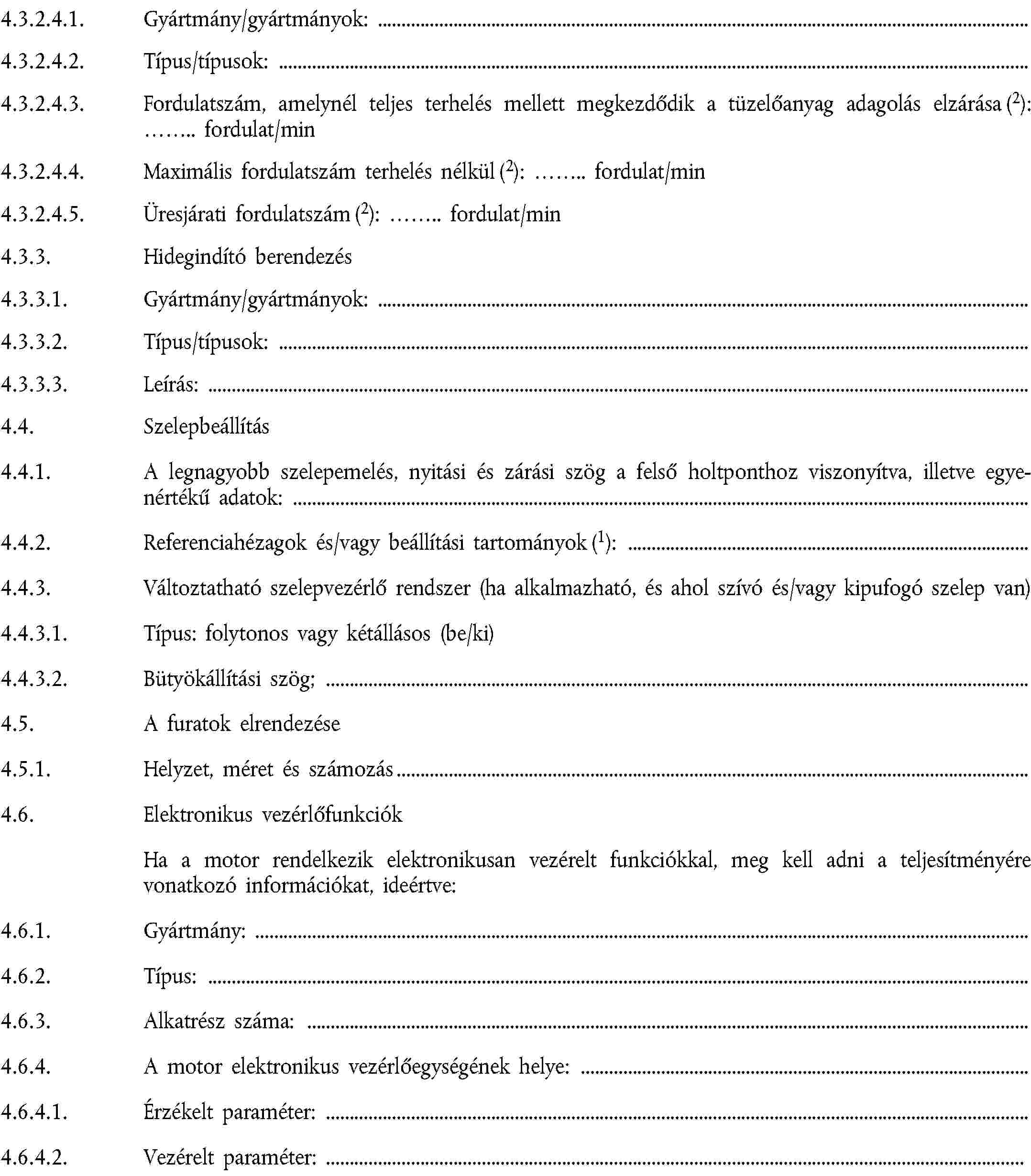 4.3.2.4.1. Gyártmány/gyártmányok:4.3.2.4.2. Típus/típusok:4.3.2.4.3. Fordulatszám, amelynél teljes terhelés mellett megkezdődik a tüzelőanyag adagolás elzárása (2): … fordulat/min4.3.2.4.4. Maximális fordulatszám terhelés nélkül (2): … fordulat/min4.3.2.4.5. Üresjárati fordulatszám (2): … fordulat/min4.3.3. Hidegindító berendezés4.3.3.1. Gyártmány/gyártmányok:4.3.3.2. Típus/típusok:4.3.3.3. Leírás:4.4. Szelepbeállítás4.4.1. A legnagyobb szelepemelés, nyitási és zárási szög a felső holtponthoz viszonyítva, illetve egyenértékű adatok:4.4.2. Referenciahézagok és/vagy beállítási tartományok (1):4.4.3. Változtatható szelepvezérlő rendszer (ha alkalmazható, és ahol szívó és/vagy kipufogó szelep van)4.4.3.1. Típus: folytonos vagy kétállásos (be/ki)4.4.3.2. Bütyökállítási szög;4.5. A furatok elrendezése4.5.1. Helyzet, méret és számozás4.6. Elektronikus vezérlőfunkciókHa a motor rendelkezik elektronikusan vezérelt funkciókkal, meg kell adni a teljesítményére vonatkozó információkat, ideértve:4.6.1. Gyártmány:4.6.2. Típus:4.6.3. Alkatrész száma:4.6.4. A motor elektronikus vezérlőegységének helye:4.6.4.1. Érzékelt paraméter:4.6.4.2. Vezérelt paraméter: