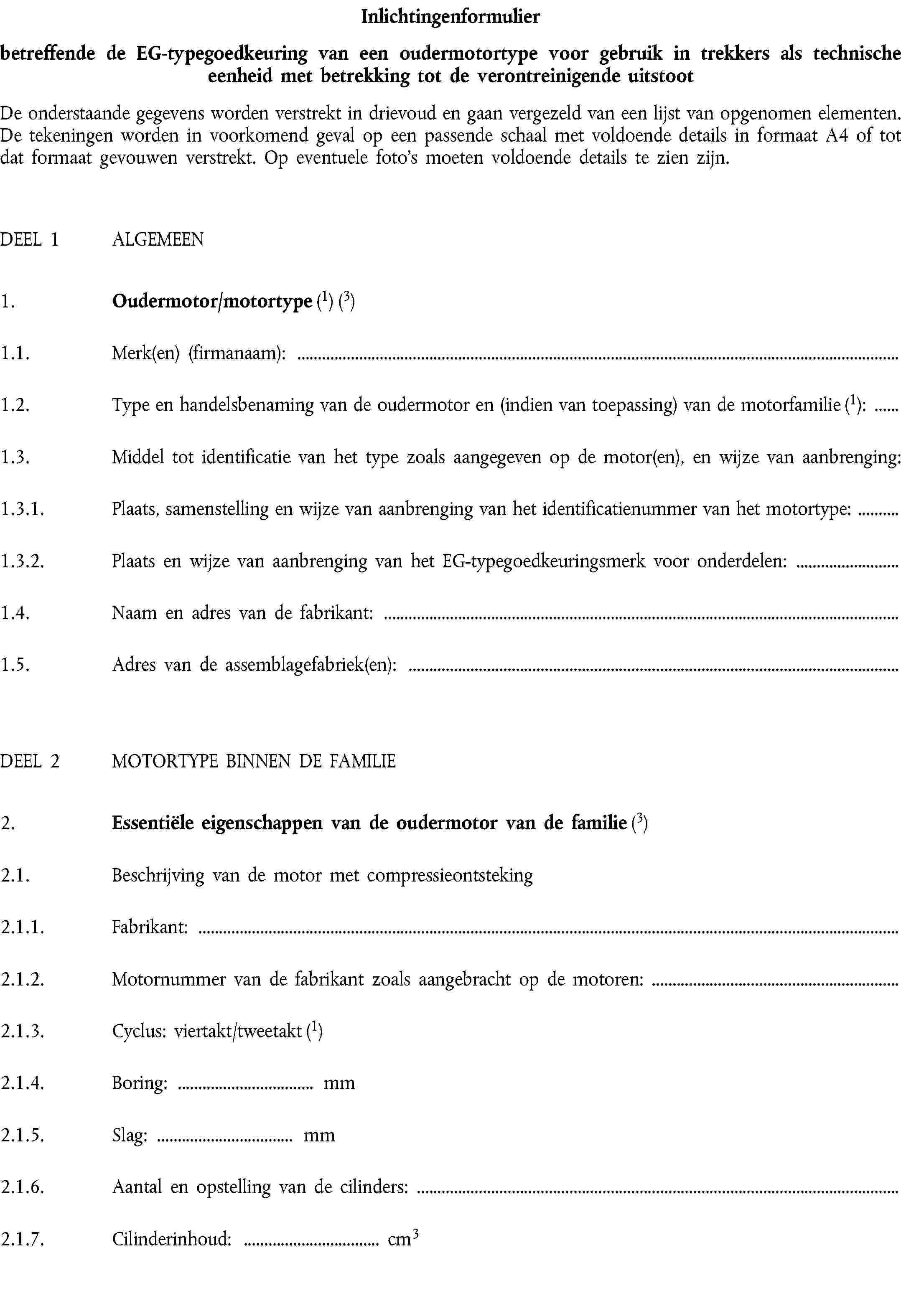 Inlichtingenformulierbetreffende de EG-typegoedkeuring van een oudermotortype voor gebruik in trekkers als technische eenheid met betrekking tot de verontreinigende uitstootDe onderstaande gegevens worden verstrekt in drievoud en gaan vergezeld van een lijst van opgenomen elementen. De tekeningen worden in voorkomend geval op een passende schaal met voldoende details in formaat A4 of tot dat formaat gevouwen verstrekt. Op eventuele foto's moeten voldoende details te zien zijn.DEEL 1 ALGEMEEN1. Oudermotor/motortype (1) (3)1.1. Merk(en) (firmanaam):1.2. Type en handelsbenaming van de oudermotor en (indien van toepassing) van de motorfamilie (1):1.3. Middel tot identificatie van het type zoals aangegeven op de motor(en), en wijze van aanbrenging:1.3.1. Plaats, samenstelling en wijze van aanbrenging van het identificatienummer van het motortype:1.3.2. Plaats en wijze van aanbrenging van het EG-typegoedkeuringsmerk voor onderdelen:1.4. Naam en adres van de fabrikant:1.5. Adres van de assemblagefabriek(en):DEEL 2 MOTORTYPE BINNEN DE FAMILIE2. Essentiële eigenschappen van de oudermotor van de familie (3)2.1. Beschrijving van de motor met compressieontsteking2.1.1. Fabrikant:2.1.2. Motornummer van de fabrikant zoals aangebracht op de motoren:2.1.3. Cyclus: viertakt/tweetakt (1)2.1.4. Boring: … mm2.1.5. Slag: … mm2.1.6. Aantal en opstelling van de cilinders:2.1.7. Cilinderinhoud: … cm3