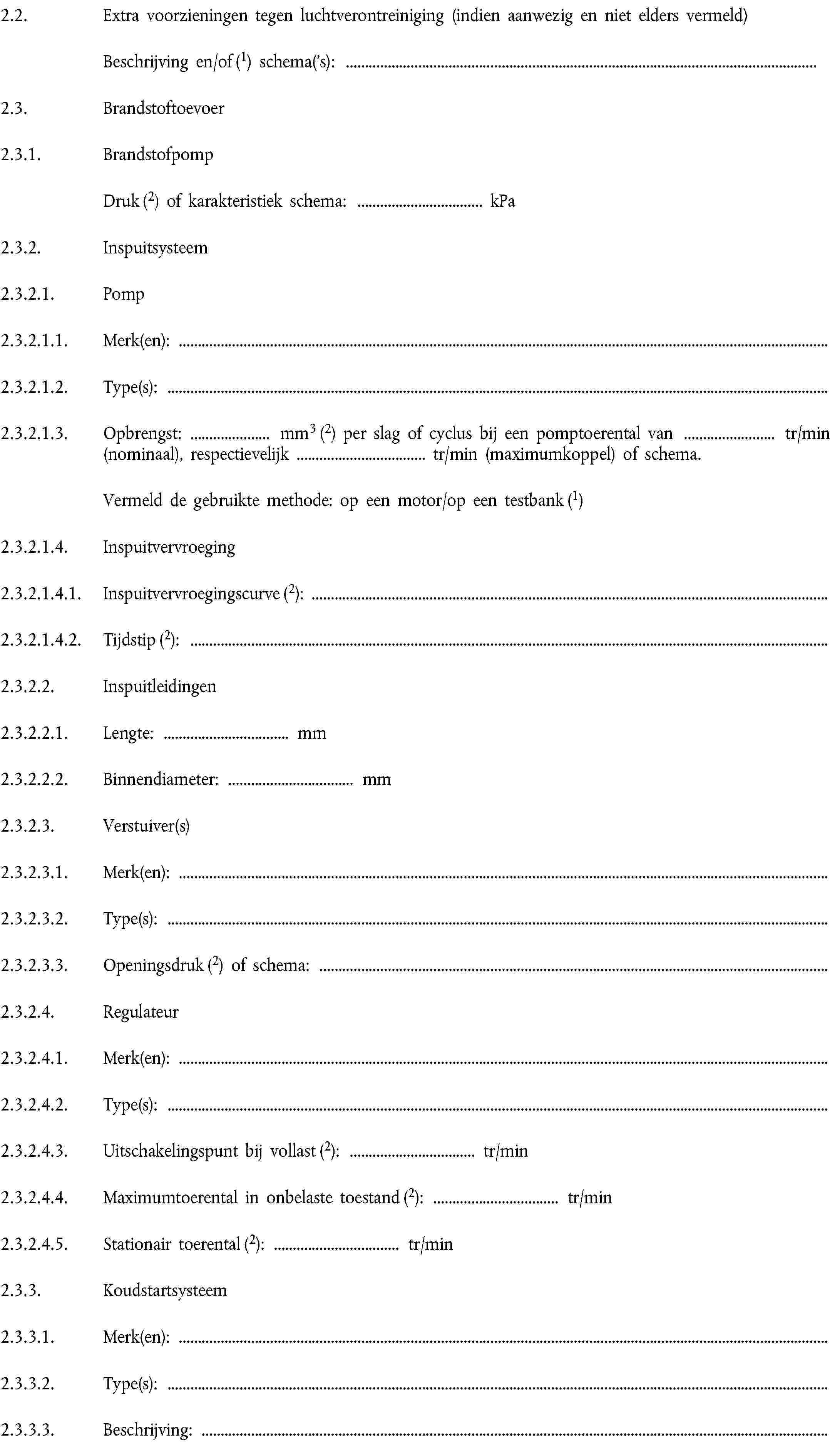 2.2. Extra voorzieningen tegen luchtverontreiniging (indien aanwezig en niet elders vermeld)Beschrijving en/of (1) schema('s):2.3. Brandstoftoevoer2.3.1. BrandstofpompDruk (2) of karakteristiek schema: … kPa2.3.2. Inspuitsysteem2.3.2.1. Pomp2.3.2.1.1. Merk(en):2.3.2.1.2. Type(s):2.3.2.1.3. Opbrengst: … mm3 (2) per slag of cyclus bij een pomptoerental van … tr/min (nominaal), respectievelijk … tr/min (maximumkoppel) of schema.Vermeld de gebruikte methode: op een motor/op een testbank (1)2.3.2.1.4. Inspuitvervroeging2.3.2.1.4.1. Inspuitvervroegingscurve (2):2.3.2.1.4.2. Tijdstip (2):2.3.2.2. Inspuitleidingen2.3.2.2.1. Lengte: … mm2.3.2.2.2. Binnendiameter: … mm2.3.2.3. Verstuiver(s)2.3.2.3.1. Merk(en):2.3.2.3.2. Type(s):2.3.2.3.3. Openingsdruk (2) of schema:2.3.2.4. Regulateur2.3.2.4.1. Merk(en):2.3.2.4.2. Type(s):2.3.2.4.3. Uitschakelingspunt bij vollast (2): … tr/min2.3.2.4.4. Maximumtoerental in onbelaste toestand (2): … tr/min2.3.2.4.5. Stationair toerental (2): tr/min2.3.3. Koudstartsysteem2.3.3.1. Merk(en):2.3.3.2. Type(s):2.3.3.3. Beschrijving: