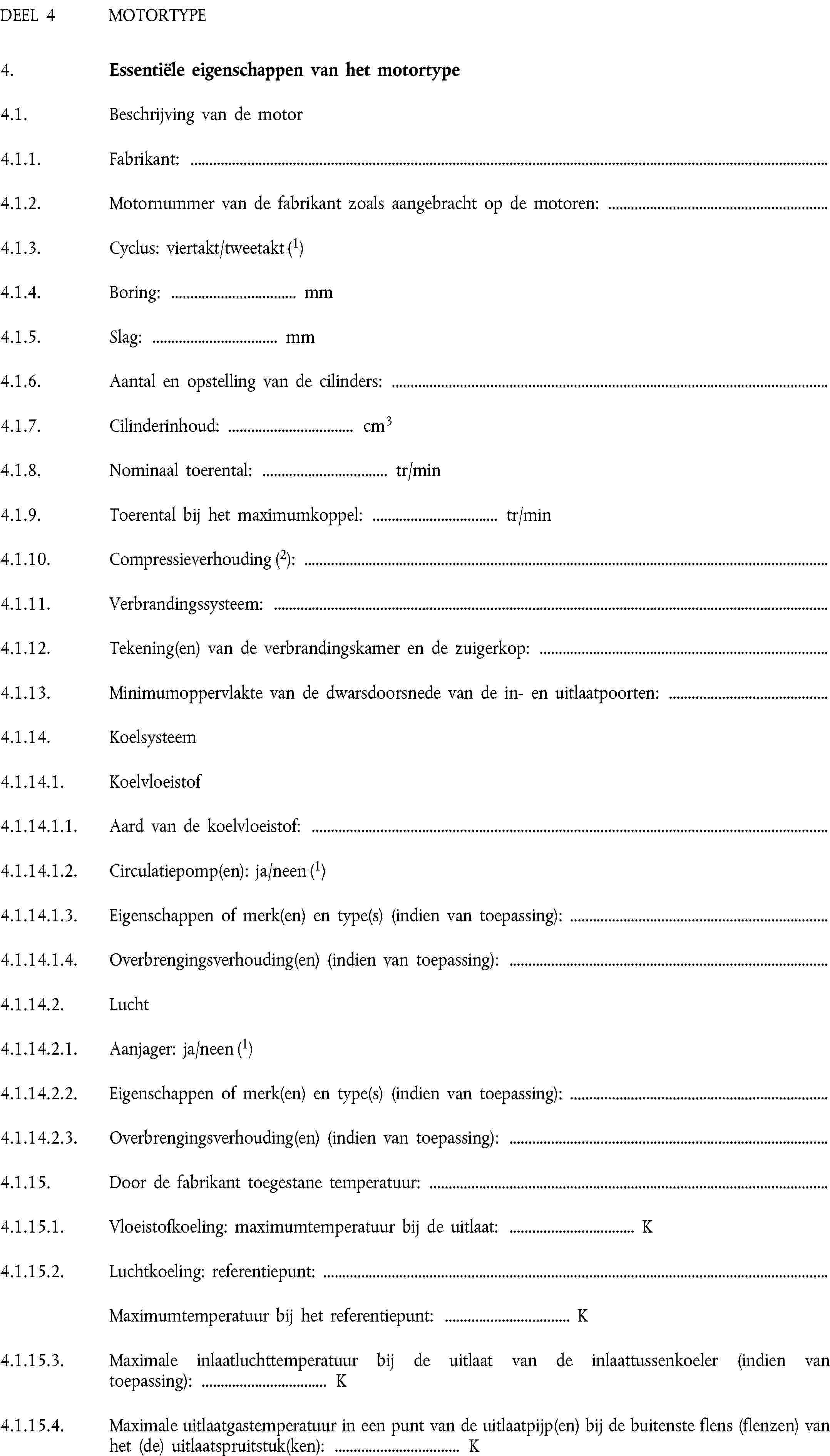 DEEL 4 MOTORTYPE4. Essentiële eigenschappen van het motortype4.1. Beschrijving van de motor4.1.1. Fabrikant:4.1.2. Motornummer van de fabrikant zoals aangebracht op de motoren:4.1.3. Cyclus: viertakt/tweetakt (1)4.1.4. Boring: … mm4.1.5. Slag: … mm4.1.6. Aantal en opstelling van de cilinders:4.1.7. Cilinderinhoud: … cm34.1.8. Nominaal toerental: … tr/min4.1.9. Toerental bij het maximumkoppel: … tr/min4.1.10. Compressieverhouding (2):4.1.11. Verbrandingssysteem:4.1.12. Tekening(en) van de verbrandingskamer en de zuigerkop:4.1.13. Minimumoppervlakte van de dwarsdoorsnede van de in- en uitlaatpoorten:4.1.14. Koelsysteem4.1.14.1. Koelvloeistof4.1.14.1.1. Aard van de koelvloeistof:4.1.14.1.2. Circulatiepomp(en): ja/neen (1)4.1.14.1.3. Eigenschappen of merk(en) en type(s) (indien van toepassing):4.1.14.1.4. Overbrengingsverhouding(en) (indien van toepassing):4.1.14.2. Lucht4.1.14.2.1. Aanjager: ja/neen (1)4.1.14.2.2. Eigenschappen of merk(en) en type(s) (indien van toepassing):4.1.14.2.3. Overbrengingsverhouding(en) (indien van toepassing):4.1.15. Door de fabrikant toegestane temperatuur:4.1.15.1. Vloeistofkoeling: maximumtemperatuur bij de uitlaat: … K4.1.15.2. Luchtkoeling: referentiepunt:Maximumtemperatuur bij het referentiepunt: … K4.1.15.3. Maximale inlaatluchttemperatuur bij de uitlaat van de inlaattussenkoeler (indien van toepassing): … K4.1.15.4. Maximale uitlaatgastemperatuur in een punt van de uitlaatpijp(en) bij de buitenste flens (flenzen) van het (de) uitlaatspruitstuk(ken): … K