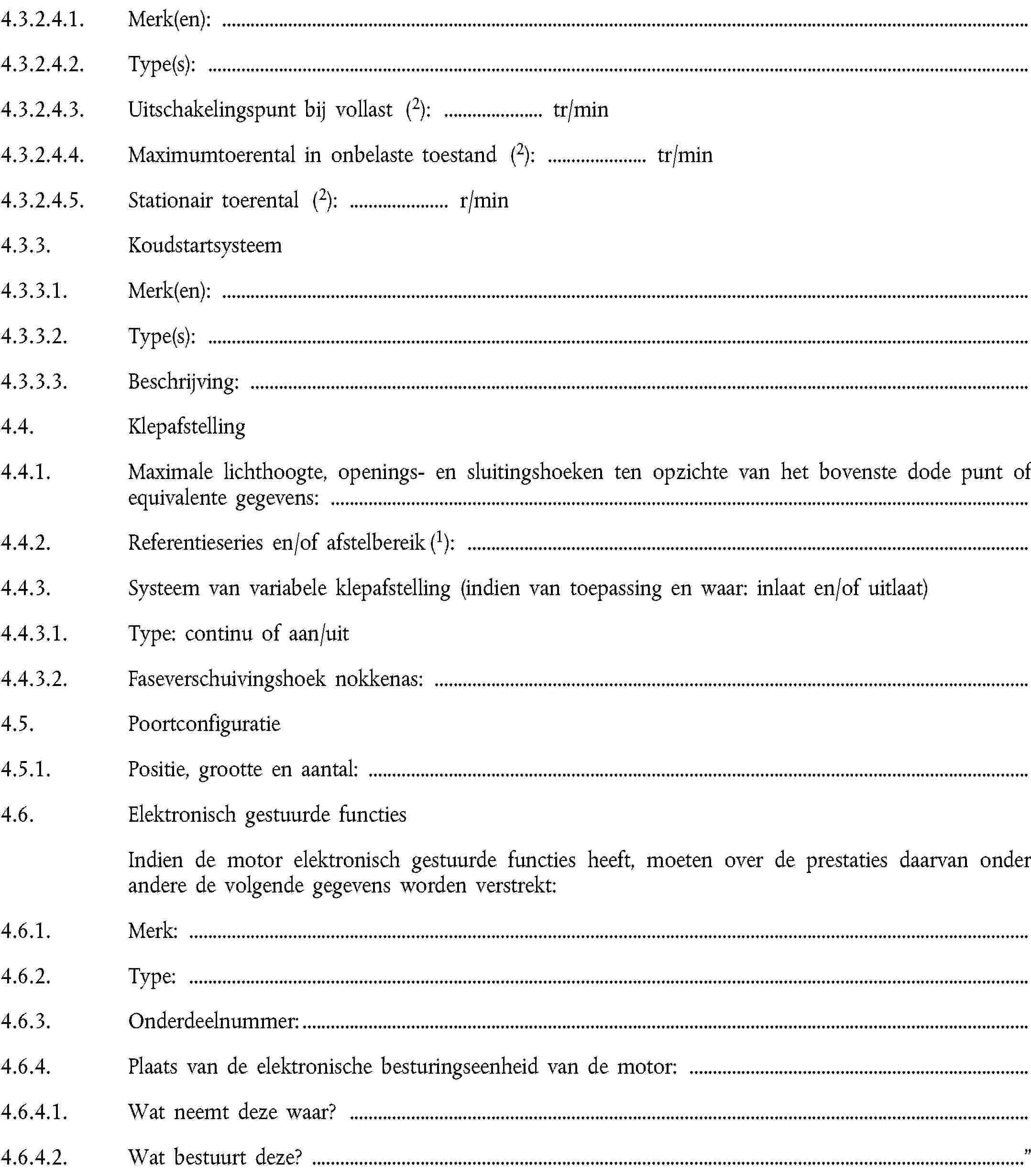 4.3.2.4.1. Merk(en):4.3.2.4.2. Type(s):4.3.2.4.3. Uitschakelingspunt bij vollast (2): … tr/min4.3.2.4.4. Maximumtoerental in onbelaste toestand (2): … tr/min4.3.2.4.5. Stationair toerental (2): … r/min4.3.3. Koudstartsysteem4.3.3.1. Merk(en):4.3.3.2. Type(s):4.3.3.3. Beschrijving:4.4. Klepafstelling4.4.1. Maximale lichthoogte, openings- en sluitingshoeken ten opzichte van het bovenste dode punt of equivalente gegevens:4.4.2. Referentieseries en/of afstelbereik (1):4.4.3. Systeem van variabele klepafstelling (indien van toepassing en waar: inlaat en/of uitlaat)4.4.3.1. Type: continu of aan/uit4.4.3.2. Faseverschuivingshoek nokkenas:4.5. Poortconfiguratie4.5.1. Positie, grootte en aantal:4.6. Elektronisch gestuurde functiesIndien de motor elektronisch gestuurde functies heeft, moeten over de prestaties daarvan onder andere de volgende gegevens worden verstrekt:4.6.1. Merk:4.6.2. Type:4.6.3. Onderdeelnummer:4.6.4. Plaats van de elektronische besturingseenheid van de motor:4.6.4.1. Wat neemt deze waar?4.6.4.2. Wat bestuurt deze? …