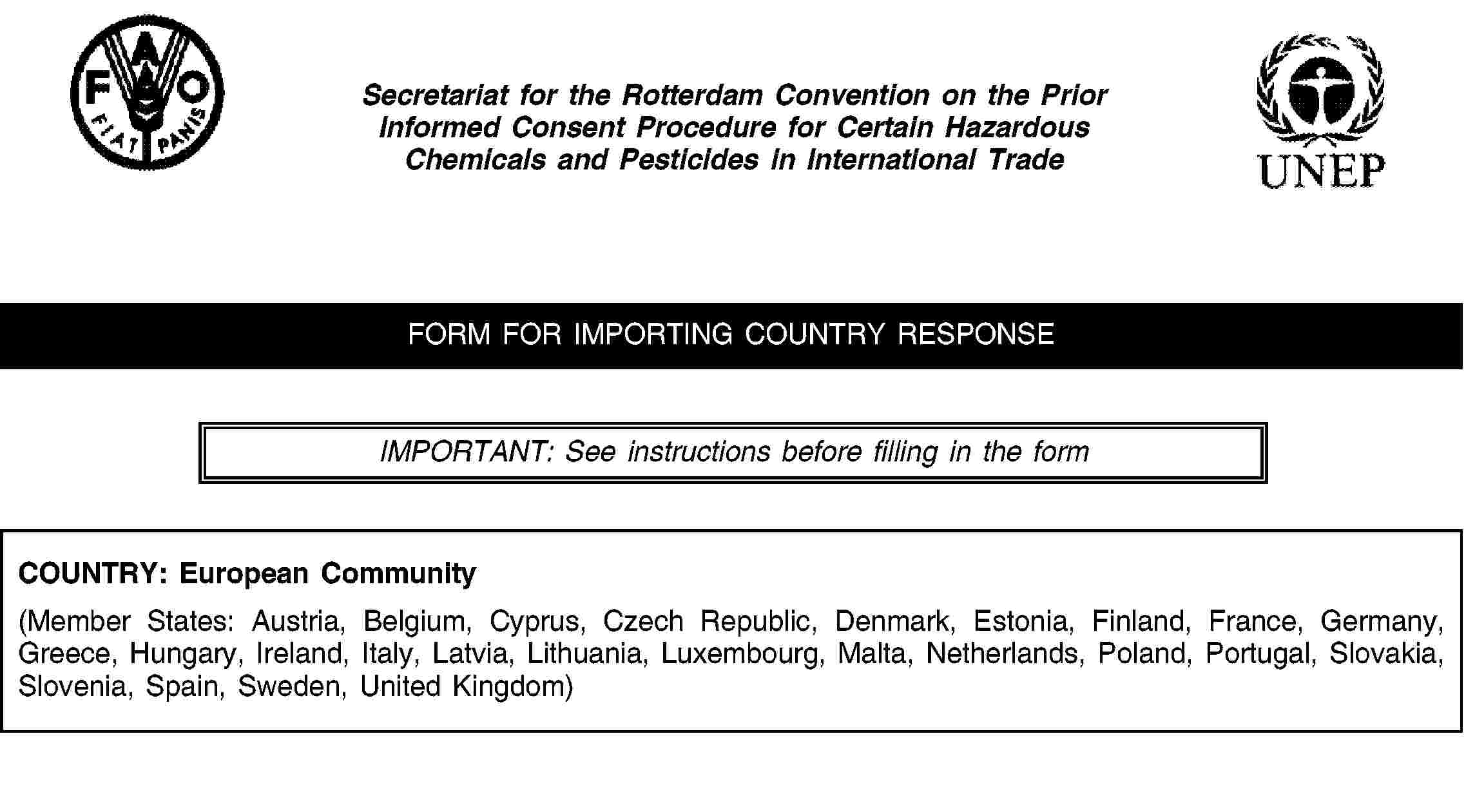 Secretariat for the Rotterdam Convention on the Prior Informed Consent Procedure for Certain Hazardous Chemicals and Pesticides in International TradeFORM FOR IMPORTING COUNTRY RESPONSEIMPORTANT: See instructions before filling in the formCOUNTRY: European Community(Member States: Austria, Belgium, Cyprus, Czech Republic, Denmark, Estonia, Finland, France, Germany, Greece, Hungary, Ireland, Italy, Latvia, Lithuania, Luxembourg, Malta, Netherlands, Poland, Portugal, Slovakia, Slovenia, Spain, Sweden, United Kingdom)