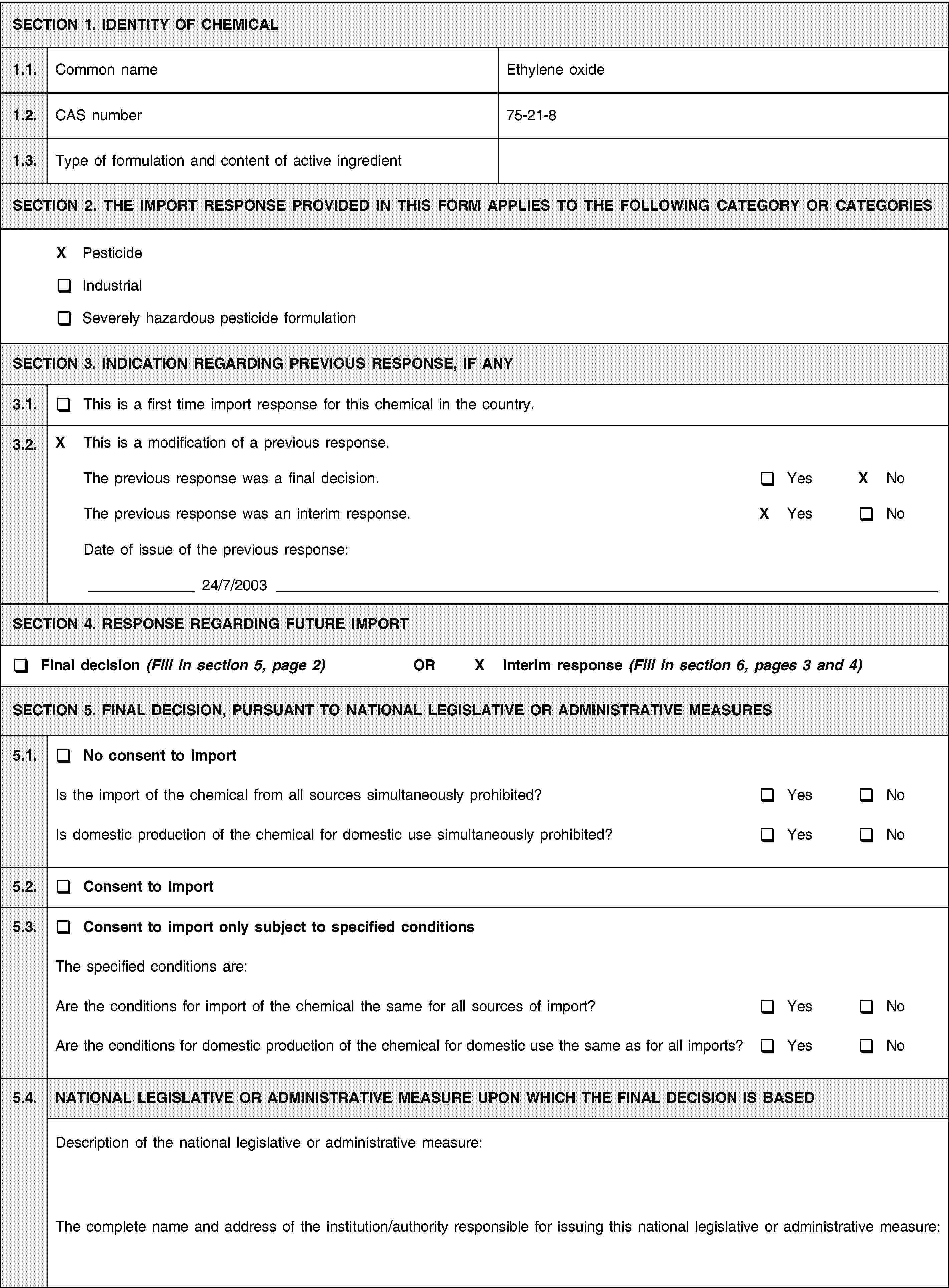 SECTION 1. IDENTITY OF CHEMICAL1.1.Common nameEthylene oxide1.2.CAS number75-21-81.3.Type of formulation and content of active ingredientSECTION 2. THE IMPORT RESPONSE PROVIDED IN THIS FORM APPLIES TO THE FOLLOWING CATEGORY OR CATEGORIESX PesticideIndustrialSeverely hazardous pesticide formulationSECTION 3. INDICATION REGARDING PREVIOUS RESPONSE, IF ANY3.1.This is a first time import response for this chemical in the country.3.2.X This is a modification of a previous response.The previous response was a final decision.YesX NoThe previous response was an interim response.X YesNoDate of issue of the previous response:24/7/2003SECTION 4. RESPONSE REGARDING FUTURE IMPORTFinal decision (Fill in section 5, page 2) ORX Interim response (Fill in section 6, pages 3 and 4)SECTION 5. FINAL DECISION, PURSUANT TO NATIONAL LEGISLATIVE OR ADMINISTRATIVE MEASURES5.1.No consent to importIs the import of the chemical from all sources simultaneously prohibited?YesNoIs domestic production of the chemical for domestic use simultaneously prohibited?YesNo5.2.Consent to import5.3.Consent to import only subject to specified conditionsThe specified conditions are:Are the conditions for import of the chemical the same for all sources of import?YesNoAre the conditions for domestic production of the chemical for domestic use the same as for all imports?YesNo5.4.NATIONAL LEGISLATIVE OR ADMINISTRATIVE MEASURE UPON WHICH THE FINAL DECISION IS BASEDDescription of the national legislative or administrative measure:The complete name and address of the institution/authority responsible for issuing this national legislative or administrative measure: