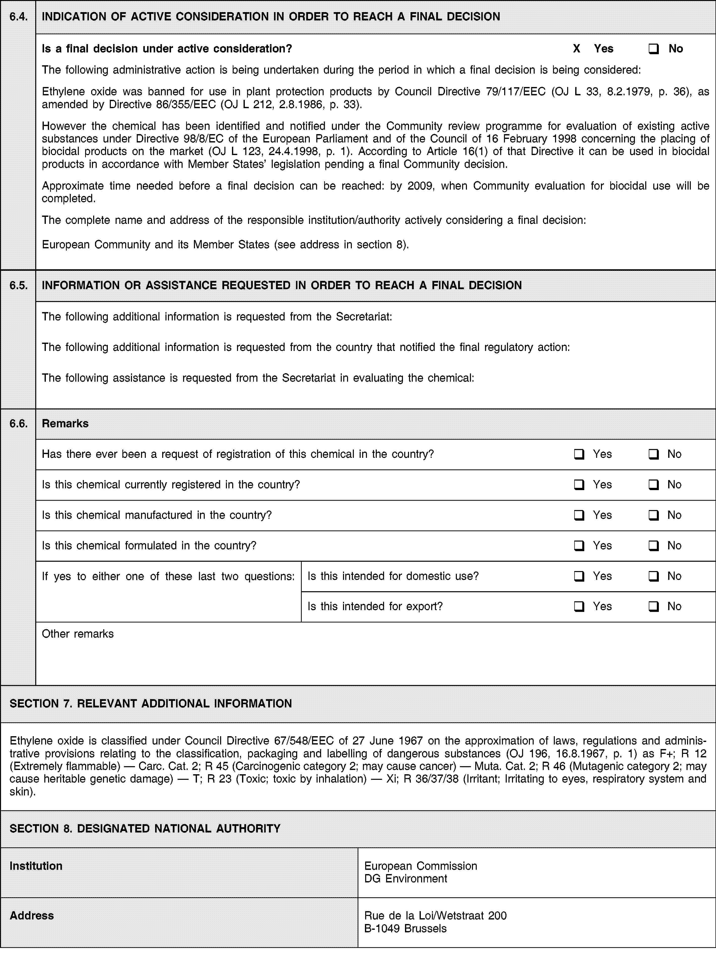 6.4.INDICATION OF ACTIVE CONSIDERATION IN ORDER TO REACH A FINAL DECISIONIs a final decision under active consideration?X YesNoThe following administrative action is being undertaken during the period in which a final decision is being considered:Ethylene oxide was banned for use in plant protection products by Council Directive 79/117/EEC (OJ L 33, 8.2.1979, p. 36), as amended by Directive 86/355/EEC (OJ L 212, 2.8.1986, p. 33).However the chemical has been identified and notified under the Community review programme for evaluation of existing active substances under Directive 98/8/EC of the European Parliament and of the Council of 16 February 1998 concerning the placing of biocidal products on the market (OJ L 123, 24.4.1998, p. 1). According to Article 16(1) of that Directive it can be used in biocidal products in accordance with Member States’ legislation pending a final Community decision.Approximate time needed before a final decision can be reached: by 2009, when Community evaluation for biocidal use will be completed.The complete name and address of the responsible institution/authority actively considering a final decision:European Community and its Member States (see address in section 8).6.5.INFORMATION OR ASSISTANCE REQUESTED IN ORDER TO REACH A FINAL DECISIONThe following additional information is requested from the Secretariat:The following additional information is requested from the country that notified the final regulatory action:The following assistance is requested from the Secretariat in evaluating the chemical:6.6.RemarksHas there ever been a request of registration of this chemical in the country?YesNoIs this chemical currently registered in the country?YesNoIs this chemical manufactured in the country?YesNoIs this chemical formulated in the country?YesNoIf yes to either one of these last two questions:Is this intended for domestic use?YesNoIs this intended for export?YesNoOther remarksSECTION 7. RELEVANT ADDITIONAL INFORMATIONEthylene oxide is classified under Council Directive 67/548/EEC of 27 June 1967 on the approximation of laws, regulations and administrative provisions relating to the classification, packaging and labelling of dangerous substances (OJ 196, 16.8.1967, p. 1) as F+; R 12 (Extremely flammable) — Carc. Cat. 2; R 45 (Carcinogenic category 2; may cause cancer) — Muta. Cat. 2; R 46 (Mutagenic category 2; may cause heritable genetic damage) — T; R 23 (Toxic; toxic by inhalation) — Xi; R 36/37/38 (Irritant; Irritating to eyes, respiratory system and skin).SECTION 8. DESIGNATED NATIONAL AUTHORITYInstitutionEuropean Commission DG EnvironmentAddressRue de la Loi/Wetstraat 200B-1049 Brussels