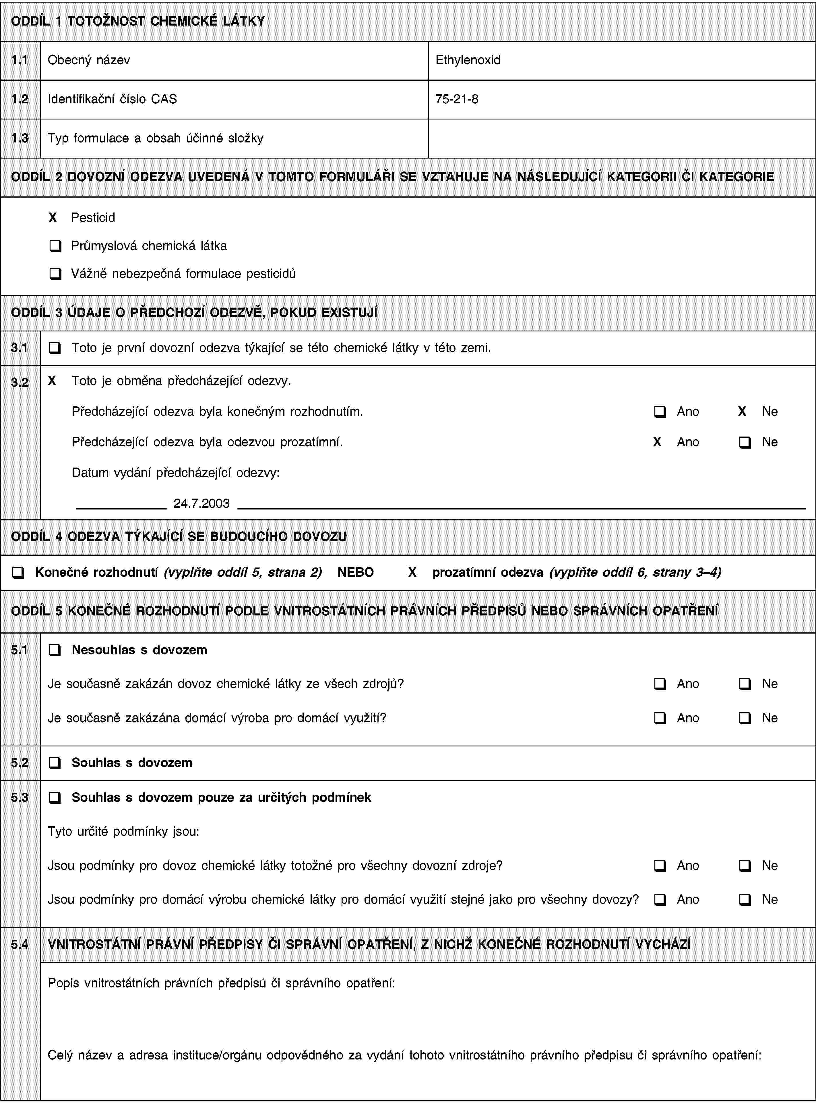 ODDÍL 1 TOTOŽNOST CHEMICKÉ LÁTKY1.1Obecný názevEthylenoxid1.2Identifikační číslo CAS75-21-81.3Typ formulace a obsah účinné složkyODDÍL 2 DOVOZNÍ ODEZVA UVEDENÁ V TOMTO FORMULÁŘI SE VZTAHUJE NA NÁSLEDUJÍCÍ KATEGORII ČI KATEGORIEX PesticidPrůmyslová chemická látkaVážně nebezpečná formulace pesticidůODDÍL 3 ÚDAJE O PŘEDCHOZÍ ODEZVĚ, POKUD EXISTUJÍ3.1Toto je první dovozní odezva týkající se této chemické látky v této zemi.3.2X Toto je obměna předcházející odezvy.Předcházející odezva byla konečným rozhodnutím.AnoX NePředcházející odezva byla odezvou prozatímní.X AnoNeDatum vydání předcházející odezvy:24.7.2003ODDÍL 4 ODEZVA TÝKAJÍCÍ SE BUDOUCÍHO DOVOZUKonečné rozhodnutí (vyplňte oddíl 5, strana 2) NEBOX prozatímní odezva (vyplňte oddíl 6, strany 3–4)ODDÍL 5 KONEČNÉ ROZHODNUTÍ PODLE VNITROSTÁTNÍCH PRÁVNÍCH PŘEDPISŮ NEBO SPRÁVNÍCH OPATŘENÍ5.1Nesouhlas s dovozemJe současně zakázán dovoz chemické látky ze všech zdrojů?AnoNeJe současně zakázána domácí výroba pro domácí využití?AnoNe5.2Souhlas s dovozem5.3Souhlas s dovozem pouze za určitých podmínekTyto určité podmínky jsou:Jsou podmínky pro dovoz chemické látky totožné pro všechny dovozní zdroje?AnoNeJsou podmínky pro domácí výrobu chemické látky pro domácí využití stejné jako pro všechny dovozy?AnoNe5.4VNITROSTÁTNÍ PRÁVNÍ PŘEDPISY ČI SPRÁVNÍ OPATŘENÍ, Z NICHŽ KONEČNÉ ROZHODNUTÍ VYCHÁZÍPopis vnitrostátních právních předpisů či správního opatření:Celý název a adresa instituce/orgánu odpovědného za vydání tohoto vnitrostátního právního předpisu či správního opatření: