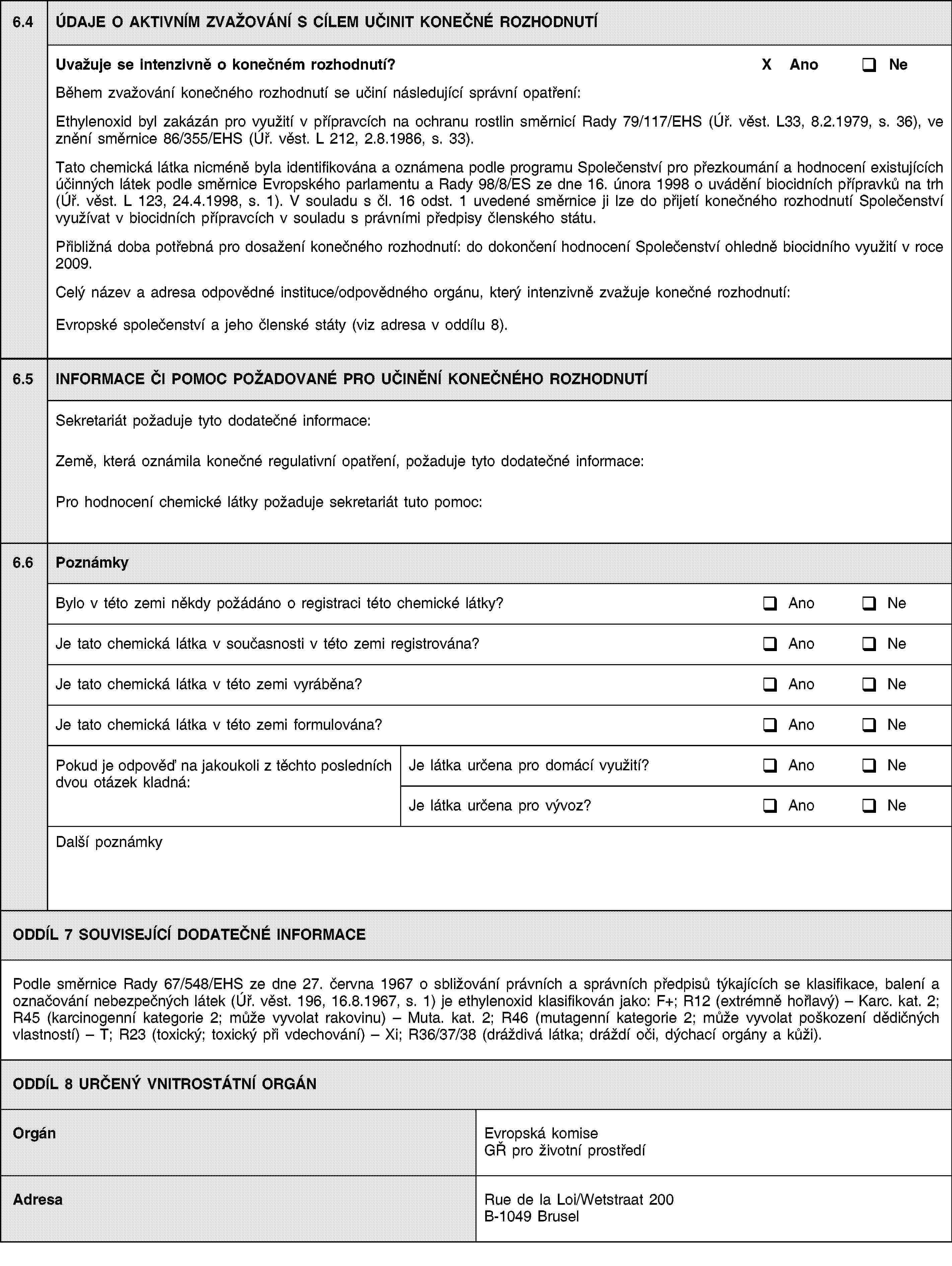 6.4ÚDAJE O AKTIVNÍM ZVAŽOVÁNÍ S CÍLEM UČINIT KONEČNÉ ROZHODNUTÍUvažuje se intenzivně o konečném rozhodnutí?X AnoNeBěhem zvažování konečného rozhodnutí se učiní následující správní opatření:Ethylenoxid byl zakázán pro využití v přípravcích na ochranu rostlin směrnicí Rady 79/117/EHS (Úř. věst. L33, 8.2.1979, s. 36), ve znění směrnice 86/355/EHS (Úř. věst. L 212, 2.8.1986, s. 33).Tato chemická látka nicméně byla identifikována a oznámena podle programu Společenství pro přezkoumání a hodnocení existujících účinných látek podle směrnice Evropského parlamentu a Rady 98/8/ES ze dne 16. února 1998 o uvádění biocidních přípravků na trh (Úř. věst. L 123, 24.4.1998, s. 1). V souladu s čl. 16 odst. 1 uvedené směrnice ji lze do přijetí konečného rozhodnutí Společenství využívat v biocidních přípravcích v souladu s právními předpisy členského státu.Přibližná doba potřebná pro dosažení konečného rozhodnutí: do dokončení hodnocení Společenství ohledně biocidního využití v roce 2009.Celý název a adresa odpovědné instituce/odpovědného orgánu, který intenzivně zvažuje konečné rozhodnutí:Evropské společenství a jeho členské státy (viz adresa v oddílu 8).6.5INFORMACE ČI POMOC POŽADOVANÉ PRO UČINĚNÍ KONEČNÉHO ROZHODNUTÍSekretariát požaduje tyto dodatečné informace:Země, která oznámila konečné regulativní opatření, požaduje tyto dodatečné informace:Pro hodnocení chemické látky požaduje sekretariát tuto pomoc:6.6PoznámkyBylo v této zemi někdy požádáno o registraci této chemické látky?AnoNeJe tato chemická látka v současnosti v této zemi registrována?AnoNeJe tato chemická látka v této zemi vyráběna?AnoNeJe tato chemická látka v této zemi formulována?AnoNePokud je odpověď na jakoukoli z těchto posledních dvou otázek kladná:Je látka určena pro domácí využití?AnoNeJe látka určena pro vývoz?AnoNeDalší poznámkyODDÍL 7 SOUVISEJÍCÍ DODATEČNÉ INFORMACEPodle směrnice Rady 67/548/EHS ze dne 27. června 1967 o sbližování právních a správních předpisů týkajících se klasifikace, balení a označování nebezpečných látek (Úř. věst. 196, 16.8.1967, s. 1) je ethylenoxid klasifikován jako: F+; R12 (extrémně hořlavý) – Karc. kat. 2; R45 (karcinogenní kategorie 2; může vyvolat rakovinu) – Muta. kat. 2; R46 (mutagenní kategorie 2; může vyvolat poškození dědičných vlastností) – T; R23 (toxický; toxický při vdechování) – Xi; R36/37/38 (dráždivá látka; dráždí oči, dýchací orgány a kůži).ODDÍL 8 URČENÝ VNITROSTÁTNÍ ORGÁNOrgánEvropská komise GŘ pro životní prostředíAdresaRue de la Loi/Wetstraat 200B-1049 Brusel