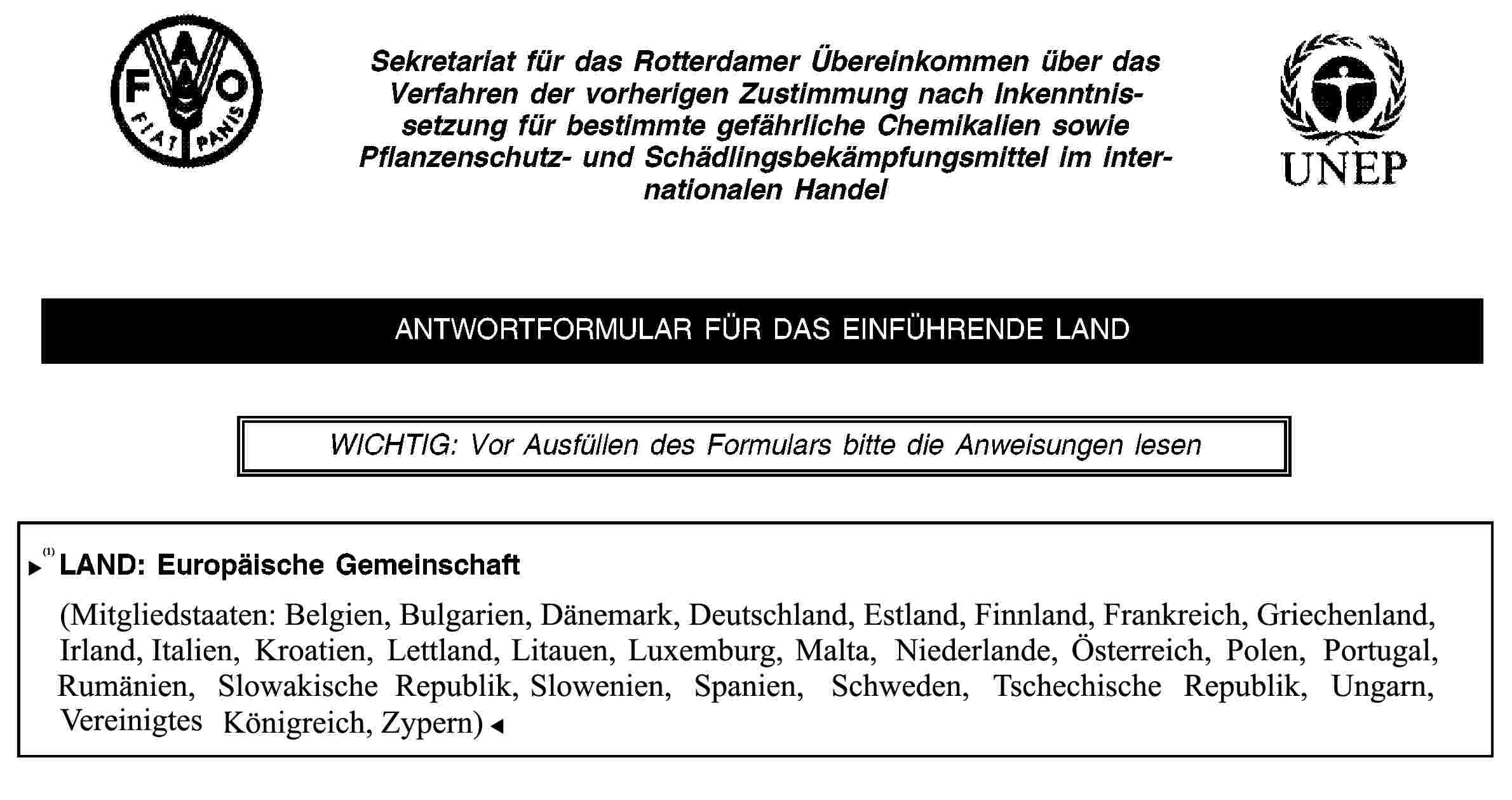 Sekretariat für das Rotterdamer Übereinkommen über das Verfahren der vorherigen Zustimmung nach Inkenntnissetzung für bestimmte gefährliche Chemikalien sowie Pflanzenschutz- und Schädlingsbekämpfungsmittel im internationalen HandelANTWORTFORMULAR FÜR DAS EINFÜHRENDE LANDWICHTIG: Vor Ausfüllen des Formulars bitte die Anweisungen lesenLAND: Europäische Gemeinschaft(Mitgliedstaaten: Belgien, Dänemark, Deutschland, Estland, Finnland, Frankreich, Griechenland, Irland, Italien, Lettland, Litauen, Luxemburg, Malta, Niederlande, Österreich, Polen, Portugal, Schweden, Slowakei, Slowenien, Spanien, Tschechische Republik, Ungarn, Vereinigtes Königreich, Zypern)