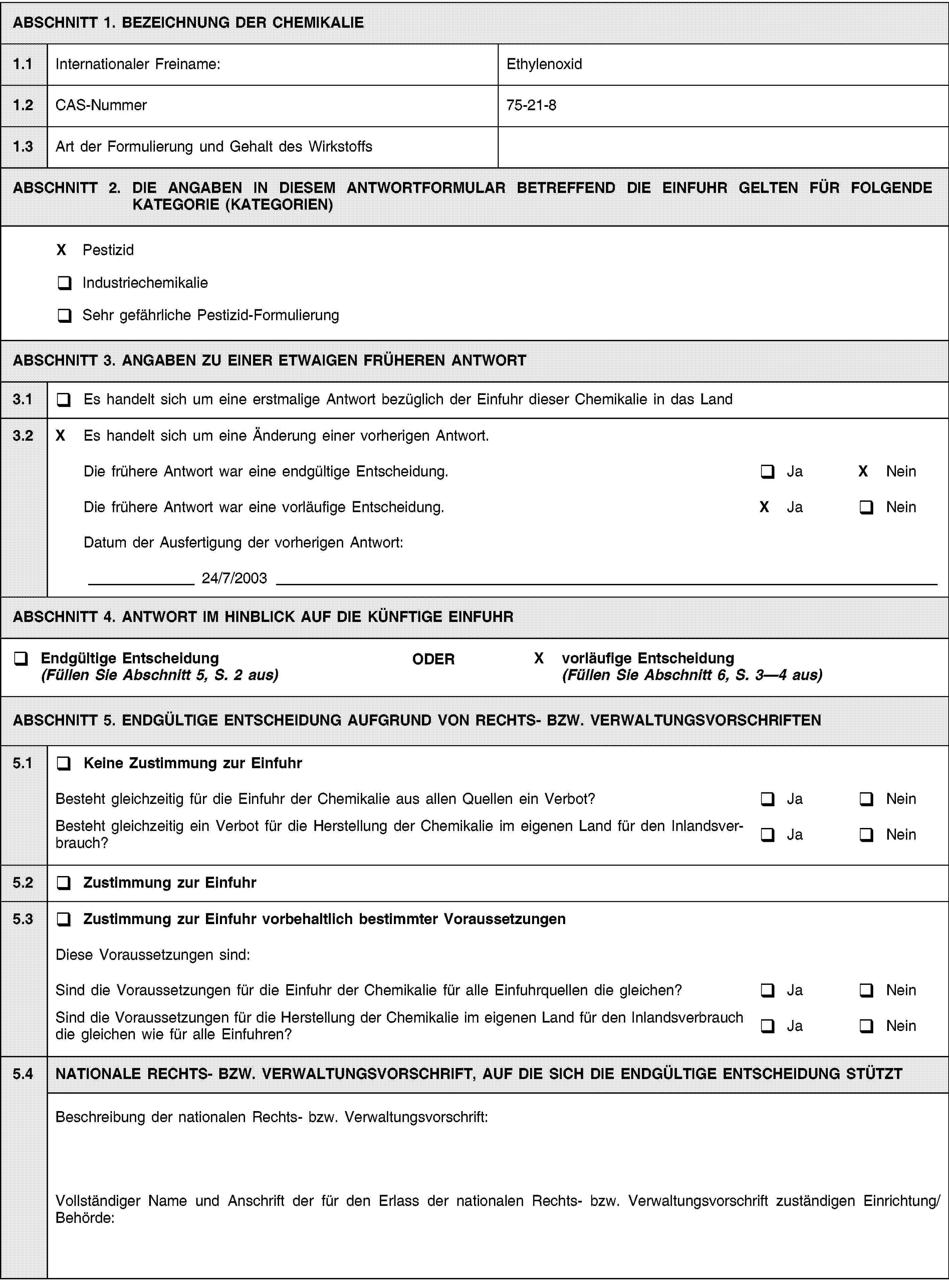 ABSCHNITT 1. BEZEICHNUNG DER CHEMIKALIE1.1Internationaler Freiname:Ethylenoxid1.2CAS-Nummer75-21-81.3Art der Formulierung und Gehalt des WirkstoffsABSCHNITT 2. DIE ANGABEN IN DIESEM ANTWORTFORMULAR BETREFFEND DIE EINFUHR GELTEN FÜR FOLGENDE KATEGORIE (KATEGORIEN)X PestizidIndustriechemikalieSehr gefährliche Pestizid-FormulierungABSCHNITT 3. ANGABEN ZU EINER ETWAIGEN FRÜHEREN ANTWORT3.1Es handelt sich um eine erstmalige Antwort bezüglich der Einfuhr dieser Chemikalie in das Land3.2X Es handelt sich um eine Änderung einer vorherigen Antwort.Die frühere Antwort war eine endgültige Entscheidung.JaX NeinDie frühere Antwort war eine vorläufige Entscheidung.X JaNeinDatum der Ausfertigung der vorherigen Antwort:24/7/2003ABSCHNITT 4. ANTWORT IM HINBLICK AUF DIE KÜNFTIGE EINFUHREndgültige Entscheidung (Füllen Sie Abschnitt 5, S. 2 aus) ODERX vorläufige Entscheidung (Füllen Sie Abschnitt 6, S. 3—4 aus)ABSCHNITT 5. ENDGÜLTIGE ENTSCHEIDUNG AUFGRUND VON RECHTS- BZW. VERWALTUNGSVORSCHRIFTEN5.1Keine Zustimmung zur EinfuhrBesteht gleichzeitig für die Einfuhr der Chemikalie aus allen Quellen ein Verbot?JaNeinBesteht gleichzeitig ein Verbot für die Herstellung der Chemikalie im eigenen Land für den Inlandsverbrauch?JaNein5.2Zustimmung zur Einfuhr5.3Zustimmung zur Einfuhr vorbehaltlich bestimmter VoraussetzungenDiese Voraussetzungen sind:Sind die Voraussetzungen für die Einfuhr der Chemikalie für alle Einfuhrquellen die gleichen?JaNeinSind die Voraussetzungen für die Herstellung der Chemikalie im eigenen Land für den Inlandsverbrauch die gleichen wie für alle Einfuhren?JaNein5.4NATIONALE RECHTS- BZW. VERWALTUNGSVORSCHRIFT, AUF DIE SICH DIE ENDGÜLTIGE ENTSCHEIDUNG STÜTZTBeschreibung der nationalen Rechts- bzw. Verwaltungsvorschrift:Vollständiger Name und Anschrift der für den Erlass der nationalen Rechts- bzw. Verwaltungsvorschrift zuständigen Einrichtung/Behörde: