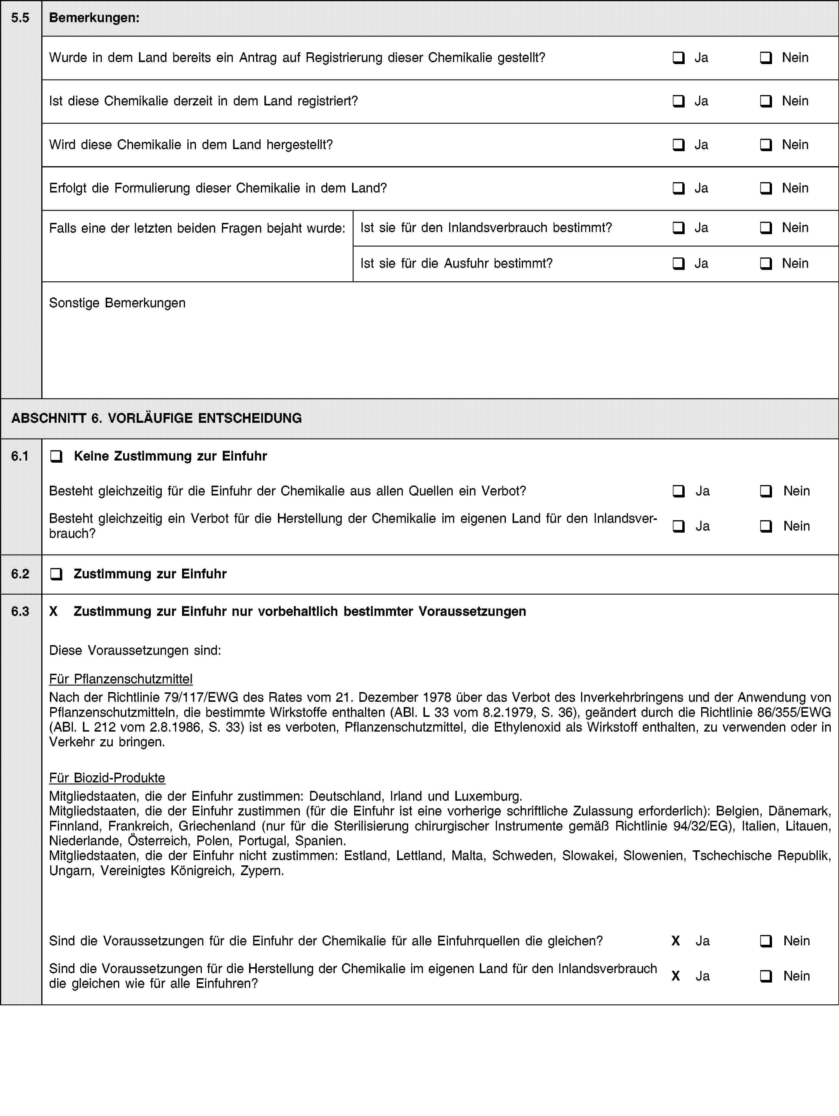 5.5Bemerkungen:Wurde in dem Land bereits ein Antrag auf Registrierung dieser Chemikalie gestellt?JaNeinIst diese Chemikalie derzeit in dem Land registriert?JaNeinWird diese Chemikalie in dem Land hergestellt?JaNeinErfolgt die Formulierung dieser Chemikalie in dem Land?JaNeinFalls eine der letzten beiden Fragen bejaht wurde:Ist sie für den Inlandsverbrauch bestimmt?JaNeinIst sie für die Ausfuhr bestimmt?JaNeinSonstige BemerkungenABSCHNITT 6. VORLÄUFIGE ENTSCHEIDUNG6.1Keine Zustimmung zur EinfuhrBesteht gleichzeitig für die Einfuhr der Chemikalie aus allen Quellen ein Verbot?JaNeinBesteht gleichzeitig ein Verbot für die Herstellung der Chemikalie im eigenen Land für den Inlandsverbrauch?JaNein6.2Zustimmung zur Einfuhr6.3X Zustimmung zur Einfuhr nur vorbehaltlich bestimmter VoraussetzungenDiese Voraussetzungen sind:Für PflanzenschutzmittelNach der Richtlinie 79/117/EWG des Rates vom 21. Dezember 1978 über das Verbot des Inverkehrbringens und der Anwendung von Pflanzenschutzmitteln, die bestimmte Wirkstoffe enthalten (ABl. L 33 vom 8.2.1979, S. 36), geändert durch die Richtlinie 86/355/EWG (ABl. L 212 vom 2.8.1986, S. 33) ist es verboten, Pflanzenschutzmittel, die Ethylenoxid als Wirkstoff enthalten, zu verwenden oder in Verkehr zu bringen.Für Biozid-ProdukteMitgliedstaaten, die der Einfuhr zustimmen: Deutschland, Irland und Luxemburg.Mitgliedstaaten, die der Einfuhr zustimmen (für die Einfuhr ist eine vorherige schriftliche Zulassung erforderlich): Belgien, Dänemark, Finnland, Frankreich, Griechenland (nur für die Sterilisierung chirurgischer Instrumente gemäß Richtlinie 94/32/EG), Italien, Litauen, Niederlande, Österreich, Polen, Portugal, Spanien.Mitgliedstaaten, die der Einfuhr nicht zustimmen: Estland, Lettland, Malta, Schweden, Slowakei, Slowenien, Tschechische Republik, Ungarn, Vereinigtes Königreich, Zypern.Sind die Voraussetzungen für die Einfuhr der Chemikalie für alle Einfuhrquellen die gleichen?X JaNeinSind die Voraussetzungen für die Herstellung der Chemikalie im eigenen Land für den Inlandsverbrauch die gleichen wie für alle Einfuhren?X JaNein