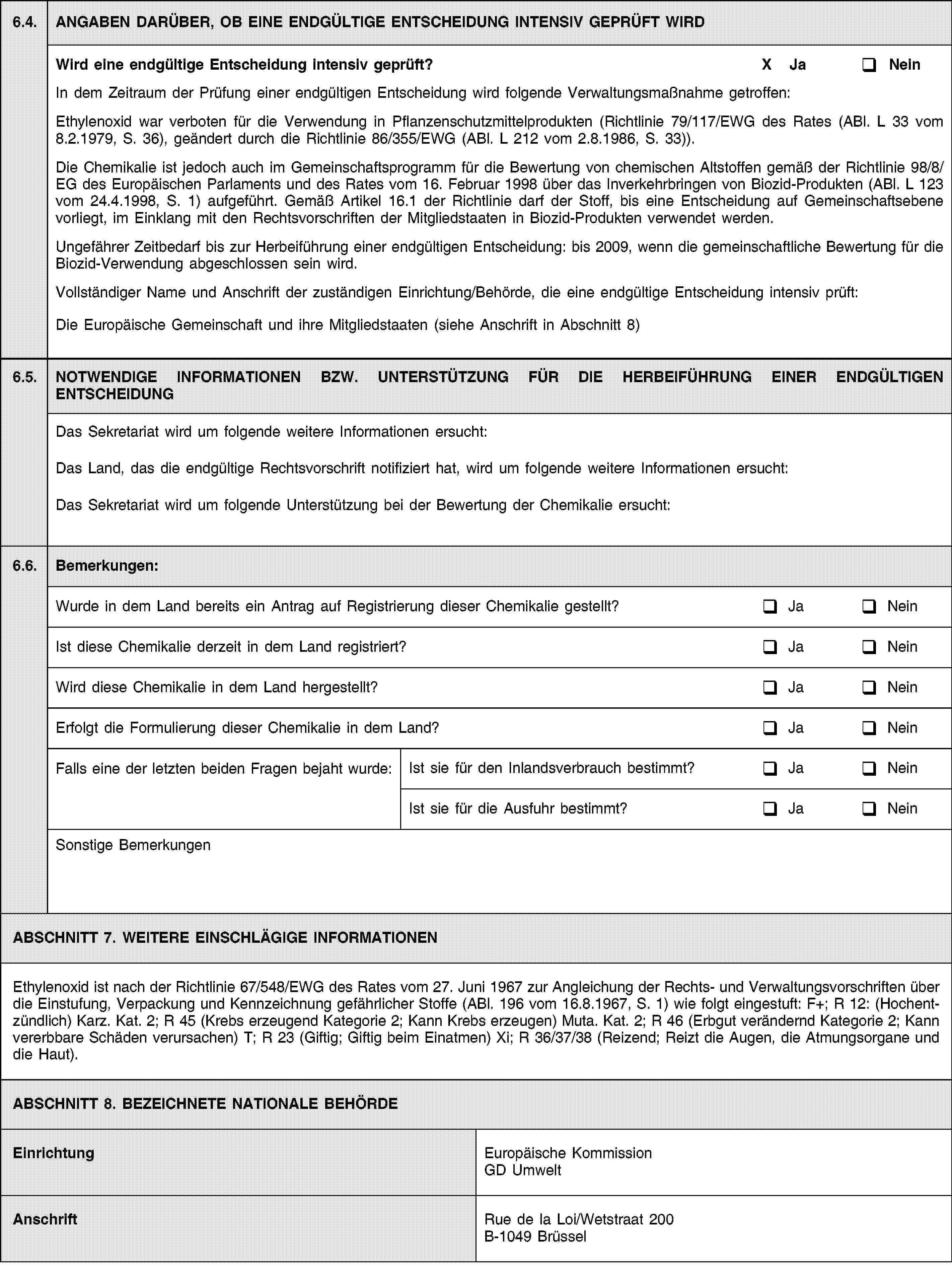 6.4.ANGABEN DARÜBER, OB EINE ENDGÜLTIGE ENTSCHEIDUNG INTENSIV GEPRÜFT WIRDWird eine endgültige Entscheidung intensiv geprüft?X JaNeinIn dem Zeitraum der Prüfung einer endgültigen Entscheidung wird folgende Verwaltungsmaßnahme getroffen:Ethylenoxid war verboten für die Verwendung in Pflanzenschutzmittelprodukten (Richtlinie 79/117/EWG des Rates (ABl. L 33 vom 8.2.1979, S. 36), geändert durch die Richtlinie 86/355/EWG (ABl. L 212 vom 2.8.1986, S. 33)).Die Chemikalie ist jedoch auch im Gemeinschaftsprogramm für die Bewertung von chemischen Altstoffen gemäß der Richtlinie 98/8/EG des Europäischen Parlaments und des Rates vom 16. Februar 1998 über das Inverkehrbringen von Biozid-Produkten (ABl. L 123 vom 24.4.1998, S. 1) aufgeführt. Gemäß Artikel 16.1 der Richtlinie darf der Stoff, bis eine Entscheidung auf Gemeinschaftsebene vorliegt, im Einklang mit den Rechtsvorschriften der Mitgliedstaaten in Biozid-Produkten verwendet werden.Ungefährer Zeitbedarf bis zur Herbeiführung einer endgültigen Entscheidung: bis 2009, wenn die gemeinschaftliche Bewertung für die Biozid-Verwendung abgeschlossen sein wird.Vollständiger Name und Anschrift der zuständigen Einrichtung/Behörde, die eine endgültige Entscheidung intensiv prüft:Die Europäische Gemeinschaft und ihre Mitgliedstaaten (siehe Anschrift in Abschnitt 8)6.5.NOTWENDIGE INFORMATIONEN BZW. UNTERSTÜTZUNG FÜR DIE HERBEIFÜHRUNG EINER ENDGÜLTIGEN ENTSCHEIDUNGDas Sekretariat wird um folgende weitere Informationen ersucht:Das Land, das die endgültige Rechtsvorschrift notifiziert hat, wird um folgende weitere Informationen ersucht:Das Sekretariat wird um folgende Unterstützung bei der Bewertung der Chemikalie ersucht:6.6.Bemerkungen:Wurde in dem Land bereits ein Antrag auf Registrierung dieser Chemikalie gestellt?JaNeinIst diese Chemikalie derzeit in dem Land registriert?JaNeinWird diese Chemikalie in dem Land hergestellt?JaNeinErfolgt die Formulierung dieser Chemikalie in dem Land?JaNeinFalls eine der letzten beiden Fragen bejaht wurde:Ist sie für den Inlandsverbrauch bestimmt?JaNeinIst sie für die Ausfuhr bestimmt?JaNeinSonstige BemerkungenABSCHNITT 7. WEITERE EINSCHLÄGIGE INFORMATIONENEthylenoxid ist nach der Richtlinie 67/548/EWG des Rates vom 27. Juni 1967 zur Angleichung der Rechts- und Verwaltungsvorschriften über die Einstufung, Verpackung und Kennzeichnung gefährlicher Stoffe (ABl. 196 vom 16.8.1967, S. 1) wie folgt eingestuft: F+; R 12: (Hochentzündlich) Karz. Kat. 2; R 45 (Krebs erzeugend Kategorie 2; Kann Krebs erzeugen) Muta. Kat. 2; R 46 (Erbgut verändernd Kategorie 2; Kann vererbbare Schäden verursachen) T; R 23 (Giftig; Giftig beim Einatmen) Xi; R 36/37/38 (Reizend; Reizt die Augen, die Atmungsorgane und die Haut).ABSCHNITT 8. BEZEICHNETE NATIONALE BEHÖRDEEinrichtungEuropäische Kommission GD UmweltAnschriftRue de la Loi/Wetstraat 200B-1049 Brüssel