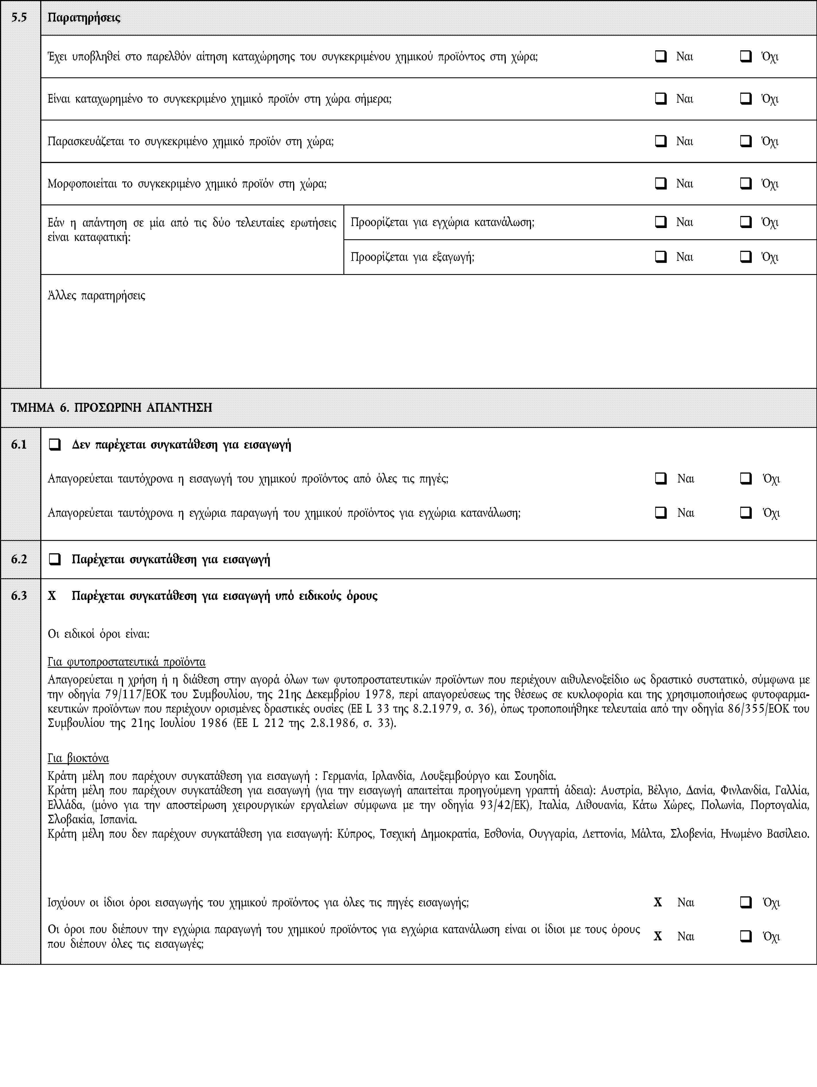 5.5ΠαρατηρήσειςΈχει υποβληθεί στο παρελθόν αίτηση καταχώρησης του συγκεκριμένου χημικού προϊόντος στη χώρα;ΝαιΌχιΕίναι καταχωρημένο το συγκεκριμένο χημικό προϊόν στη χώρα σήμερα;ΝαιΌχιΠαρασκευάζεται το συγκεκριμένο χημικό προϊόν στη χώρα;ΝαιΌχιΜορφοποιείται το συγκεκριμένο χημικό προϊόν στη χώρα;ΝαιΌχιΕάν η απάντηση σε μία από τις δύο τελευταίες ερωτήσεις είναι καταφατική:Προορίζεται για εγχώρια κατανάλωση;ΝαιΌχιΠροορίζεται για εξαγωγή;ΝαιΌχιΆλλες παρατηρήσειςΤΜΗΜΑ 6. ΠΡΟΣΩΡΙΝΗ ΑΠΑΝΤΗΣΗ6.1Δεν παρέχεται συγκατάθεση για εισαγωγήΑπαγορεύεται ταυτόχρονα η εισαγωγή του χημικού προϊόντος από όλες τις πηγές;ΝαιΌχιΑπαγορεύεται ταυτόχρονα η εγχώρια παραγωγή του χημικού προϊόντος για εγχώρια κατανάλωση;ΝαιΌχι6.2Παρέχεται συγκατάθεση για εισαγωγή6.3X Παρέχεται συγκατάθεση για εισαγωγή υπό ειδικούς όρουςΟι ειδικοί όροι είναι:Για φυτοπροστατευτικά προϊόνταΑπαγορεύεται η χρήση ή η διάθεση στην αγορά όλων των φυτοπροστατευτικών προϊόντων που περιέχουν αιθυλενοξείδιο ως δραστικό συστατικό, σύμφωνα με την οδηγία 79/117/ΕΟΚ του Συμβουλίου, της 21ης Δεκεμβρίου 1978, περί απαγορεύσεως της θέσεως σε κυκλοφορία και της χρησιμοποιήσεως φυτοφαρμακευτικών προϊόντων που περιέχουν ορισμένες δραστικές ουσίες (ΕΕ L 33 της 8.2.1979, σ. 36), όπως τροποποιήθηκε τελευταία από την οδηγία 86/355/ΕΟΚ του Συμβουλίου της 21ης Ιουλίου 1986 (ΕΕ L 212 της 2.8.1986, σ. 33).Για βιοκτόναΚράτη μέλη που παρέχουν συγκατάθεση για εισαγωγή: Γερμανία, Ιρλανδία, Λουξεμβούργο και Σουηδία.Κράτη μέλη που παρέχουν συγκατάθεση για εισαγωγή (για την εισαγωγή απαιτείται προηγούμενη γραπτή άδεια): Αυστρία, Βέλγιο, Δανία, Φινλανδία, Γαλλία, Ελλάδα, (μόνο για την αποστείρωση χειρουργικών εργαλείων σύμφωνα με την οδηγία 93/42/ΕΚ), Ιταλία, Λιθουανία, Κάτω Χώρες, Πολωνία, Πορτογαλία, Σλοβακία, Ισπανία.Κράτη μέλη που δεν παρέχουν συγκατάθεση για εισαγωγή: Κύπρος, Τσεχική Δημοκρατία, Εσθονία, Ουγγαρία, Λεττονία, Μάλτα, Σλοβενία, Ηνωμένο Βασίλειο.Ισχύουν οι ίδιοι όροι εισαγωγής του χημικού προϊόντος για όλες τις πηγές εισαγωγής;X ΝαιΌχιΟι όροι που διέπουν την εγχώρια παραγωγή του χημικού προϊόντος για εγχώρια κατανάλωση είναι οι ίδιοι με τους όρους που διέπουν όλες τις εισαγωγές;X ΝαιΌχι
