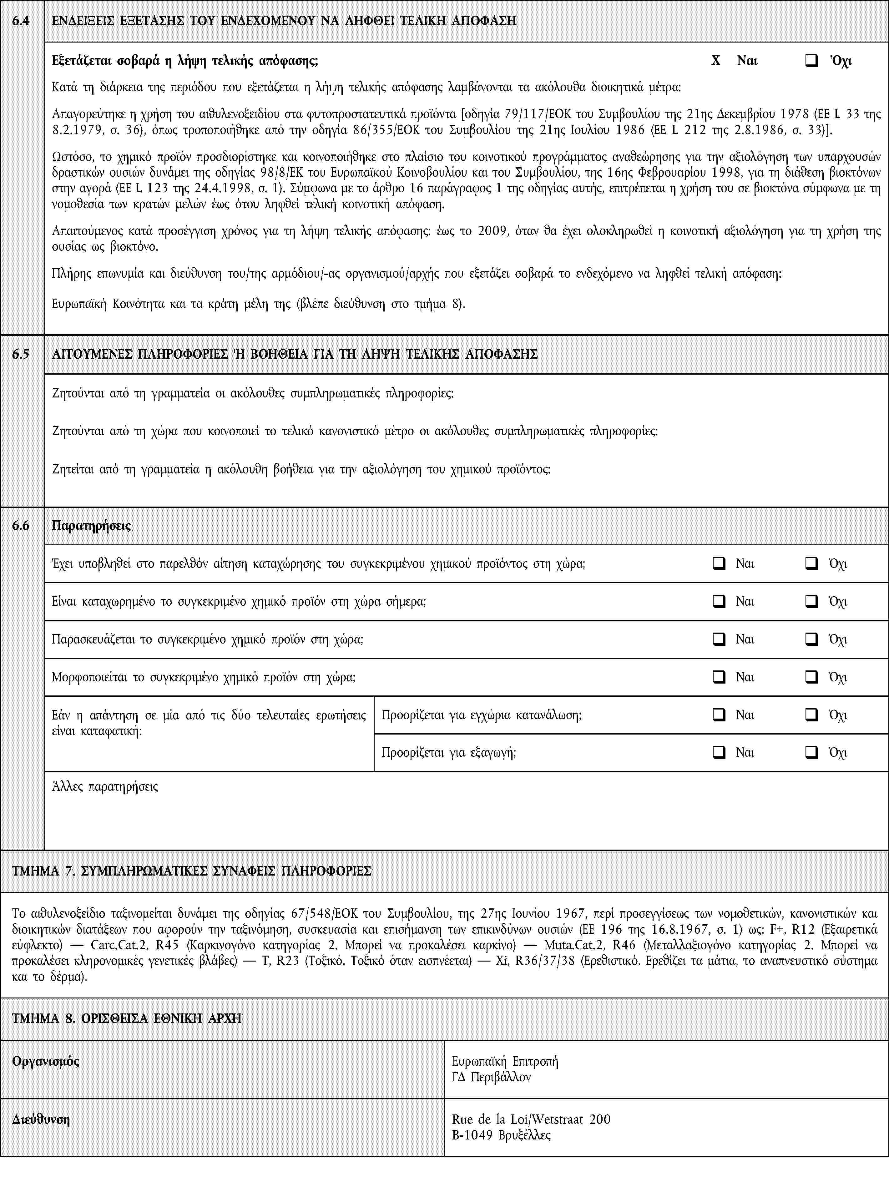 6.4ΕΝΔΕΙΞΕΙΣ ΕΞΕΤΑΣΗΣ ΤΟΥ ΕΝΔΕΧΟΜΕΝΟΥ ΝΑ ΛΗΦΘΕΙ ΤΕΛΙΚΗ ΑΠΟΦΑΣΗΕξετάζεται σοβαρά η λήψη τελικής απόφασης;X ΝαιΌχιΚατά τη διάρκεια της περιόδου που εξετάζεται η λήψη τελικής απόφασης λαμβάνονται τα ακόλουθα διοικητικά μέτρα:Απαγορεύτηκε η χρήση του αιθυλενοξειδίου στα φυτοπροστατευτικά προϊόντα [οδηγία 79/117/ΕΟΚ του Συμβουλίου της 21ης Δεκεμβρίου 1978 (ΕΕ L 33 της 8.2.1979, σ. 36), όπως τροποποιήθηκε από την οδηγία 86/355/ΕΟΚ του Συμβουλίου της 21ης Ιουλίου 1986 (ΕΕ L 212 της 2.8.1986, σ. 33)].Ωστόσο, το χημικό προϊόν προσδιορίστηκε και κοινοποιήθηκε στο πλαίσιο του κοινοτικού προγράμματος αναθεώρησης για την αξιολόγηση των υπαρχουσών δραστικών ουσιών δυνάμει της οδηγίας 98/8/ΕΚ του Ευρωπαϊκού Κοινοβουλίου και του Συμβουλίου, της 16ης Φεβρουαρίου 1998, για τη διάθεση βιοκτόνων στην αγορά (ΕΕ L 123 της 24.4.1998, σ. 1). Σύμφωνα με το άρθρο 16 παράγραφος 1 της οδηγίας αυτής, επιτρέπεται η χρήση του σε βιοκτόνα σύμφωνα με τη νομοθεσία των κρατών μελών έως ότου ληφθεί τελική κοινοτική απόφαση.Απαιτούμενος κατά προσέγγιση χρόνος για τη λήψη τελικής απόφασης: έως το 2009, όταν θα έχει ολοκληρωθεί η κοινοτική αξιολόγηση για τη χρήση της ουσίας ως βιοκτόνο.Πλήρης επωνυμία και διεύθυνση του/της αρμόδιου/-ας οργανισμού/αρχής που εξετάζει σοβαρά το ενδεχόμενο να ληφθεί τελική απόφαση:Ευρωπαϊκή Κοινότητα και τα κράτη μέλη της (βλέπε διεύθυνση στο τμήμα 8).6.5ΑΙΤΟΥΜΕΝΕΣ ΠΛΗΡΟΦΟΡΙΕΣ Ή ΒΟΗΘΕΙΑ ΓΙΑ ΤΗ ΛΗΨΗ ΤΕΛΙΚΗΣ ΑΠΟΦΑΣΗΣΖητούνται από τη γραμματεία οι ακόλουθες συμπληρωματικές πληροφορίες:Ζητούνται από τη χώρα που κοινοποιεί το τελικό κανονιστικό μέτρο οι ακόλουθες συμπληρωματικές πληροφορίες:Ζητείται από τη γραμματεία η ακόλουθη βοήθεια για την αξιολόγηση του χημικού προϊόντος:6.6ΠαρατηρήσειςΈχει υποβληθεί στο παρελθόν αίτηση καταχώρησης του συγκεκριμένου χημικού προϊόντος στη χώρα;ΝαιΌχιΕίναι καταχωρημένο το συγκεκριμένο χημικό προϊόν στη χώρα σήμερα;ΝαιΌχιΠαρασκευάζεται το συγκεκριμένο χημικό προϊόν στη χώρα;ΝαιΌχιΜορφοποιείται το συγκεκριμένο χημικό προϊόν στη χώρα;ΝαιΌχιΕάν η απάντηση σε μία από τις δύο τελευταίες ερωτήσεις είναι καταφατική:Προορίζεται για εγχώρια κατανάλωση;ΝαιΌχιΠροορίζεται για εξαγωγή;ΝαιΌχιΆλλες παρατηρήσειςΤΜΗΜΑ 7. ΣΥΜΠΛΗΡΩΜΑΤΙΚΕΣ ΣΥΝΑΦΕΙΣ ΠΛΗΡΟΦΟΡΙΕΣΤο αιθυλενοξείδιο ταξινομείται δυνάμει της οδηγίας 67/548/ΕΟΚ του Συμβουλίου, της 27ης Ιουνίου 1967, περί προσεγγίσεως των νομοθετικών, κανονιστικών και διοικητικών διατάξεων που αφορούν την ταξινόμηση, συσκευασία και επισήμανση των επικινδύνων ουσιών (ΕΕ 196 της 16.8.1967, σ. 1) ως: F+, R12 (Εξαιρετικά εύφλεκτο) — Carc.Cat.2, R45 (Καρκινογόνο κατηγορίας 2. Μπορεί να προκαλέσει καρκίνο) — Muta.Cat.2, R46 (Μεταλλαξιογόνο κατηγορίας 2. Μπορεί να προκαλέσει κληρονομικές γενετικές βλάβες) — T, R23 (Τοξικό. Τοξικό όταν εισπνέεται) — Xi, R36/37/38 (Ερεθιστικό. Ερεθίζει τα μάτια, το αναπνευστικό σύστημα και το δέρμα).ΤΜΗΜΑ 8. ΟΡΙΣΘΕΙΣΑ ΕΘΝΙΚΗ ΑΡΧΗΟργανισμόςΕυρωπαϊκή ΕπιτροπήΓΔ ΠεριβάλλονΔιεύθυνσηRue de la Loi/Wetstraat 200B-1049 Βρυξέλλες